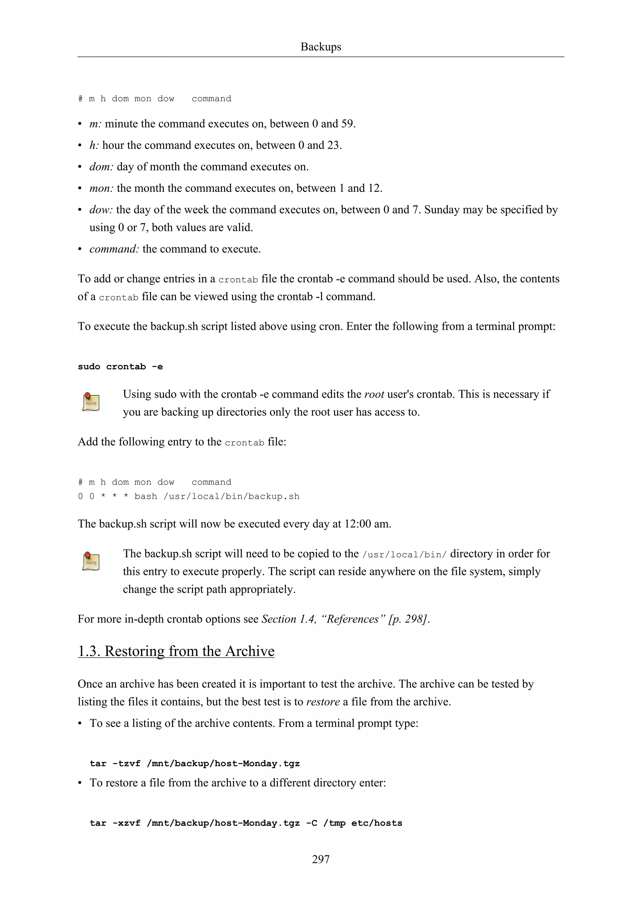 Backups
297
# m h dom mon dow command
• m: minute the command executes on, between 0 and 59.
• h: hour the command executes on, between 0 and 23.
• dom: day of month the command executes on.
• mon: the month the command executes on, between 1 and 12.
• dow: the day of the week the command executes on, between 0 and 7. Sunday may be specified by
using 0 or 7, both values are valid.
• command: the command to execute.
To add or change entries in a crontab file the crontab -e command should be used. Also, the contents
of a crontab file can be viewed using the crontab -l command.
To execute the backup.sh script listed above using cron. Enter the following from a terminal prompt:
sudo crontab -e
Using sudo with the crontab -e command edits the root user's crontab. This is necessary if
you are backing up directories only the root user has access to.
Add the following entry to the crontab file:
# m h dom mon dow command
0 0 * * * bash /usr/local/bin/backup.sh
The backup.sh script will now be executed every day at 12:00 am.
The backup.sh script will need to be copied to the /usr/local/bin/ directory in order for
this entry to execute properly. The script can reside anywhere on the file system, simply
change the script path appropriately.
For more in-depth crontab options see Section 1.4, “References” [p. 298].
1.3. Restoring from the Archive
Once an archive has been created it is important to test the archive. The archive can be tested by
listing the files it contains, but the best test is to restore a file from the archive.
• To see a listing of the archive contents. From a terminal prompt type:
tar -tzvf /mnt/backup/host-Monday.tgz
• To restore a file from the archive to a different directory enter:
tar -xzvf /mnt/backup/host-Monday.tgz -C /tmp etc/hosts
 