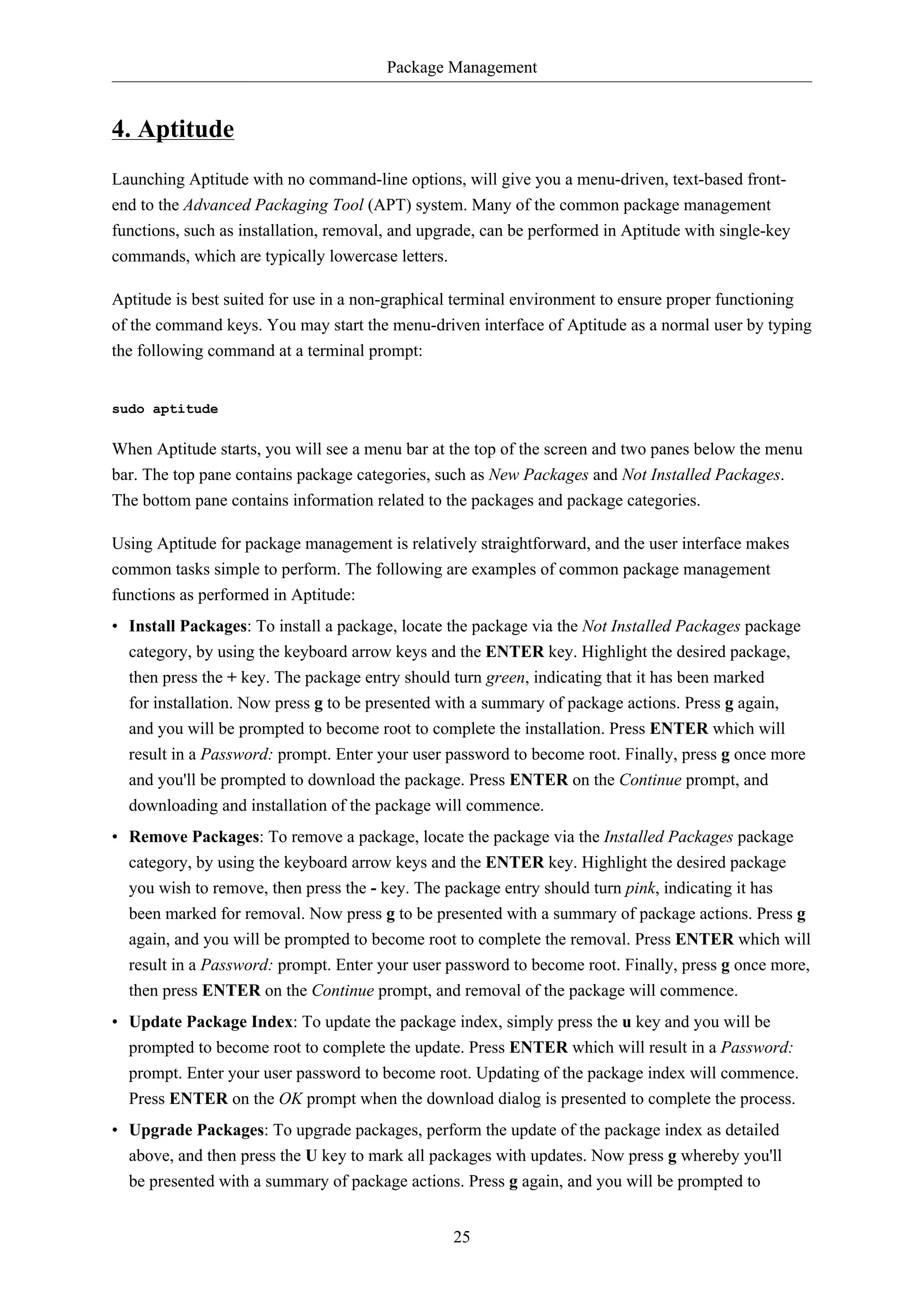 Package Management
25
4. Aptitude
Launching Aptitude with no command-line options, will give you a menu-driven, text-based front-
end to the Advanced Packaging Tool (APT) system. Many of the common package management
functions, such as installation, removal, and upgrade, can be performed in Aptitude with single-key
commands, which are typically lowercase letters.
Aptitude is best suited for use in a non-graphical terminal environment to ensure proper functioning
of the command keys. You may start the menu-driven interface of Aptitude as a normal user by typing
the following command at a terminal prompt:
sudo aptitude
When Aptitude starts, you will see a menu bar at the top of the screen and two panes below the menu
bar. The top pane contains package categories, such as New Packages and Not Installed Packages.
The bottom pane contains information related to the packages and package categories.
Using Aptitude for package management is relatively straightforward, and the user interface makes
common tasks simple to perform. The following are examples of common package management
functions as performed in Aptitude:
• Install Packages: To install a package, locate the package via the Not Installed Packages package
category, by using the keyboard arrow keys and the ENTER key. Highlight the desired package,
then press the + key. The package entry should turn green, indicating that it has been marked
for installation. Now press g to be presented with a summary of package actions. Press g again,
and you will be prompted to become root to complete the installation. Press ENTER which will
result in a Password: prompt. Enter your user password to become root. Finally, press g once more
and you'll be prompted to download the package. Press ENTER on the Continue prompt, and
downloading and installation of the package will commence.
• Remove Packages: To remove a package, locate the package via the Installed Packages package
category, by using the keyboard arrow keys and the ENTER key. Highlight the desired package
you wish to remove, then press the - key. The package entry should turn pink, indicating it has
been marked for removal. Now press g to be presented with a summary of package actions. Press g
again, and you will be prompted to become root to complete the removal. Press ENTER which will
result in a Password: prompt. Enter your user password to become root. Finally, press g once more,
then press ENTER on the Continue prompt, and removal of the package will commence.
• Update Package Index: To update the package index, simply press the u key and you will be
prompted to become root to complete the update. Press ENTER which will result in a Password:
prompt. Enter your user password to become root. Updating of the package index will commence.
Press ENTER on the OK prompt when the download dialog is presented to complete the process.
• Upgrade Packages: To upgrade packages, perform the update of the package index as detailed
above, and then press the U key to mark all packages with updates. Now press g whereby you'll
be presented with a summary of package actions. Press g again, and you will be prompted to
 