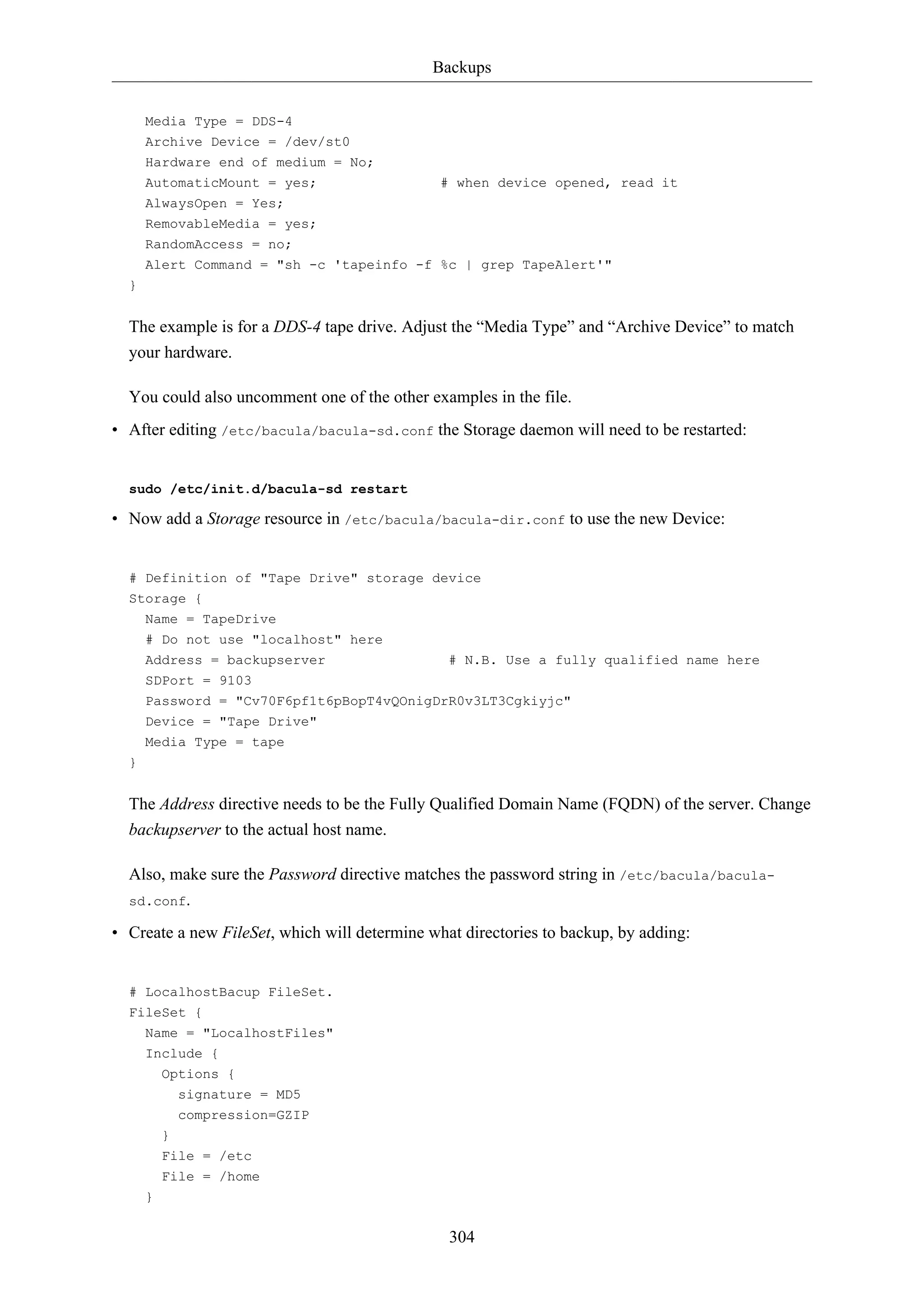 Backups
304
Media Type = DDS-4
Archive Device = /dev/st0
Hardware end of medium = No;
AutomaticMount = yes; # when device opened, read it
AlwaysOpen = Yes;
RemovableMedia = yes;
RandomAccess = no;
Alert Command = "sh -c 'tapeinfo -f %c | grep TapeAlert'"
}
The example is for a DDS-4 tape drive. Adjust the “Media Type” and “Archive Device” to match
your hardware.
You could also uncomment one of the other examples in the file.
• After editing /etc/bacula/bacula-sd.conf the Storage daemon will need to be restarted:
sudo /etc/init.d/bacula-sd restart
• Now add a Storage resource in /etc/bacula/bacula-dir.conf to use the new Device:
# Definition of "Tape Drive" storage device
Storage {
Name = TapeDrive
# Do not use "localhost" here
Address = backupserver # N.B. Use a fully qualified name here
SDPort = 9103
Password = "Cv70F6pf1t6pBopT4vQOnigDrR0v3LT3Cgkiyjc"
Device = "Tape Drive"
Media Type = tape
}
The Address directive needs to be the Fully Qualified Domain Name (FQDN) of the server. Change
backupserver to the actual host name.
Also, make sure the Password directive matches the password string in /etc/bacula/bacula-
sd.conf.
• Create a new FileSet, which will determine what directories to backup, by adding:
# LocalhostBacup FileSet.
FileSet {
Name = "LocalhostFiles"
Include {
Options {
signature = MD5
compression=GZIP
}
File = /etc
File = /home
}
 