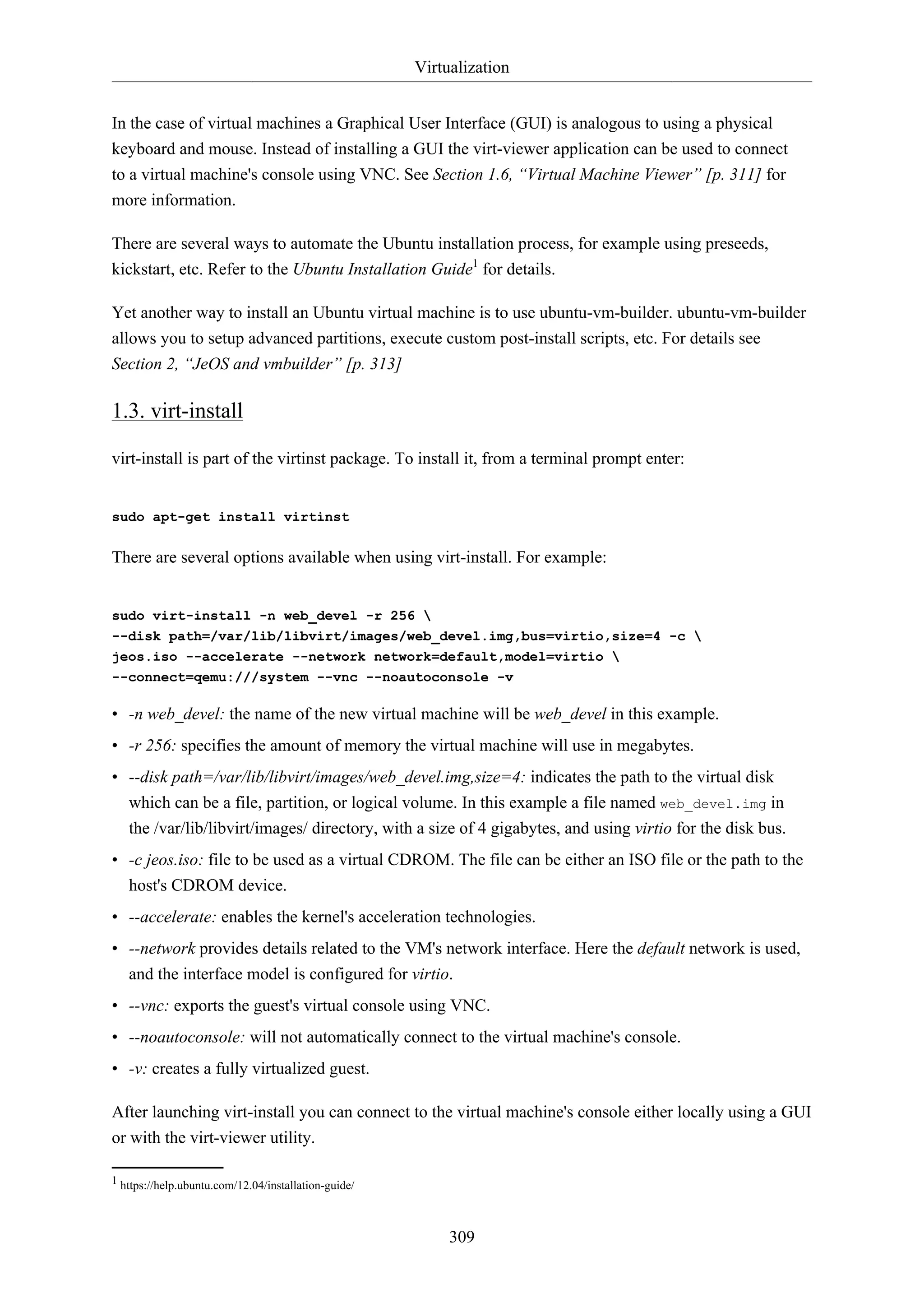Virtualization
309
In the case of virtual machines a Graphical User Interface (GUI) is analogous to using a physical
keyboard and mouse. Instead of installing a GUI the virt-viewer application can be used to connect
to a virtual machine's console using VNC. See Section 1.6, “Virtual Machine Viewer” [p. 311] for
more information.
There are several ways to automate the Ubuntu installation process, for example using preseeds,
kickstart, etc. Refer to the Ubuntu Installation Guide1
for details.
Yet another way to install an Ubuntu virtual machine is to use ubuntu-vm-builder. ubuntu-vm-builder
allows you to setup advanced partitions, execute custom post-install scripts, etc. For details see
Section 2, “JeOS and vmbuilder” [p. 313]
1.3. virt-install
virt-install is part of the virtinst package. To install it, from a terminal prompt enter:
sudo apt-get install virtinst
There are several options available when using virt-install. For example:
sudo virt-install -n web_devel -r 256 
--disk path=/var/lib/libvirt/images/web_devel.img,bus=virtio,size=4 -c 
jeos.iso --accelerate --network network=default,model=virtio 
--connect=qemu:///system --vnc --noautoconsole -v
• -n web_devel: the name of the new virtual machine will be web_devel in this example.
• -r 256: specifies the amount of memory the virtual machine will use in megabytes.
• --disk path=/var/lib/libvirt/images/web_devel.img,size=4: indicates the path to the virtual disk
which can be a file, partition, or logical volume. In this example a file named web_devel.img in
the /var/lib/libvirt/images/ directory, with a size of 4 gigabytes, and using virtio for the disk bus.
• -c jeos.iso: file to be used as a virtual CDROM. The file can be either an ISO file or the path to the
host's CDROM device.
• --accelerate: enables the kernel's acceleration technologies.
• --network provides details related to the VM's network interface. Here the default network is used,
and the interface model is configured for virtio.
• --vnc: exports the guest's virtual console using VNC.
• --noautoconsole: will not automatically connect to the virtual machine's console.
• -v: creates a fully virtualized guest.
After launching virt-install you can connect to the virtual machine's console either locally using a GUI
or with the virt-viewer utility.
1 https://help.ubuntu.com/12.04/installation-guide/
 