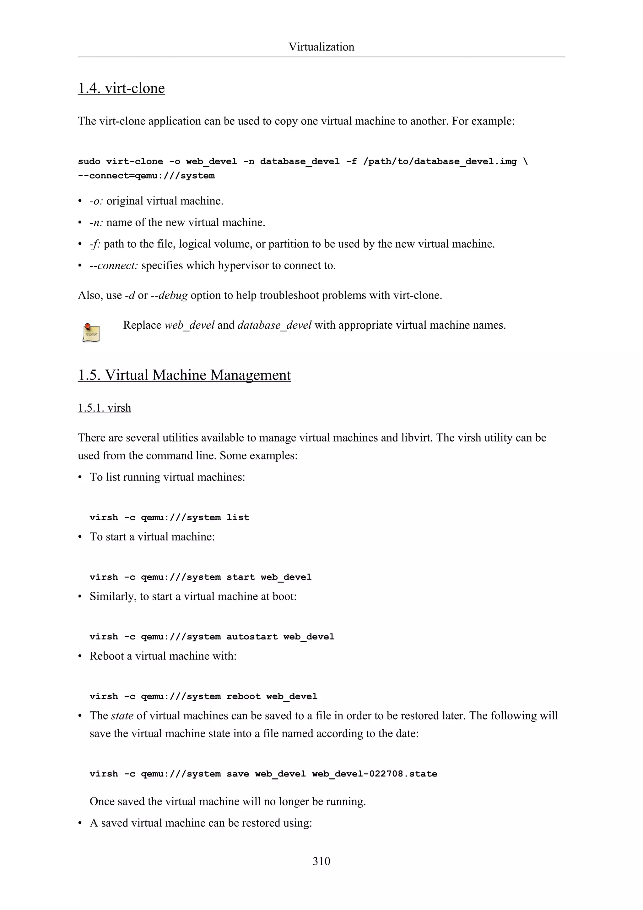 Virtualization
310
1.4. virt-clone
The virt-clone application can be used to copy one virtual machine to another. For example:
sudo virt-clone -o web_devel -n database_devel -f /path/to/database_devel.img 
--connect=qemu:///system
• -o: original virtual machine.
• -n: name of the new virtual machine.
• -f: path to the file, logical volume, or partition to be used by the new virtual machine.
• --connect: specifies which hypervisor to connect to.
Also, use -d or --debug option to help troubleshoot problems with virt-clone.
Replace web_devel and database_devel with appropriate virtual machine names.
1.5. Virtual Machine Management
1.5.1. virsh
There are several utilities available to manage virtual machines and libvirt. The virsh utility can be
used from the command line. Some examples:
• To list running virtual machines:
virsh -c qemu:///system list
• To start a virtual machine:
virsh -c qemu:///system start web_devel
• Similarly, to start a virtual machine at boot:
virsh -c qemu:///system autostart web_devel
• Reboot a virtual machine with:
virsh -c qemu:///system reboot web_devel
• The state of virtual machines can be saved to a file in order to be restored later. The following will
save the virtual machine state into a file named according to the date:
virsh -c qemu:///system save web_devel web_devel-022708.state
Once saved the virtual machine will no longer be running.
• A saved virtual machine can be restored using:
 