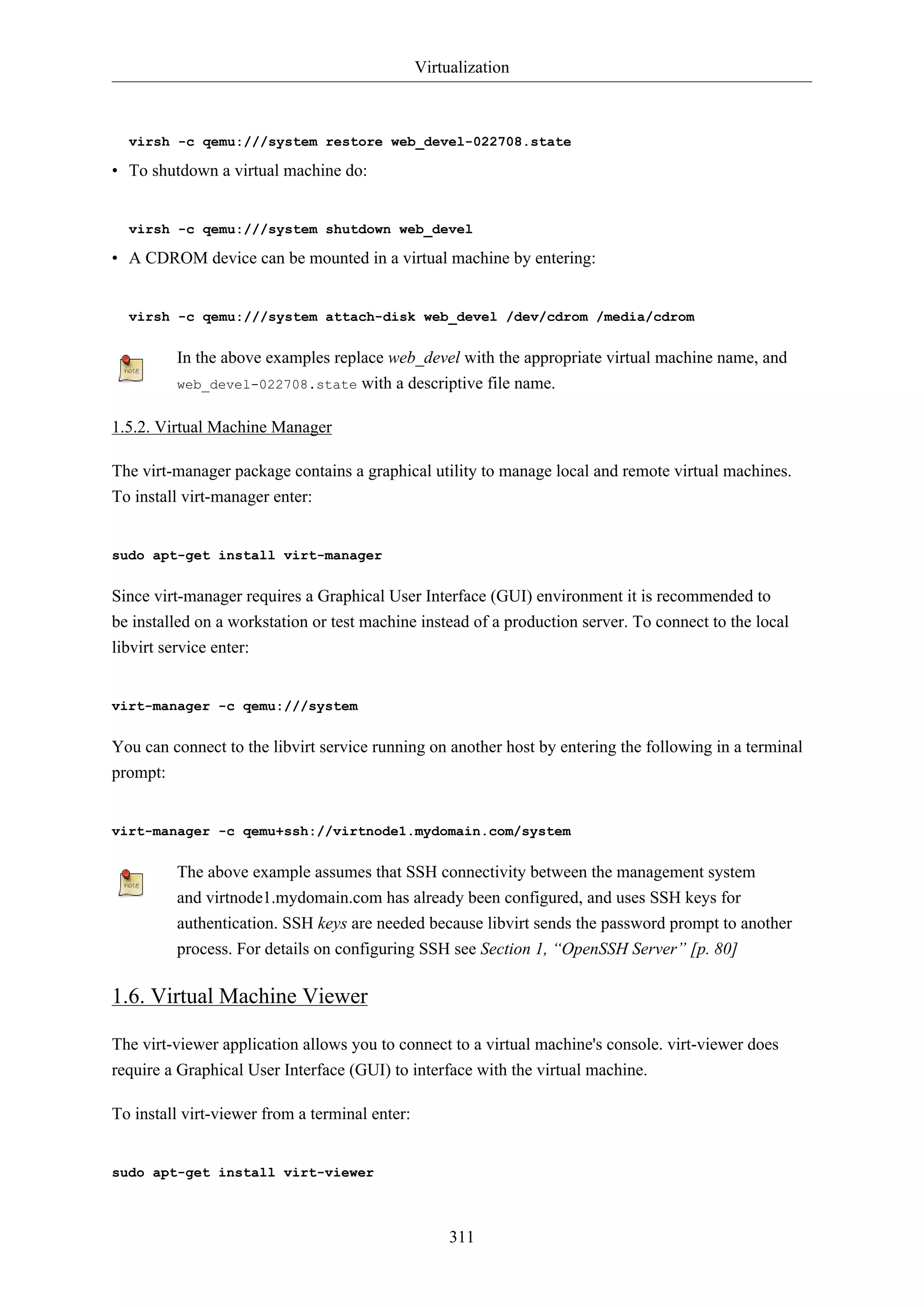 Virtualization
311
virsh -c qemu:///system restore web_devel-022708.state
• To shutdown a virtual machine do:
virsh -c qemu:///system shutdown web_devel
• A CDROM device can be mounted in a virtual machine by entering:
virsh -c qemu:///system attach-disk web_devel /dev/cdrom /media/cdrom
In the above examples replace web_devel with the appropriate virtual machine name, and
web_devel-022708.state with a descriptive file name.
1.5.2. Virtual Machine Manager
The virt-manager package contains a graphical utility to manage local and remote virtual machines.
To install virt-manager enter:
sudo apt-get install virt-manager
Since virt-manager requires a Graphical User Interface (GUI) environment it is recommended to
be installed on a workstation or test machine instead of a production server. To connect to the local
libvirt service enter:
virt-manager -c qemu:///system
You can connect to the libvirt service running on another host by entering the following in a terminal
prompt:
virt-manager -c qemu+ssh://virtnode1.mydomain.com/system
The above example assumes that SSH connectivity between the management system
and virtnode1.mydomain.com has already been configured, and uses SSH keys for
authentication. SSH keys are needed because libvirt sends the password prompt to another
process. For details on configuring SSH see Section 1, “OpenSSH Server” [p. 80]
1.6. Virtual Machine Viewer
The virt-viewer application allows you to connect to a virtual machine's console. virt-viewer does
require a Graphical User Interface (GUI) to interface with the virtual machine.
To install virt-viewer from a terminal enter:
sudo apt-get install virt-viewer
 