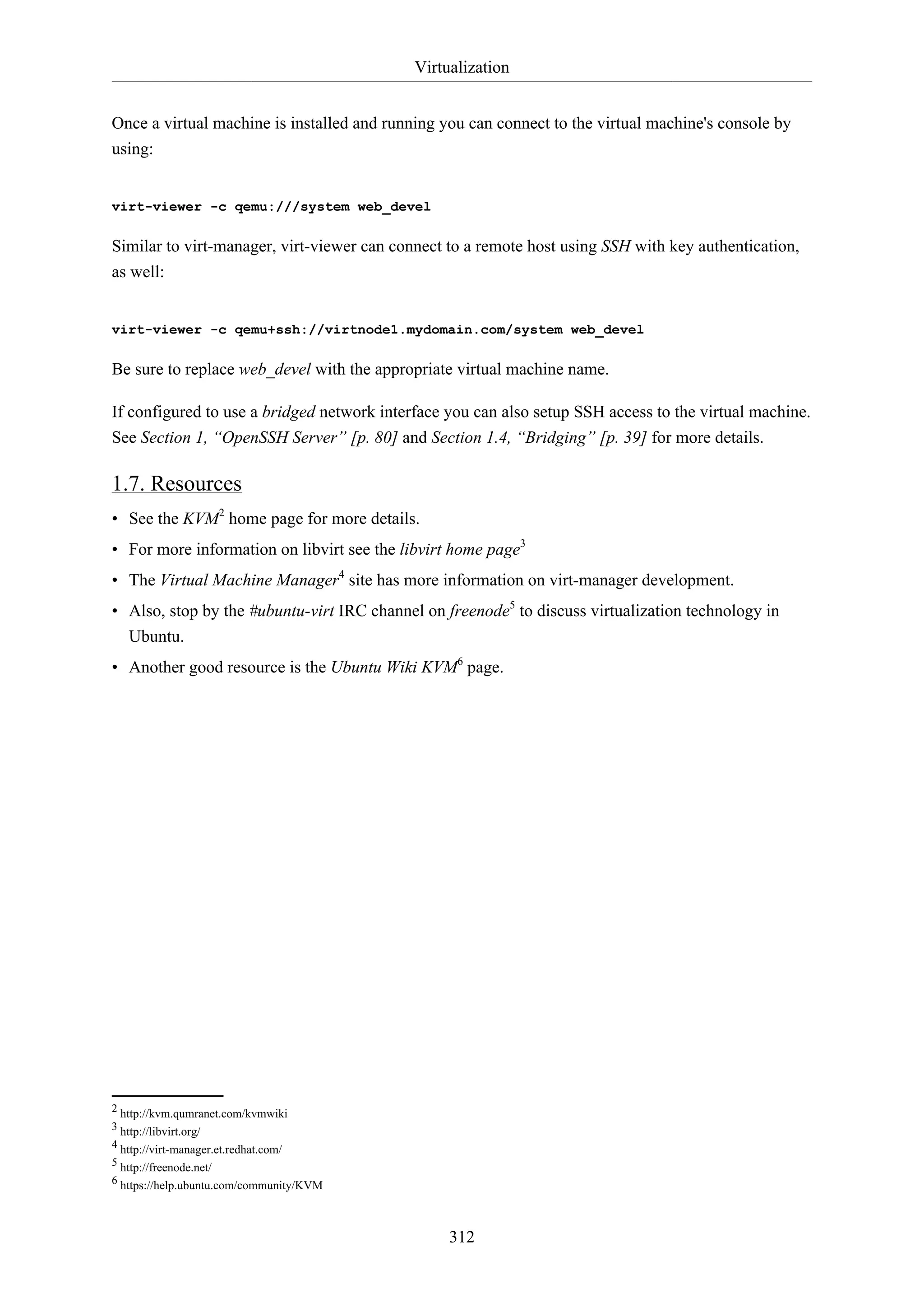 Virtualization
312
Once a virtual machine is installed and running you can connect to the virtual machine's console by
using:
virt-viewer -c qemu:///system web_devel
Similar to virt-manager, virt-viewer can connect to a remote host using SSH with key authentication,
as well:
virt-viewer -c qemu+ssh://virtnode1.mydomain.com/system web_devel
Be sure to replace web_devel with the appropriate virtual machine name.
If configured to use a bridged network interface you can also setup SSH access to the virtual machine.
See Section 1, “OpenSSH Server” [p. 80] and Section 1.4, “Bridging” [p. 39] for more details.
1.7. Resources
• See the KVM2
home page for more details.
• For more information on libvirt see the libvirt home page3
• The Virtual Machine Manager4
site has more information on virt-manager development.
• Also, stop by the #ubuntu-virt IRC channel on freenode5
to discuss virtualization technology in
Ubuntu.
• Another good resource is the Ubuntu Wiki KVM6
page.
2 http://kvm.qumranet.com/kvmwiki
3 http://libvirt.org/
4 http://virt-manager.et.redhat.com/
5 http://freenode.net/
6 https://help.ubuntu.com/community/KVM
 