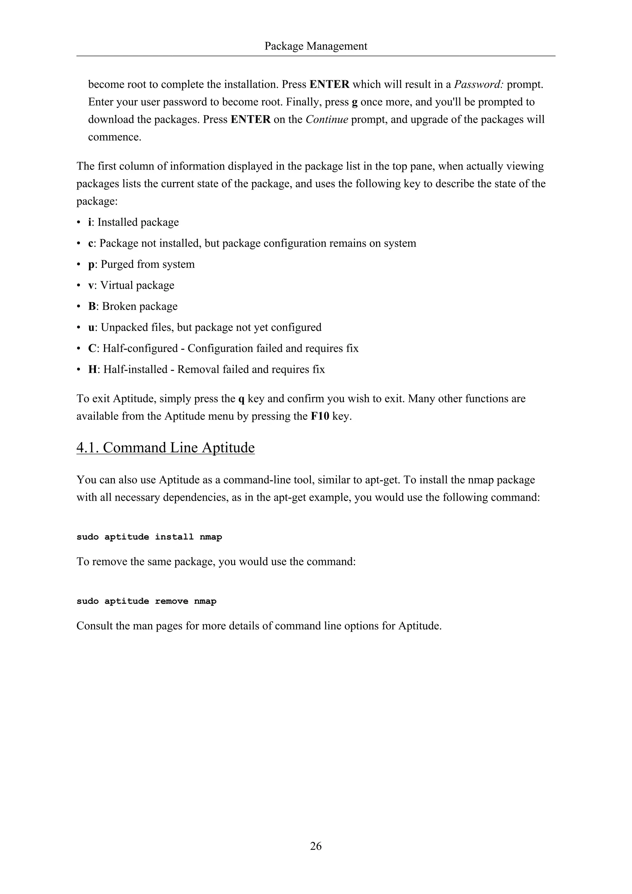Package Management
26
become root to complete the installation. Press ENTER which will result in a Password: prompt.
Enter your user password to become root. Finally, press g once more, and you'll be prompted to
download the packages. Press ENTER on the Continue prompt, and upgrade of the packages will
commence.
The first column of information displayed in the package list in the top pane, when actually viewing
packages lists the current state of the package, and uses the following key to describe the state of the
package:
• i: Installed package
• c: Package not installed, but package configuration remains on system
• p: Purged from system
• v: Virtual package
• B: Broken package
• u: Unpacked files, but package not yet configured
• C: Half-configured - Configuration failed and requires fix
• H: Half-installed - Removal failed and requires fix
To exit Aptitude, simply press the q key and confirm you wish to exit. Many other functions are
available from the Aptitude menu by pressing the F10 key.
4.1. Command Line Aptitude
You can also use Aptitude as a command-line tool, similar to apt-get. To install the nmap package
with all necessary dependencies, as in the apt-get example, you would use the following command:
sudo aptitude install nmap
To remove the same package, you would use the command:
sudo aptitude remove nmap
Consult the man pages for more details of command line options for Aptitude.
 