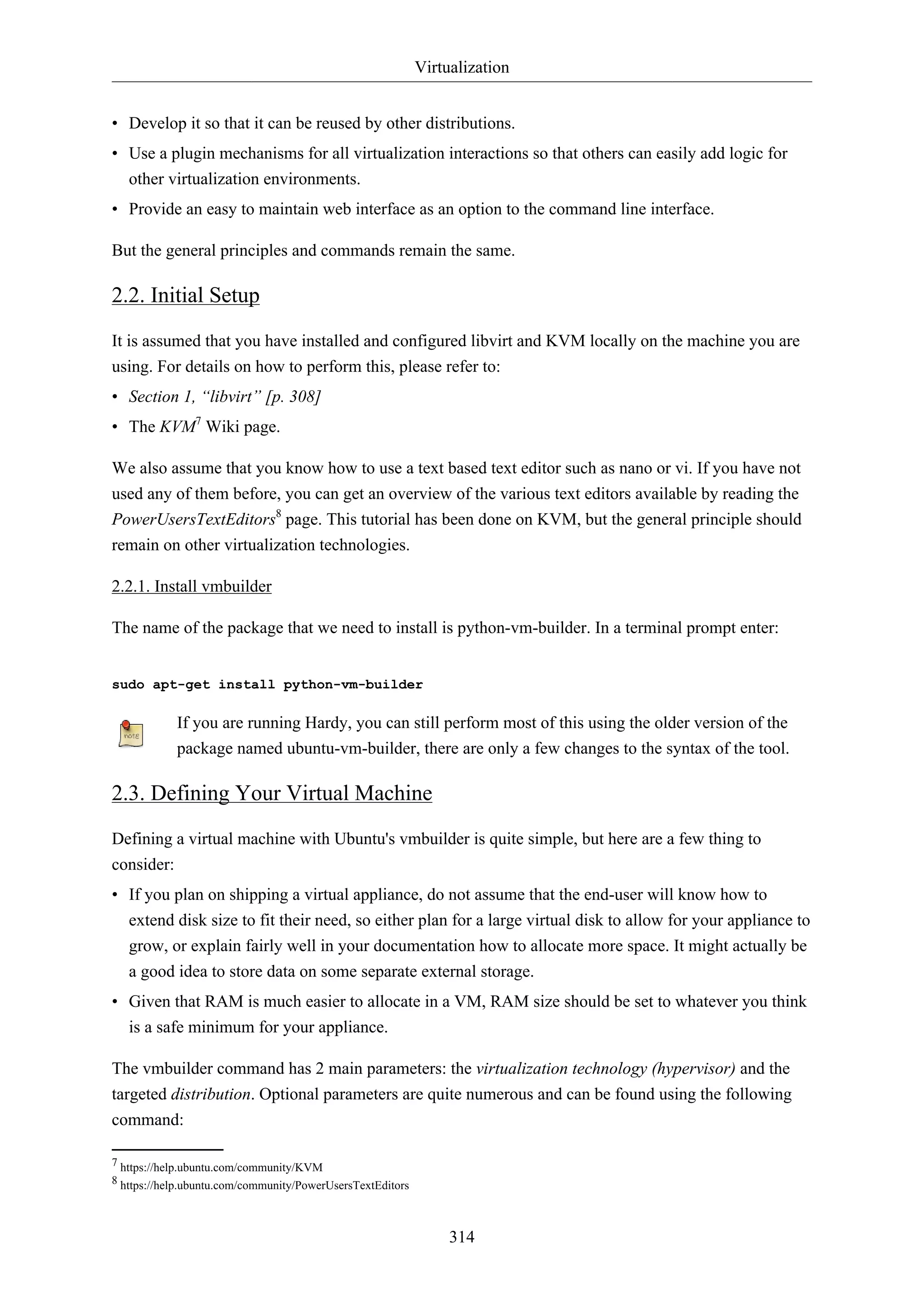 Virtualization
314
• Develop it so that it can be reused by other distributions.
• Use a plugin mechanisms for all virtualization interactions so that others can easily add logic for
other virtualization environments.
• Provide an easy to maintain web interface as an option to the command line interface.
But the general principles and commands remain the same.
2.2. Initial Setup
It is assumed that you have installed and configured libvirt and KVM locally on the machine you are
using. For details on how to perform this, please refer to:
• Section 1, “libvirt” [p. 308]
• The KVM7
Wiki page.
We also assume that you know how to use a text based text editor such as nano or vi. If you have not
used any of them before, you can get an overview of the various text editors available by reading the
PowerUsersTextEditors8
page. This tutorial has been done on KVM, but the general principle should
remain on other virtualization technologies.
2.2.1. Install vmbuilder
The name of the package that we need to install is python-vm-builder. In a terminal prompt enter:
sudo apt-get install python-vm-builder
If you are running Hardy, you can still perform most of this using the older version of the
package named ubuntu-vm-builder, there are only a few changes to the syntax of the tool.
2.3. Defining Your Virtual Machine
Defining a virtual machine with Ubuntu's vmbuilder is quite simple, but here are a few thing to
consider:
• If you plan on shipping a virtual appliance, do not assume that the end-user will know how to
extend disk size to fit their need, so either plan for a large virtual disk to allow for your appliance to
grow, or explain fairly well in your documentation how to allocate more space. It might actually be
a good idea to store data on some separate external storage.
• Given that RAM is much easier to allocate in a VM, RAM size should be set to whatever you think
is a safe minimum for your appliance.
The vmbuilder command has 2 main parameters: the virtualization technology (hypervisor) and the
targeted distribution. Optional parameters are quite numerous and can be found using the following
command:
7 https://help.ubuntu.com/community/KVM
8 https://help.ubuntu.com/community/PowerUsersTextEditors
 