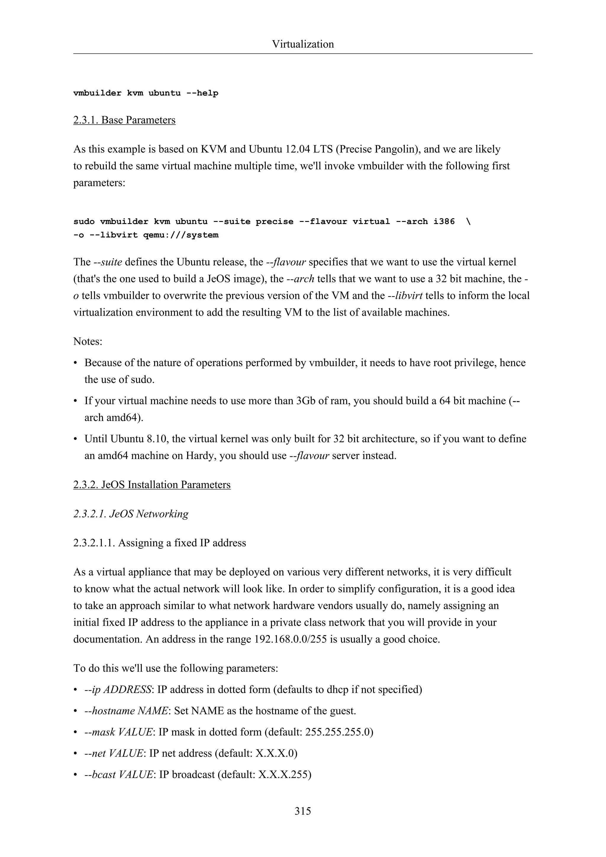 Virtualization
315
vmbuilder kvm ubuntu --help
2.3.1. Base Parameters
As this example is based on KVM and Ubuntu 12.04 LTS (Precise Pangolin), and we are likely
to rebuild the same virtual machine multiple time, we'll invoke vmbuilder with the following first
parameters:
sudo vmbuilder kvm ubuntu --suite precise --flavour virtual --arch i386 
-o --libvirt qemu:///system
The --suite defines the Ubuntu release, the --flavour specifies that we want to use the virtual kernel
(that's the one used to build a JeOS image), the --arch tells that we want to use a 32 bit machine, the -
o tells vmbuilder to overwrite the previous version of the VM and the --libvirt tells to inform the local
virtualization environment to add the resulting VM to the list of available machines.
Notes:
• Because of the nature of operations performed by vmbuilder, it needs to have root privilege, hence
the use of sudo.
• If your virtual machine needs to use more than 3Gb of ram, you should build a 64 bit machine (--
arch amd64).
• Until Ubuntu 8.10, the virtual kernel was only built for 32 bit architecture, so if you want to define
an amd64 machine on Hardy, you should use --flavour server instead.
2.3.2. JeOS Installation Parameters
2.3.2.1. JeOS Networking
2.3.2.1.1. Assigning a fixed IP address
As a virtual appliance that may be deployed on various very different networks, it is very difficult
to know what the actual network will look like. In order to simplify configuration, it is a good idea
to take an approach similar to what network hardware vendors usually do, namely assigning an
initial fixed IP address to the appliance in a private class network that you will provide in your
documentation. An address in the range 192.168.0.0/255 is usually a good choice.
To do this we'll use the following parameters:
• --ip ADDRESS: IP address in dotted form (defaults to dhcp if not specified)
• --hostname NAME: Set NAME as the hostname of the guest.
• --mask VALUE: IP mask in dotted form (default: 255.255.255.0)
• --net VALUE: IP net address (default: X.X.X.0)
• --bcast VALUE: IP broadcast (default: X.X.X.255)
 