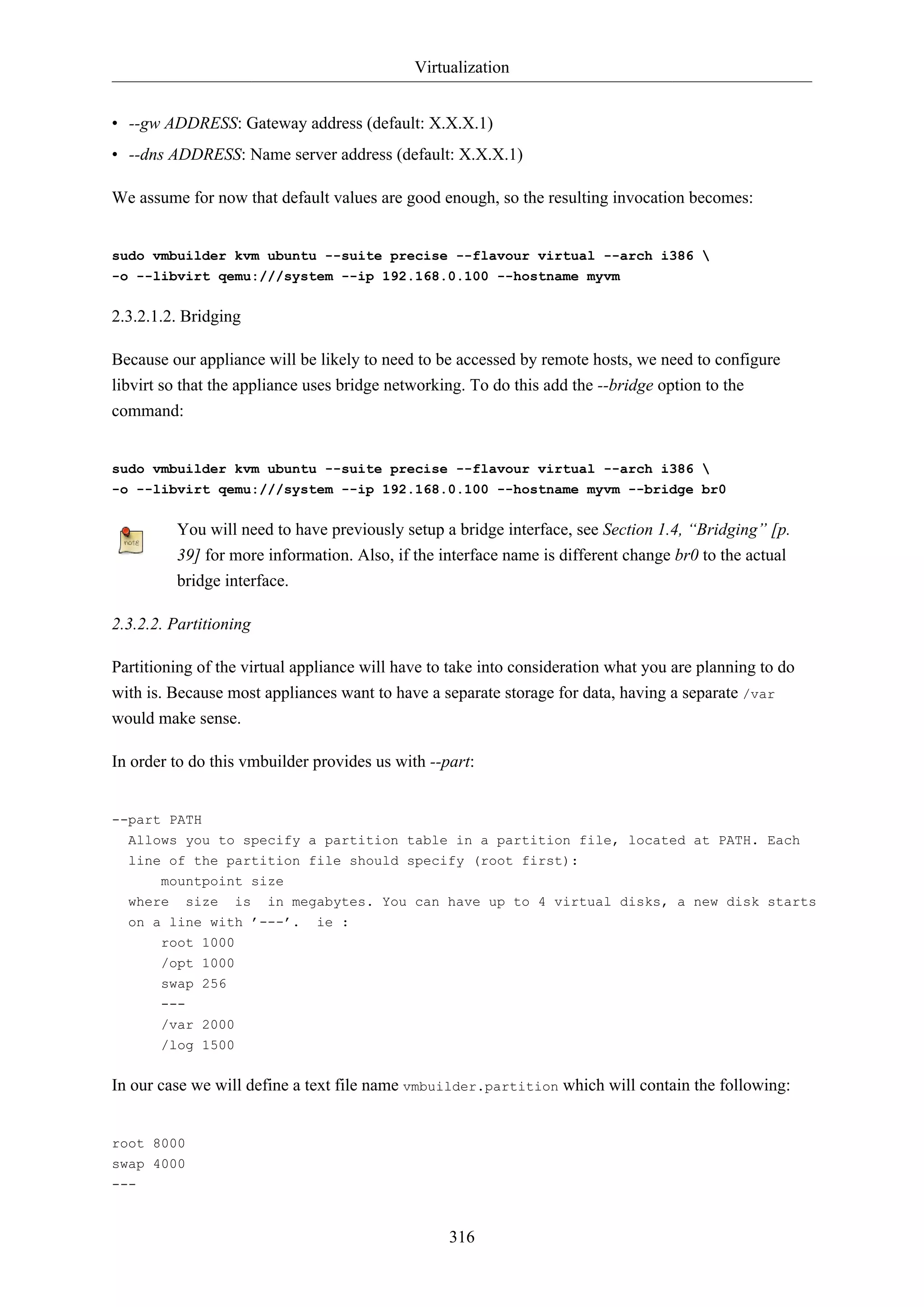 Virtualization
316
• --gw ADDRESS: Gateway address (default: X.X.X.1)
• --dns ADDRESS: Name server address (default: X.X.X.1)
We assume for now that default values are good enough, so the resulting invocation becomes:
sudo vmbuilder kvm ubuntu --suite precise --flavour virtual --arch i386 
-o --libvirt qemu:///system --ip 192.168.0.100 --hostname myvm
2.3.2.1.2. Bridging
Because our appliance will be likely to need to be accessed by remote hosts, we need to configure
libvirt so that the appliance uses bridge networking. To do this add the --bridge option to the
command:
sudo vmbuilder kvm ubuntu --suite precise --flavour virtual --arch i386 
-o --libvirt qemu:///system --ip 192.168.0.100 --hostname myvm --bridge br0
You will need to have previously setup a bridge interface, see Section 1.4, “Bridging” [p.
39] for more information. Also, if the interface name is different change br0 to the actual
bridge interface.
2.3.2.2. Partitioning
Partitioning of the virtual appliance will have to take into consideration what you are planning to do
with is. Because most appliances want to have a separate storage for data, having a separate /var
would make sense.
In order to do this vmbuilder provides us with --part:
--part PATH
Allows you to specify a partition table in a partition file, located at PATH. Each
line of the partition file should specify (root first):
mountpoint size
where size is in megabytes. You can have up to 4 virtual disks, a new disk starts
on a line with ’---’. ie :
root 1000
/opt 1000
swap 256
---
/var 2000
/log 1500
In our case we will define a text file name vmbuilder.partition which will contain the following:
root 8000
swap 4000
---
 