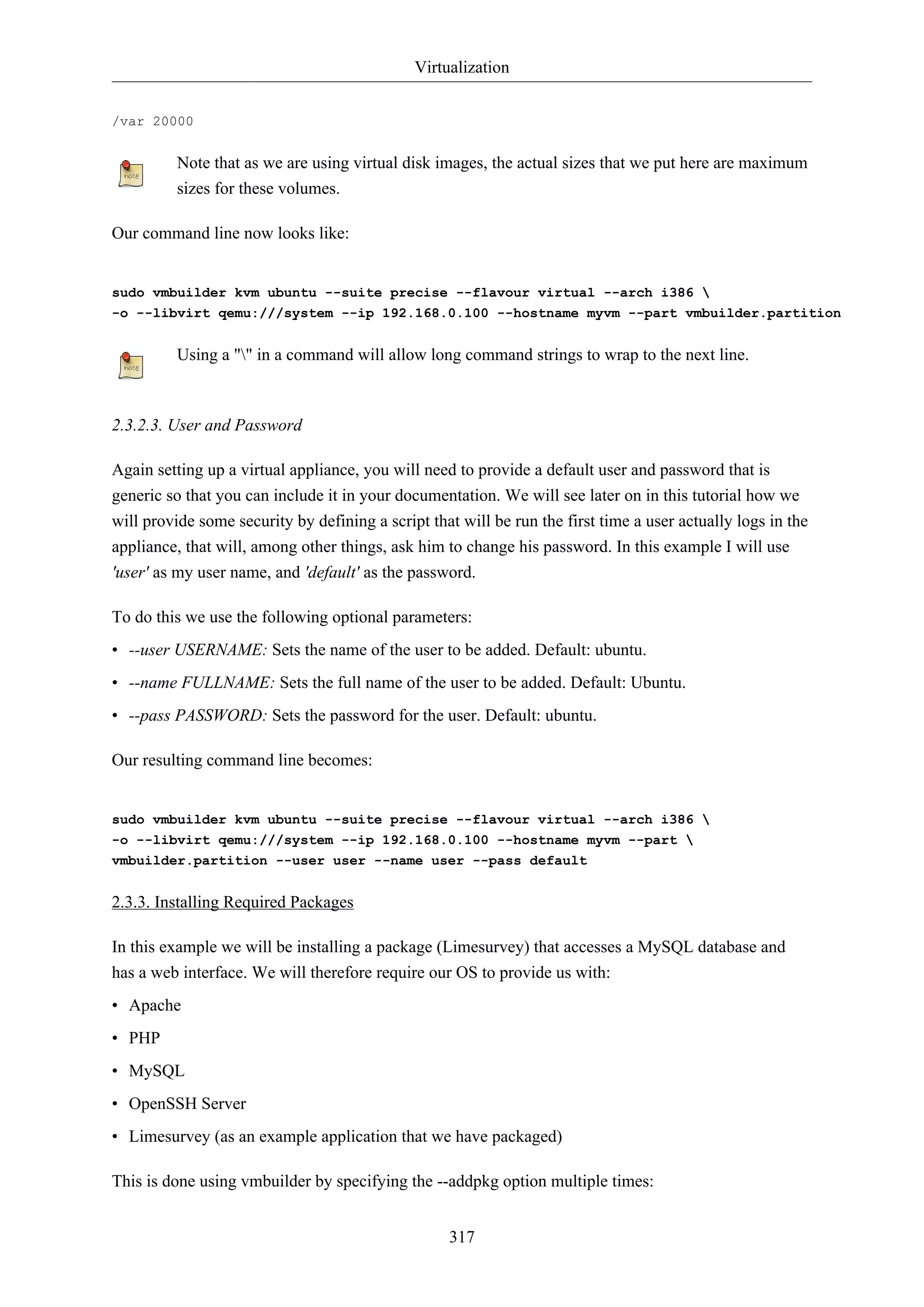 Virtualization
317
/var 20000
Note that as we are using virtual disk images, the actual sizes that we put here are maximum
sizes for these volumes.
Our command line now looks like:
sudo vmbuilder kvm ubuntu --suite precise --flavour virtual --arch i386 
-o --libvirt qemu:///system --ip 192.168.0.100 --hostname myvm --part vmbuilder.partition
Using a "" in a command will allow long command strings to wrap to the next line.
2.3.2.3. User and Password
Again setting up a virtual appliance, you will need to provide a default user and password that is
generic so that you can include it in your documentation. We will see later on in this tutorial how we
will provide some security by defining a script that will be run the first time a user actually logs in the
appliance, that will, among other things, ask him to change his password. In this example I will use
'user' as my user name, and 'default' as the password.
To do this we use the following optional parameters:
• --user USERNAME: Sets the name of the user to be added. Default: ubuntu.
• --name FULLNAME: Sets the full name of the user to be added. Default: Ubuntu.
• --pass PASSWORD: Sets the password for the user. Default: ubuntu.
Our resulting command line becomes:
sudo vmbuilder kvm ubuntu --suite precise --flavour virtual --arch i386 
-o --libvirt qemu:///system --ip 192.168.0.100 --hostname myvm --part 
vmbuilder.partition --user user --name user --pass default
2.3.3. Installing Required Packages
In this example we will be installing a package (Limesurvey) that accesses a MySQL database and
has a web interface. We will therefore require our OS to provide us with:
• Apache
• PHP
• MySQL
• OpenSSH Server
• Limesurvey (as an example application that we have packaged)
This is done using vmbuilder by specifying the --addpkg option multiple times:
 