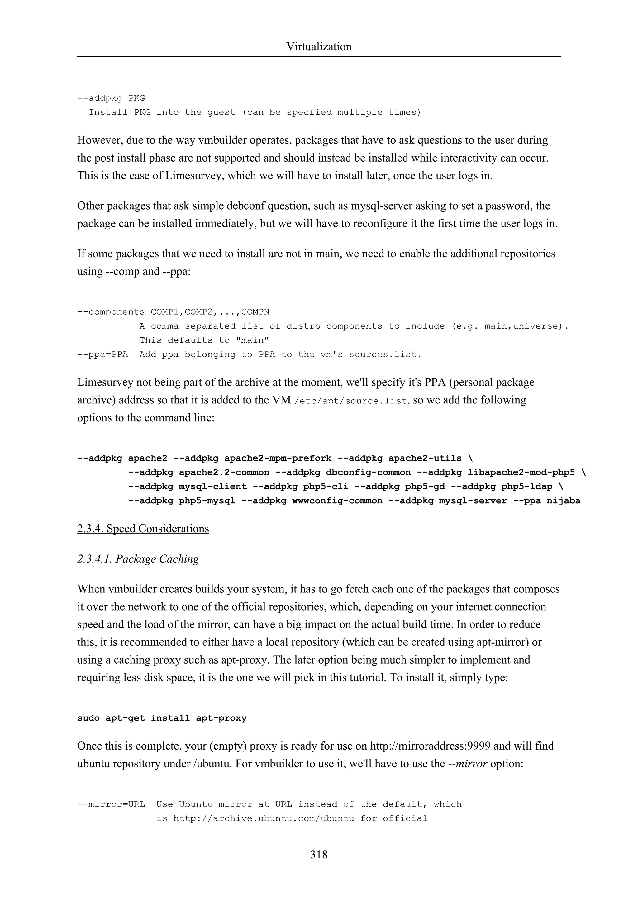 Virtualization
318
--addpkg PKG
Install PKG into the guest (can be specfied multiple times)
However, due to the way vmbuilder operates, packages that have to ask questions to the user during
the post install phase are not supported and should instead be installed while interactivity can occur.
This is the case of Limesurvey, which we will have to install later, once the user logs in.
Other packages that ask simple debconf question, such as mysql-server asking to set a password, the
package can be installed immediately, but we will have to reconfigure it the first time the user logs in.
If some packages that we need to install are not in main, we need to enable the additional repositories
using --comp and --ppa:
--components COMP1,COMP2,...,COMPN
A comma separated list of distro components to include (e.g. main,universe).
This defaults to "main"
--ppa=PPA Add ppa belonging to PPA to the vm's sources.list.
Limesurvey not being part of the archive at the moment, we'll specify it's PPA (personal package
archive) address so that it is added to the VM /etc/apt/source.list, so we add the following
options to the command line:
--addpkg apache2 --addpkg apache2-mpm-prefork --addpkg apache2-utils 
--addpkg apache2.2-common --addpkg dbconfig-common --addpkg libapache2-mod-php5 
--addpkg mysql-client --addpkg php5-cli --addpkg php5-gd --addpkg php5-ldap 
--addpkg php5-mysql --addpkg wwwconfig-common --addpkg mysql-server --ppa nijaba
2.3.4. Speed Considerations
2.3.4.1. Package Caching
When vmbuilder creates builds your system, it has to go fetch each one of the packages that composes
it over the network to one of the official repositories, which, depending on your internet connection
speed and the load of the mirror, can have a big impact on the actual build time. In order to reduce
this, it is recommended to either have a local repository (which can be created using apt-mirror) or
using a caching proxy such as apt-proxy. The later option being much simpler to implement and
requiring less disk space, it is the one we will pick in this tutorial. To install it, simply type:
sudo apt-get install apt-proxy
Once this is complete, your (empty) proxy is ready for use on http://mirroraddress:9999 and will find
ubuntu repository under /ubuntu. For vmbuilder to use it, we'll have to use the --mirror option:
--mirror=URL Use Ubuntu mirror at URL instead of the default, which
is http://archive.ubuntu.com/ubuntu for official
 