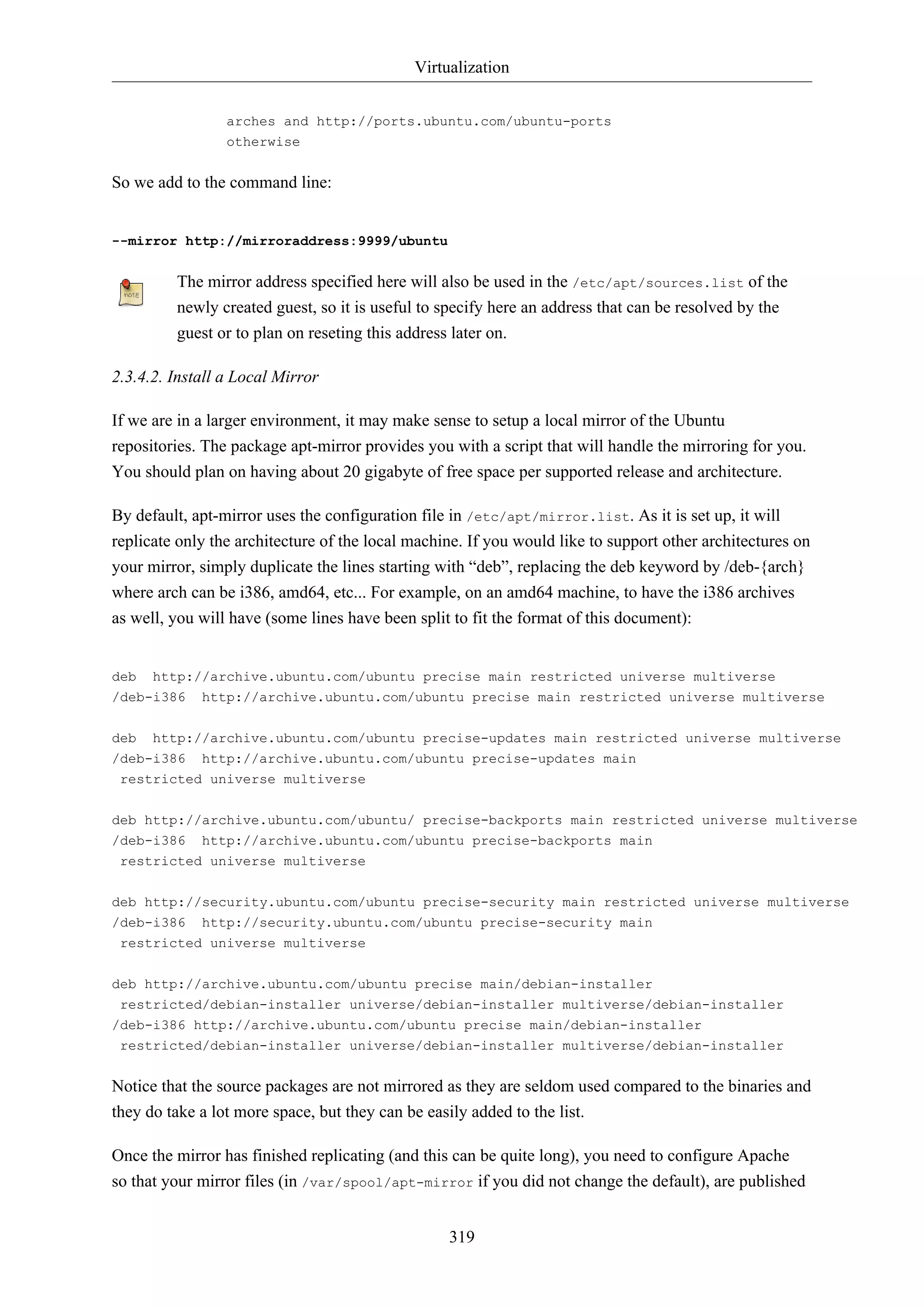 Virtualization
319
arches and http://ports.ubuntu.com/ubuntu-ports
otherwise
So we add to the command line:
--mirror http://mirroraddress:9999/ubuntu
The mirror address specified here will also be used in the /etc/apt/sources.list of the
newly created guest, so it is useful to specify here an address that can be resolved by the
guest or to plan on reseting this address later on.
2.3.4.2. Install a Local Mirror
If we are in a larger environment, it may make sense to setup a local mirror of the Ubuntu
repositories. The package apt-mirror provides you with a script that will handle the mirroring for you.
You should plan on having about 20 gigabyte of free space per supported release and architecture.
By default, apt-mirror uses the configuration file in /etc/apt/mirror.list. As it is set up, it will
replicate only the architecture of the local machine. If you would like to support other architectures on
your mirror, simply duplicate the lines starting with “deb”, replacing the deb keyword by /deb-{arch}
where arch can be i386, amd64, etc... For example, on an amd64 machine, to have the i386 archives
as well, you will have (some lines have been split to fit the format of this document):
deb http://archive.ubuntu.com/ubuntu precise main restricted universe multiverse
/deb-i386 http://archive.ubuntu.com/ubuntu precise main restricted universe multiverse
deb http://archive.ubuntu.com/ubuntu precise-updates main restricted universe multiverse
/deb-i386 http://archive.ubuntu.com/ubuntu precise-updates main
restricted universe multiverse
deb http://archive.ubuntu.com/ubuntu/ precise-backports main restricted universe multiverse
/deb-i386 http://archive.ubuntu.com/ubuntu precise-backports main
restricted universe multiverse
deb http://security.ubuntu.com/ubuntu precise-security main restricted universe multiverse
/deb-i386 http://security.ubuntu.com/ubuntu precise-security main
restricted universe multiverse
deb http://archive.ubuntu.com/ubuntu precise main/debian-installer
restricted/debian-installer universe/debian-installer multiverse/debian-installer
/deb-i386 http://archive.ubuntu.com/ubuntu precise main/debian-installer
restricted/debian-installer universe/debian-installer multiverse/debian-installer
Notice that the source packages are not mirrored as they are seldom used compared to the binaries and
they do take a lot more space, but they can be easily added to the list.
Once the mirror has finished replicating (and this can be quite long), you need to configure Apache
so that your mirror files (in /var/spool/apt-mirror if you did not change the default), are published
 