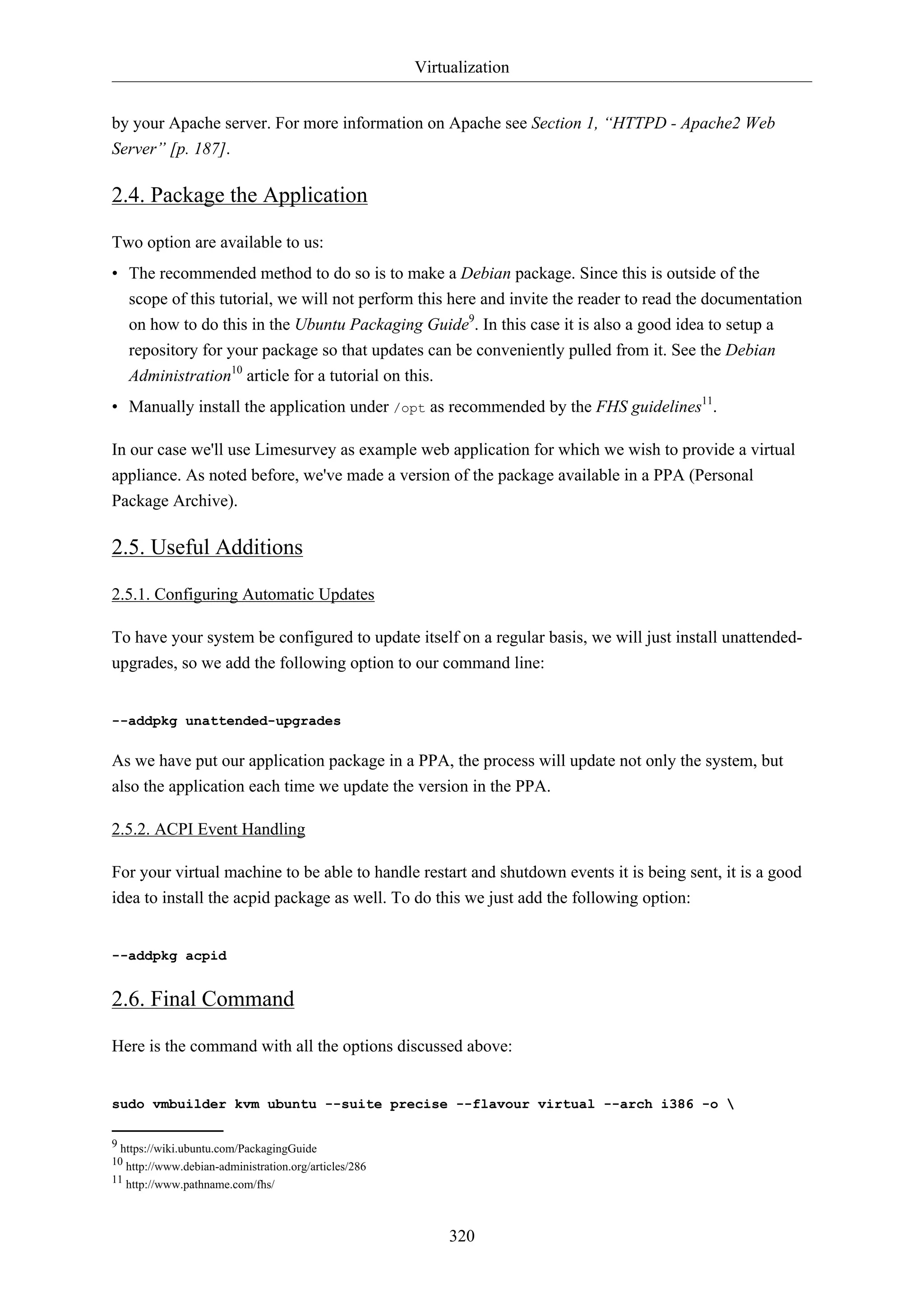 Virtualization
320
by your Apache server. For more information on Apache see Section 1, “HTTPD - Apache2 Web
Server” [p. 187].
2.4. Package the Application
Two option are available to us:
• The recommended method to do so is to make a Debian package. Since this is outside of the
scope of this tutorial, we will not perform this here and invite the reader to read the documentation
on how to do this in the Ubuntu Packaging Guide9
. In this case it is also a good idea to setup a
repository for your package so that updates can be conveniently pulled from it. See the Debian
Administration10
article for a tutorial on this.
• Manually install the application under /opt as recommended by the FHS guidelines11
.
In our case we'll use Limesurvey as example web application for which we wish to provide a virtual
appliance. As noted before, we've made a version of the package available in a PPA (Personal
Package Archive).
2.5. Useful Additions
2.5.1. Configuring Automatic Updates
To have your system be configured to update itself on a regular basis, we will just install unattended-
upgrades, so we add the following option to our command line:
--addpkg unattended-upgrades
As we have put our application package in a PPA, the process will update not only the system, but
also the application each time we update the version in the PPA.
2.5.2. ACPI Event Handling
For your virtual machine to be able to handle restart and shutdown events it is being sent, it is a good
idea to install the acpid package as well. To do this we just add the following option:
--addpkg acpid
2.6. Final Command
Here is the command with all the options discussed above:
sudo vmbuilder kvm ubuntu --suite precise --flavour virtual --arch i386 -o 
9 https://wiki.ubuntu.com/PackagingGuide
10 http://www.debian-administration.org/articles/286
11 http://www.pathname.com/fhs/
 