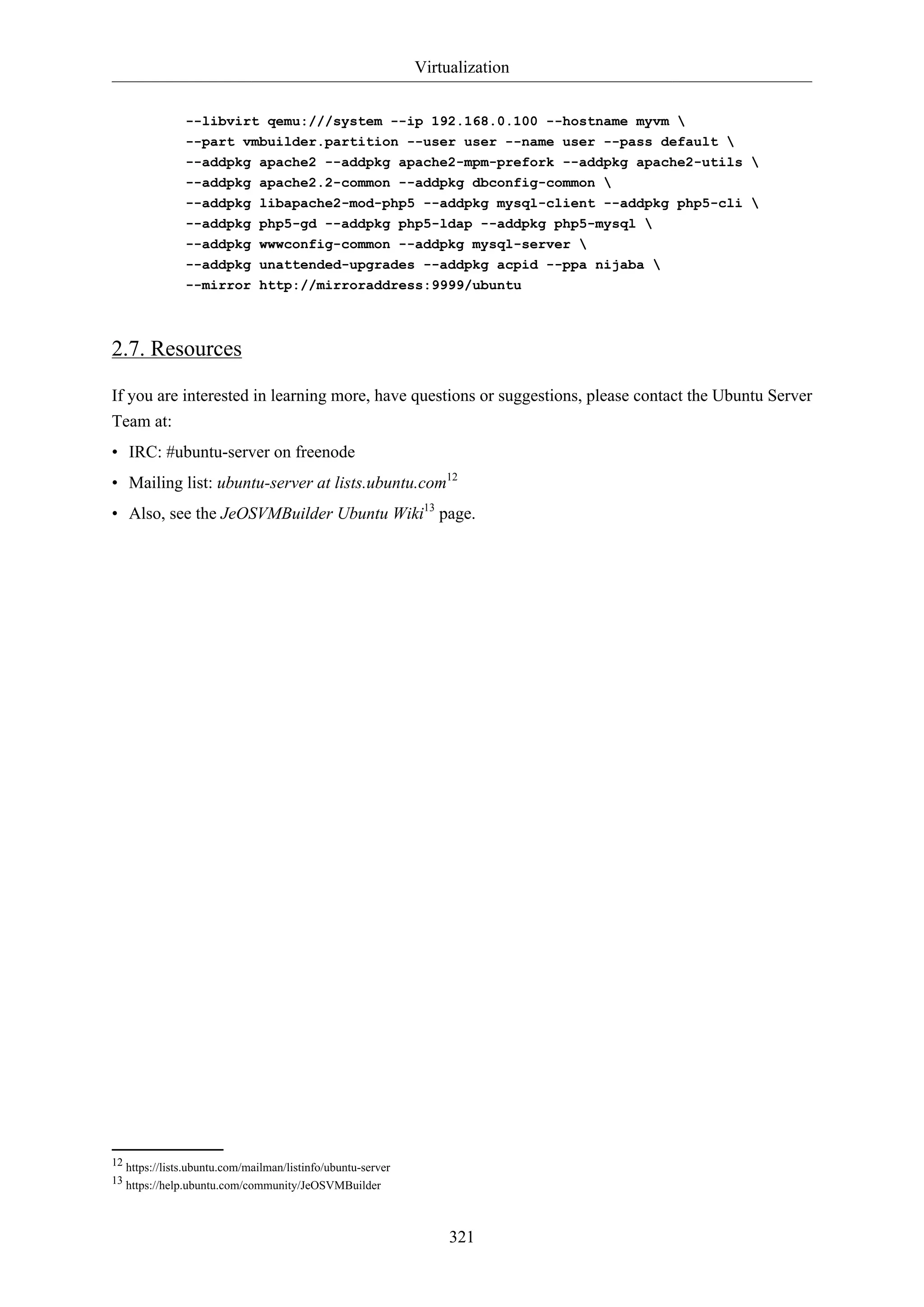 Virtualization
321
--libvirt qemu:///system --ip 192.168.0.100 --hostname myvm 
--part vmbuilder.partition --user user --name user --pass default 
--addpkg apache2 --addpkg apache2-mpm-prefork --addpkg apache2-utils 
--addpkg apache2.2-common --addpkg dbconfig-common 
--addpkg libapache2-mod-php5 --addpkg mysql-client --addpkg php5-cli 
--addpkg php5-gd --addpkg php5-ldap --addpkg php5-mysql 
--addpkg wwwconfig-common --addpkg mysql-server 
--addpkg unattended-upgrades --addpkg acpid --ppa nijaba 
--mirror http://mirroraddress:9999/ubuntu
2.7. Resources
If you are interested in learning more, have questions or suggestions, please contact the Ubuntu Server
Team at:
• IRC: #ubuntu-server on freenode
• Mailing list: ubuntu-server at lists.ubuntu.com12
• Also, see the JeOSVMBuilder Ubuntu Wiki13
page.
12 https://lists.ubuntu.com/mailman/listinfo/ubuntu-server
13 https://help.ubuntu.com/community/JeOSVMBuilder
 