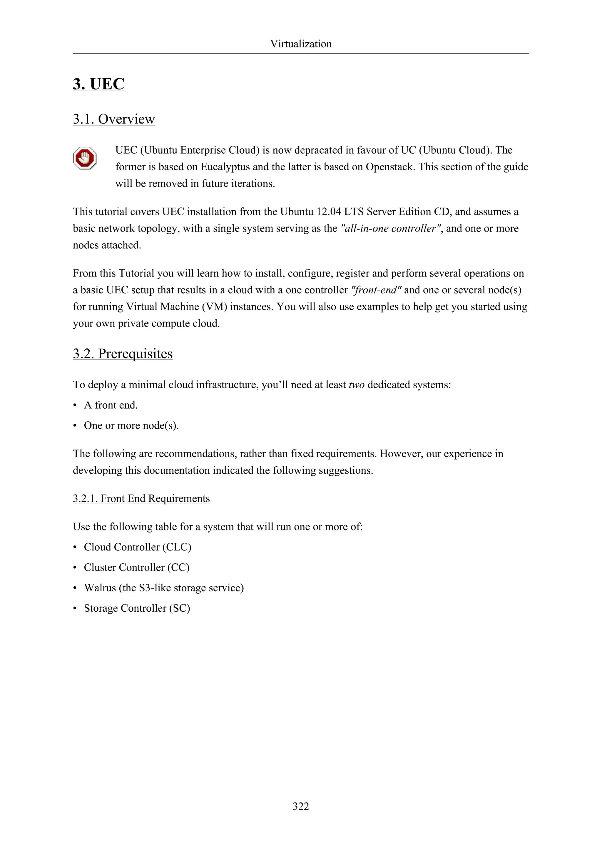 Virtualization
322
3. UEC
3.1. Overview
UEC (Ubuntu Enterprise Cloud) is now depracated in favour of UC (Ubuntu Cloud). The
former is based on Eucalyptus and the latter is based on Openstack. This section of the guide
will be removed in future iterations.
This tutorial covers UEC installation from the Ubuntu 12.04 LTS Server Edition CD, and assumes a
basic network topology, with a single system serving as the "all-in-one controller", and one or more
nodes attached.
From this Tutorial you will learn how to install, configure, register and perform several operations on
a basic UEC setup that results in a cloud with a one controller "front-end" and one or several node(s)
for running Virtual Machine (VM) instances. You will also use examples to help get you started using
your own private compute cloud.
3.2. Prerequisites
To deploy a minimal cloud infrastructure, you’ll need at least two dedicated systems:
• A front end.
• One or more node(s).
The following are recommendations, rather than fixed requirements. However, our experience in
developing this documentation indicated the following suggestions.
3.2.1. Front End Requirements
Use the following table for a system that will run one or more of:
• Cloud Controller (CLC)
• Cluster Controller (CC)
• Walrus (the S3-like storage service)
• Storage Controller (SC)
 