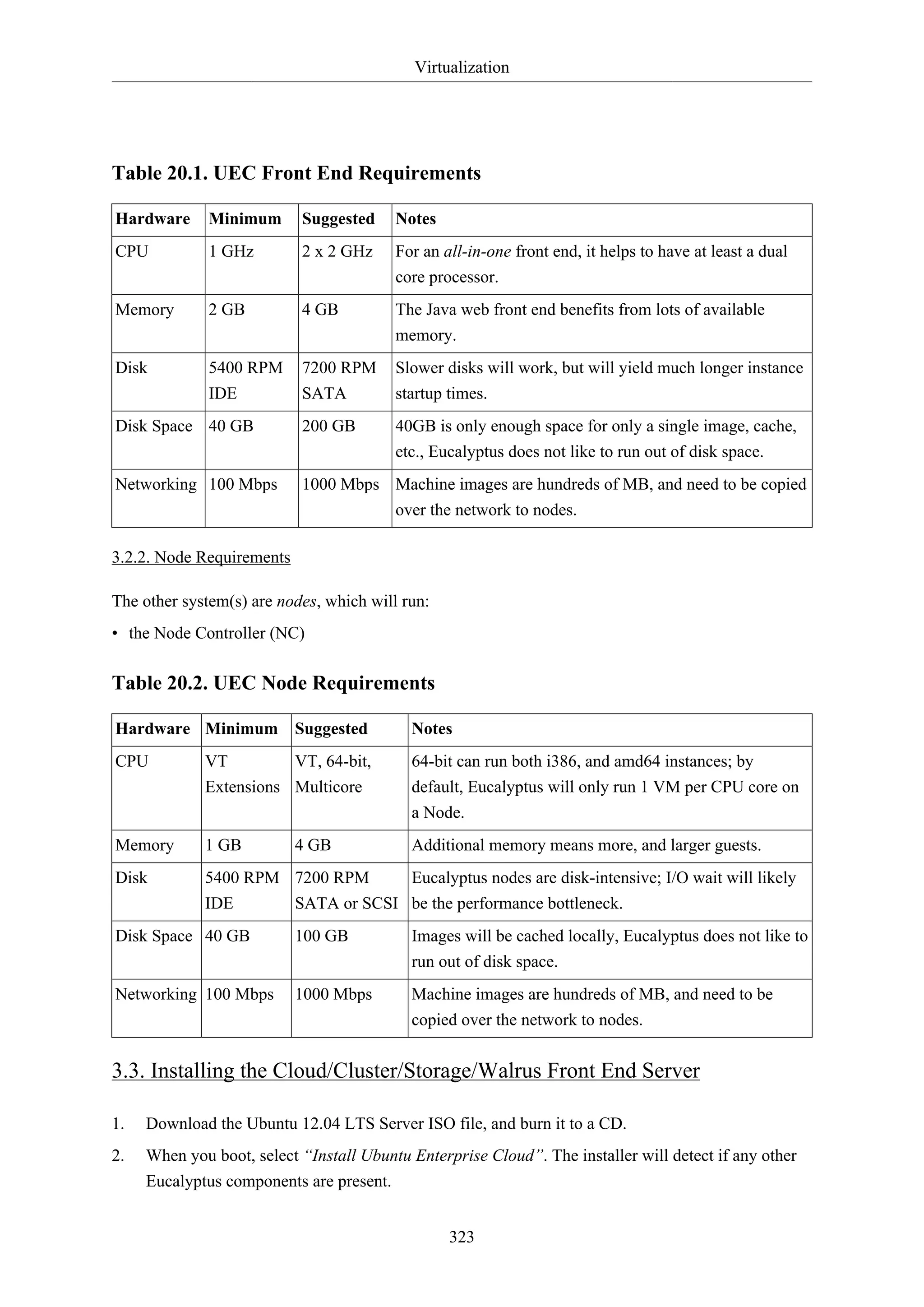 Virtualization
323
Table 20.1. UEC Front End Requirements
Hardware Minimum Suggested Notes
CPU 1 GHz 2 x 2 GHz For an all-in-one front end, it helps to have at least a dual
core processor.
Memory 2 GB 4 GB The Java web front end benefits from lots of available
memory.
Disk 5400 RPM
IDE
7200 RPM
SATA
Slower disks will work, but will yield much longer instance
startup times.
Disk Space 40 GB 200 GB 40GB is only enough space for only a single image, cache,
etc., Eucalyptus does not like to run out of disk space.
Networking 100 Mbps 1000 Mbps Machine images are hundreds of MB, and need to be copied
over the network to nodes.
3.2.2. Node Requirements
The other system(s) are nodes, which will run:
• the Node Controller (NC)
Table 20.2. UEC Node Requirements
Hardware Minimum Suggested Notes
CPU VT
Extensions
VT, 64-bit,
Multicore
64-bit can run both i386, and amd64 instances; by
default, Eucalyptus will only run 1 VM per CPU core on
a Node.
Memory 1 GB 4 GB Additional memory means more, and larger guests.
Disk 5400 RPM
IDE
7200 RPM
SATA or SCSI
Eucalyptus nodes are disk-intensive; I/O wait will likely
be the performance bottleneck.
Disk Space 40 GB 100 GB Images will be cached locally, Eucalyptus does not like to
run out of disk space.
Networking 100 Mbps 1000 Mbps Machine images are hundreds of MB, and need to be
copied over the network to nodes.
3.3. Installing the Cloud/Cluster/Storage/Walrus Front End Server
1. Download the Ubuntu 12.04 LTS Server ISO file, and burn it to a CD.
2. When you boot, select “Install Ubuntu Enterprise Cloud”. The installer will detect if any other
Eucalyptus components are present.
 