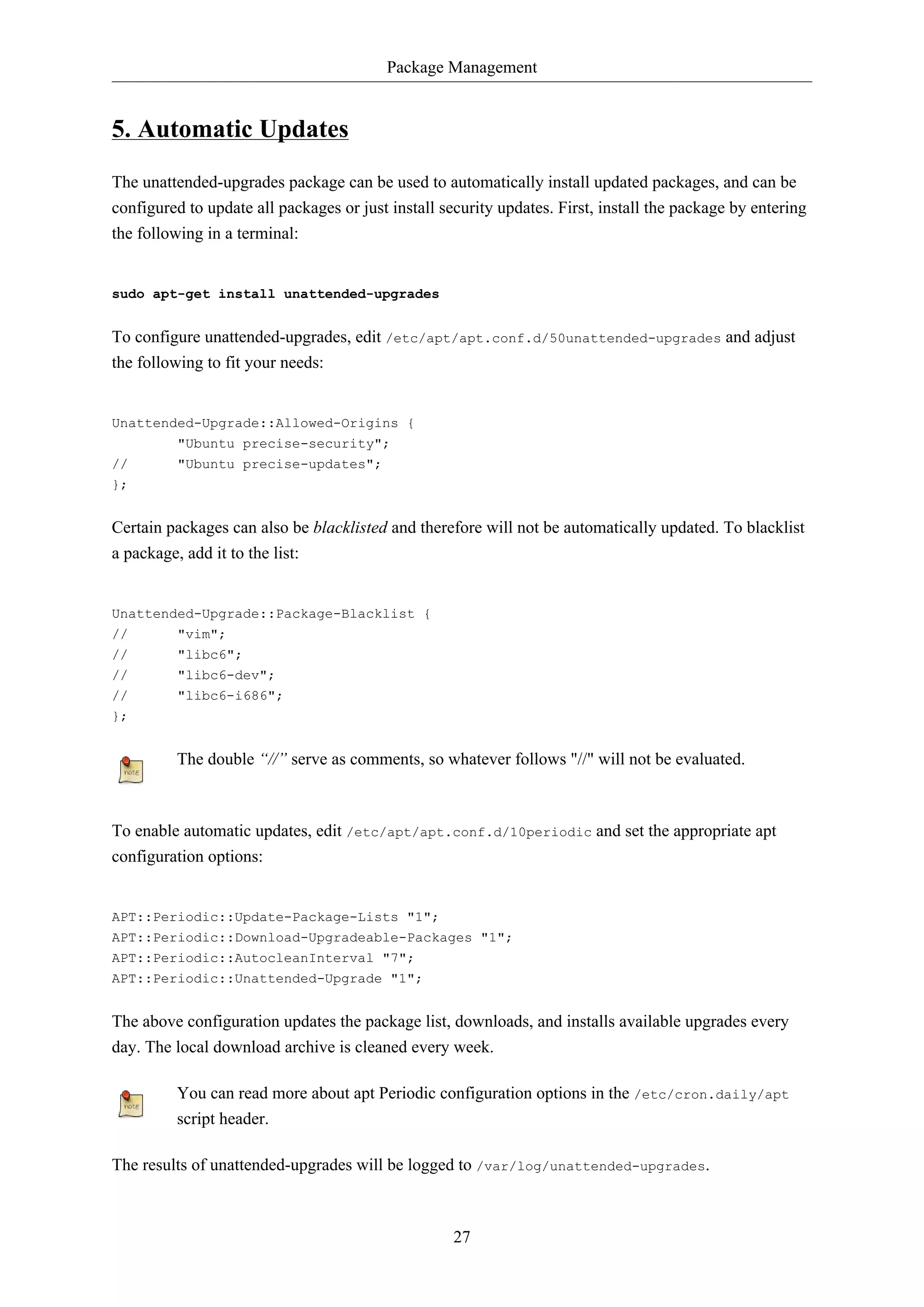 Package Management
27
5. Automatic Updates
The unattended-upgrades package can be used to automatically install updated packages, and can be
configured to update all packages or just install security updates. First, install the package by entering
the following in a terminal:
sudo apt-get install unattended-upgrades
To configure unattended-upgrades, edit /etc/apt/apt.conf.d/50unattended-upgrades and adjust
the following to fit your needs:
Unattended-Upgrade::Allowed-Origins {
"Ubuntu precise-security";
// "Ubuntu precise-updates";
};
Certain packages can also be blacklisted and therefore will not be automatically updated. To blacklist
a package, add it to the list:
Unattended-Upgrade::Package-Blacklist {
// "vim";
// "libc6";
// "libc6-dev";
// "libc6-i686";
};
The double “//” serve as comments, so whatever follows "//" will not be evaluated.
To enable automatic updates, edit /etc/apt/apt.conf.d/10periodic and set the appropriate apt
configuration options:
APT::Periodic::Update-Package-Lists "1";
APT::Periodic::Download-Upgradeable-Packages "1";
APT::Periodic::AutocleanInterval "7";
APT::Periodic::Unattended-Upgrade "1";
The above configuration updates the package list, downloads, and installs available upgrades every
day. The local download archive is cleaned every week.
You can read more about apt Periodic configuration options in the /etc/cron.daily/apt
script header.
The results of unattended-upgrades will be logged to /var/log/unattended-upgrades.
 