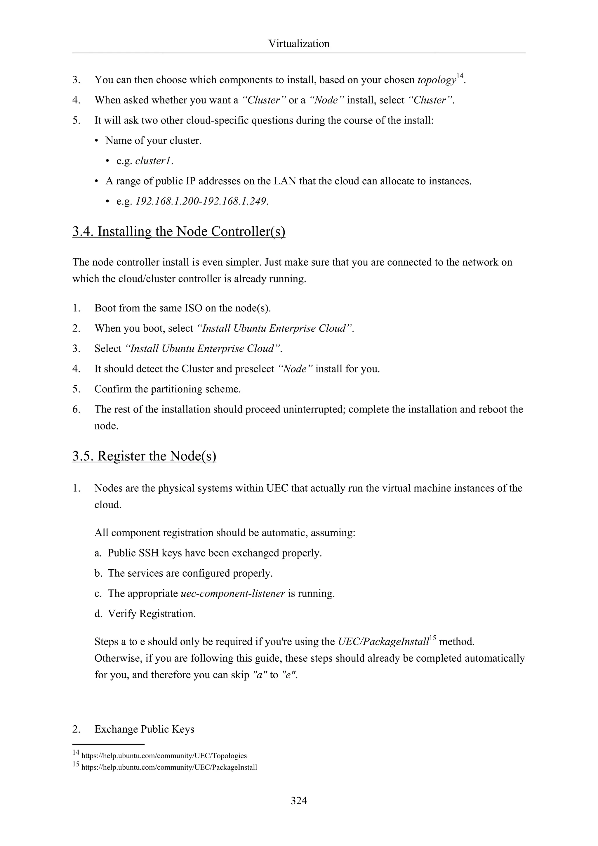 Virtualization
324
3. You can then choose which components to install, based on your chosen topology14
.
4. When asked whether you want a “Cluster” or a “Node” install, select “Cluster”.
5. It will ask two other cloud-specific questions during the course of the install:
• Name of your cluster.
• e.g. cluster1.
• A range of public IP addresses on the LAN that the cloud can allocate to instances.
• e.g. 192.168.1.200-192.168.1.249.
3.4. Installing the Node Controller(s)
The node controller install is even simpler. Just make sure that you are connected to the network on
which the cloud/cluster controller is already running.
1. Boot from the same ISO on the node(s).
2. When you boot, select “Install Ubuntu Enterprise Cloud”.
3. Select “Install Ubuntu Enterprise Cloud”.
4. It should detect the Cluster and preselect “Node” install for you.
5. Confirm the partitioning scheme.
6. The rest of the installation should proceed uninterrupted; complete the installation and reboot the
node.
3.5. Register the Node(s)
1. Nodes are the physical systems within UEC that actually run the virtual machine instances of the
cloud.
All component registration should be automatic, assuming:
a. Public SSH keys have been exchanged properly.
b. The services are configured properly.
c. The appropriate uec-component-listener is running.
d. Verify Registration.
Steps a to e should only be required if you're using the UEC/PackageInstall15
method.
Otherwise, if you are following this guide, these steps should already be completed automatically
for you, and therefore you can skip "a" to "e".
2. Exchange Public Keys
14 https://help.ubuntu.com/community/UEC/Topologies
15 https://help.ubuntu.com/community/UEC/PackageInstall
 