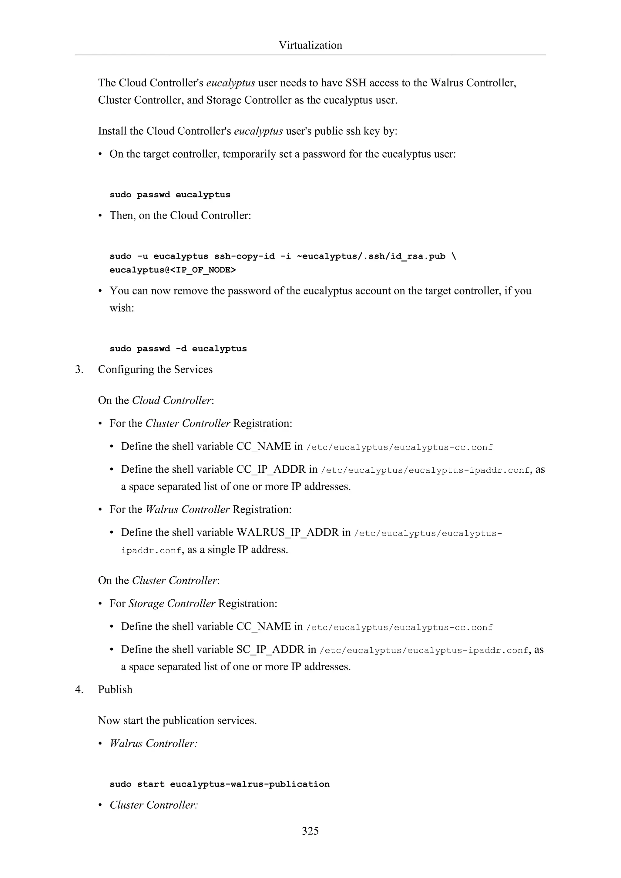 Virtualization
325
The Cloud Controller's eucalyptus user needs to have SSH access to the Walrus Controller,
Cluster Controller, and Storage Controller as the eucalyptus user.
Install the Cloud Controller's eucalyptus user's public ssh key by:
• On the target controller, temporarily set a password for the eucalyptus user:
sudo passwd eucalyptus
• Then, on the Cloud Controller:
sudo -u eucalyptus ssh-copy-id -i ~eucalyptus/.ssh/id_rsa.pub 
eucalyptus@<IP_OF_NODE>
• You can now remove the password of the eucalyptus account on the target controller, if you
wish:
sudo passwd -d eucalyptus
3. Configuring the Services
On the Cloud Controller:
• For the Cluster Controller Registration:
• Define the shell variable CC_NAME in /etc/eucalyptus/eucalyptus-cc.conf
• Define the shell variable CC_IP_ADDR in /etc/eucalyptus/eucalyptus-ipaddr.conf, as
a space separated list of one or more IP addresses.
• For the Walrus Controller Registration:
• Define the shell variable WALRUS_IP_ADDR in /etc/eucalyptus/eucalyptus-
ipaddr.conf, as a single IP address.
On the Cluster Controller:
• For Storage Controller Registration:
• Define the shell variable CC_NAME in /etc/eucalyptus/eucalyptus-cc.conf
• Define the shell variable SC_IP_ADDR in /etc/eucalyptus/eucalyptus-ipaddr.conf, as
a space separated list of one or more IP addresses.
4. Publish
Now start the publication services.
• Walrus Controller:
sudo start eucalyptus-walrus-publication
• Cluster Controller:
 