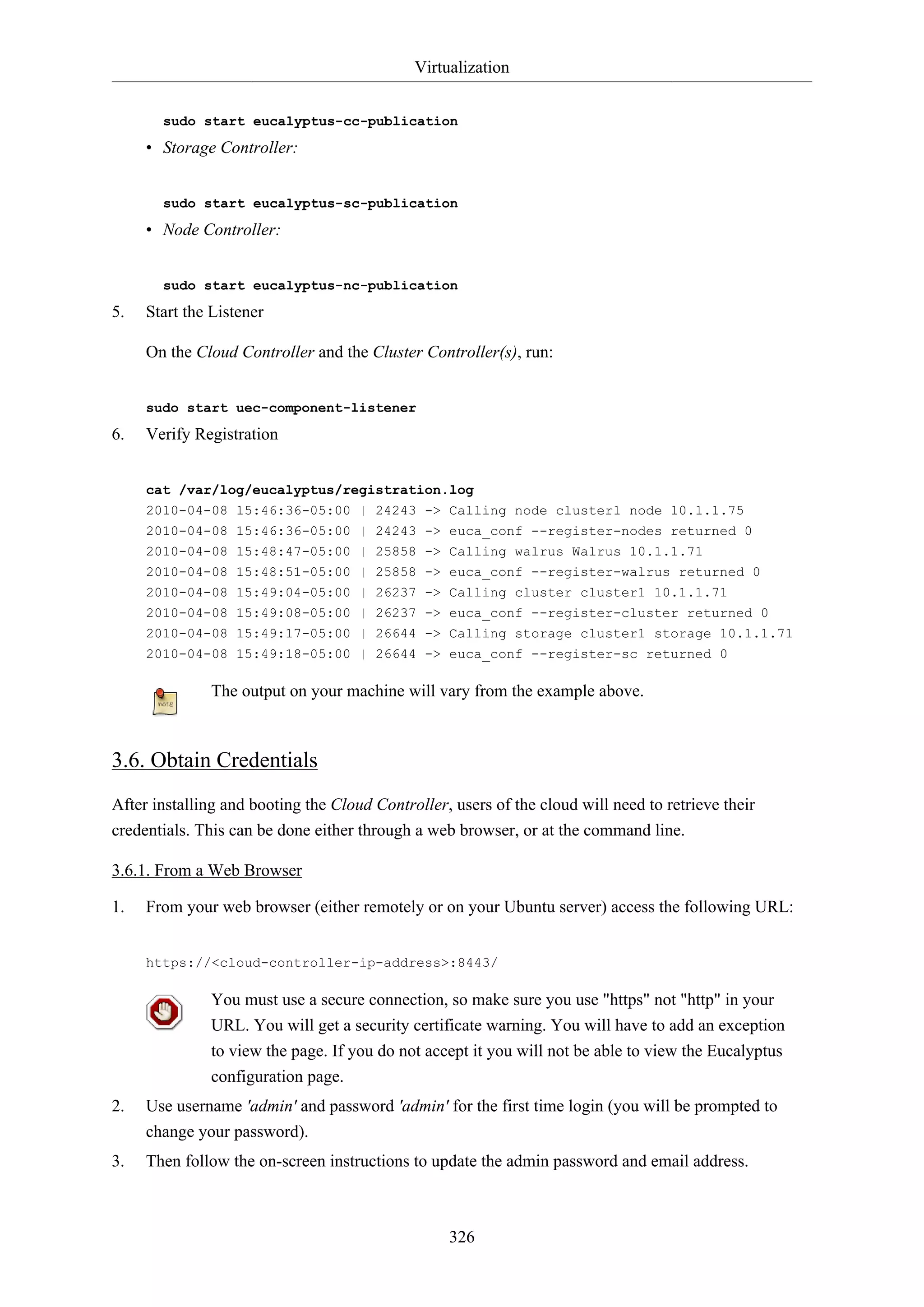 Virtualization
326
sudo start eucalyptus-cc-publication
• Storage Controller:
sudo start eucalyptus-sc-publication
• Node Controller:
sudo start eucalyptus-nc-publication
5. Start the Listener
On the Cloud Controller and the Cluster Controller(s), run:
sudo start uec-component-listener
6. Verify Registration
cat /var/log/eucalyptus/registration.log
2010-04-08 15:46:36-05:00 | 24243 -> Calling node cluster1 node 10.1.1.75
2010-04-08 15:46:36-05:00 | 24243 -> euca_conf --register-nodes returned 0
2010-04-08 15:48:47-05:00 | 25858 -> Calling walrus Walrus 10.1.1.71
2010-04-08 15:48:51-05:00 | 25858 -> euca_conf --register-walrus returned 0
2010-04-08 15:49:04-05:00 | 26237 -> Calling cluster cluster1 10.1.1.71
2010-04-08 15:49:08-05:00 | 26237 -> euca_conf --register-cluster returned 0
2010-04-08 15:49:17-05:00 | 26644 -> Calling storage cluster1 storage 10.1.1.71
2010-04-08 15:49:18-05:00 | 26644 -> euca_conf --register-sc returned 0
The output on your machine will vary from the example above.
3.6. Obtain Credentials
After installing and booting the Cloud Controller, users of the cloud will need to retrieve their
credentials. This can be done either through a web browser, or at the command line.
3.6.1. From a Web Browser
1. From your web browser (either remotely or on your Ubuntu server) access the following URL:
https://<cloud-controller-ip-address>:8443/
You must use a secure connection, so make sure you use "https" not "http" in your
URL. You will get a security certificate warning. You will have to add an exception
to view the page. If you do not accept it you will not be able to view the Eucalyptus
configuration page.
2. Use username 'admin' and password 'admin' for the first time login (you will be prompted to
change your password).
3. Then follow the on-screen instructions to update the admin password and email address.
 