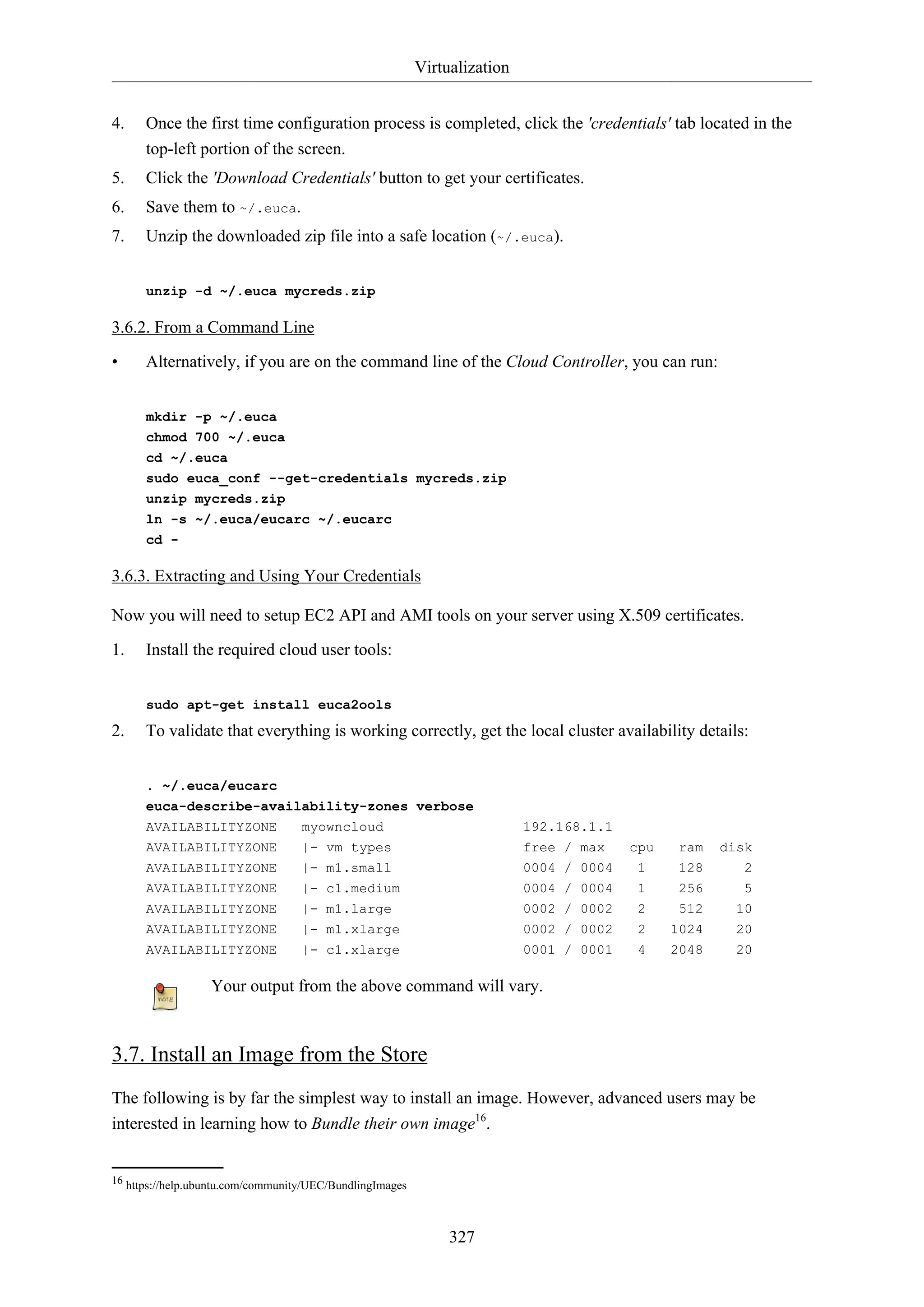 Virtualization
327
4. Once the first time configuration process is completed, click the 'credentials' tab located in the
top-left portion of the screen.
5. Click the 'Download Credentials' button to get your certificates.
6. Save them to ~/.euca.
7. Unzip the downloaded zip file into a safe location (~/.euca).
unzip -d ~/.euca mycreds.zip
3.6.2. From a Command Line
• Alternatively, if you are on the command line of the Cloud Controller, you can run:
mkdir -p ~/.euca
chmod 700 ~/.euca
cd ~/.euca
sudo euca_conf --get-credentials mycreds.zip
unzip mycreds.zip
ln -s ~/.euca/eucarc ~/.eucarc
cd -
3.6.3. Extracting and Using Your Credentials
Now you will need to setup EC2 API and AMI tools on your server using X.509 certificates.
1. Install the required cloud user tools:
sudo apt-get install euca2ools
2. To validate that everything is working correctly, get the local cluster availability details:
. ~/.euca/eucarc
euca-describe-availability-zones verbose
AVAILABILITYZONE myowncloud 192.168.1.1
AVAILABILITYZONE |- vm types free / max cpu ram disk
AVAILABILITYZONE |- m1.small 0004 / 0004 1 128 2
AVAILABILITYZONE |- c1.medium 0004 / 0004 1 256 5
AVAILABILITYZONE |- m1.large 0002 / 0002 2 512 10
AVAILABILITYZONE |- m1.xlarge 0002 / 0002 2 1024 20
AVAILABILITYZONE |- c1.xlarge 0001 / 0001 4 2048 20
Your output from the above command will vary.
3.7. Install an Image from the Store
The following is by far the simplest way to install an image. However, advanced users may be
interested in learning how to Bundle their own image16
.
16 https://help.ubuntu.com/community/UEC/BundlingImages
 