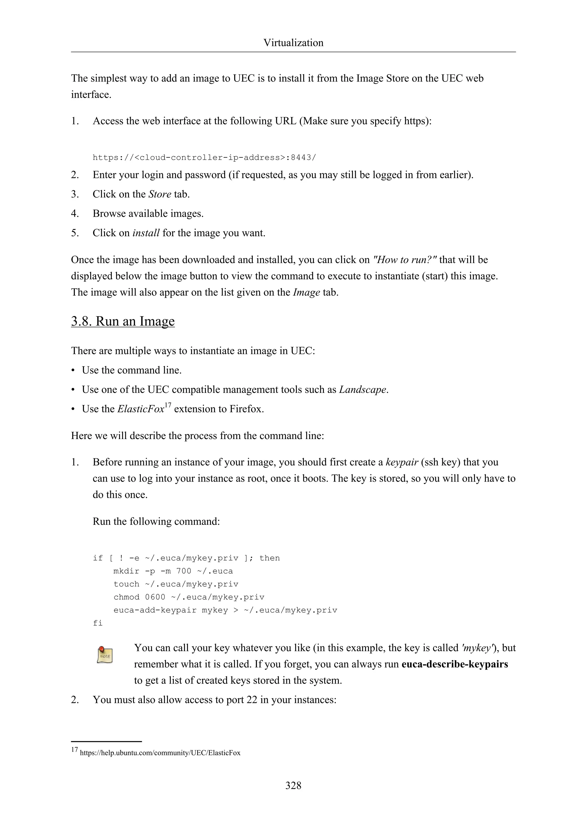 Virtualization
328
The simplest way to add an image to UEC is to install it from the Image Store on the UEC web
interface.
1. Access the web interface at the following URL (Make sure you specify https):
https://<cloud-controller-ip-address>:8443/
2. Enter your login and password (if requested, as you may still be logged in from earlier).
3. Click on the Store tab.
4. Browse available images.
5. Click on install for the image you want.
Once the image has been downloaded and installed, you can click on "How to run?" that will be
displayed below the image button to view the command to execute to instantiate (start) this image.
The image will also appear on the list given on the Image tab.
3.8. Run an Image
There are multiple ways to instantiate an image in UEC:
• Use the command line.
• Use one of the UEC compatible management tools such as Landscape.
• Use the ElasticFox17
extension to Firefox.
Here we will describe the process from the command line:
1. Before running an instance of your image, you should first create a keypair (ssh key) that you
can use to log into your instance as root, once it boots. The key is stored, so you will only have to
do this once.
Run the following command:
if [ ! -e ~/.euca/mykey.priv ]; then
mkdir -p -m 700 ~/.euca
touch ~/.euca/mykey.priv
chmod 0600 ~/.euca/mykey.priv
euca-add-keypair mykey > ~/.euca/mykey.priv
fi
You can call your key whatever you like (in this example, the key is called 'mykey'), but
remember what it is called. If you forget, you can always run euca-describe-keypairs
to get a list of created keys stored in the system.
2. You must also allow access to port 22 in your instances:
17 https://help.ubuntu.com/community/UEC/ElasticFox
 