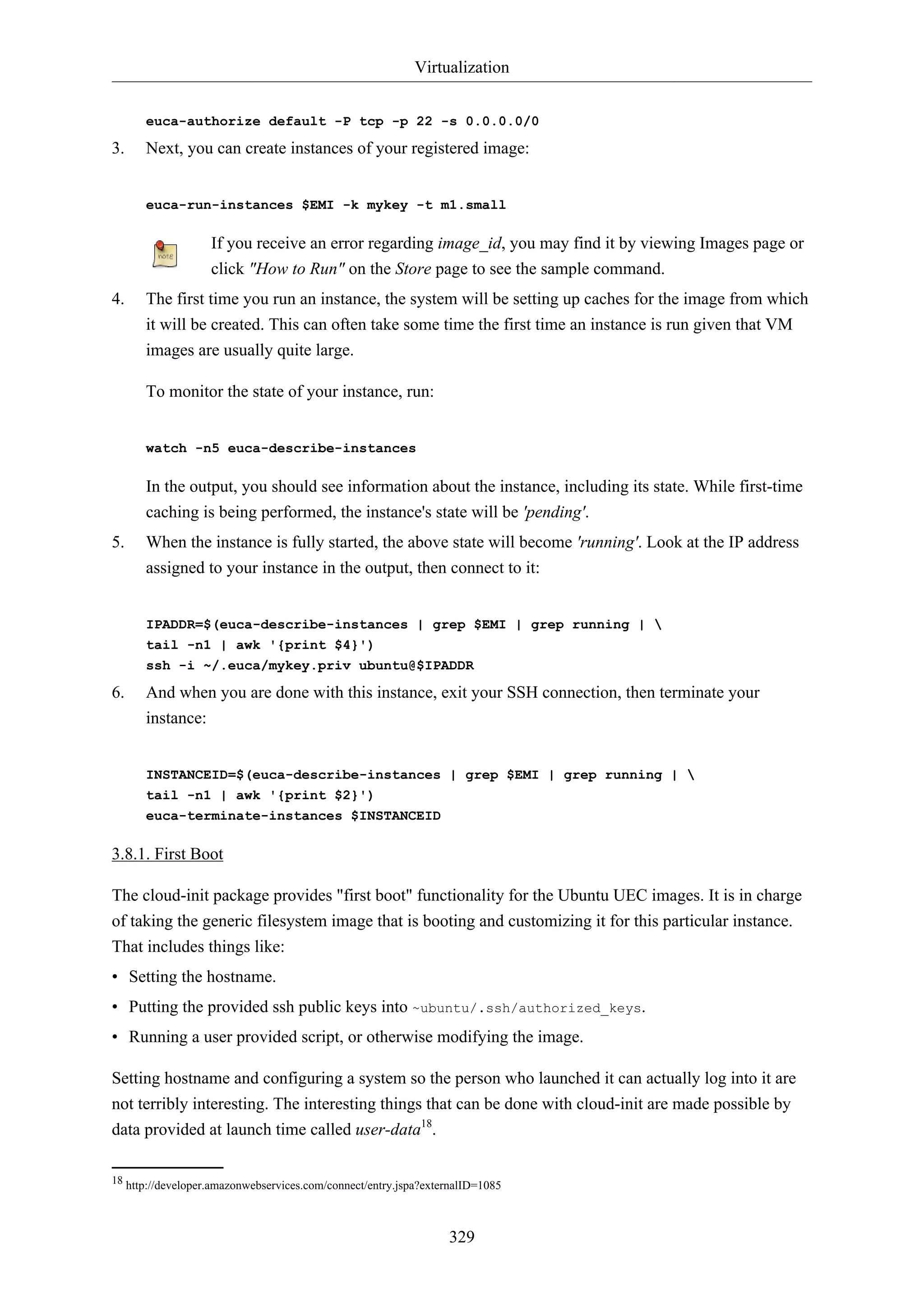 Virtualization
329
euca-authorize default -P tcp -p 22 -s 0.0.0.0/0
3. Next, you can create instances of your registered image:
euca-run-instances $EMI -k mykey -t m1.small
If you receive an error regarding image_id, you may find it by viewing Images page or
click "How to Run" on the Store page to see the sample command.
4. The first time you run an instance, the system will be setting up caches for the image from which
it will be created. This can often take some time the first time an instance is run given that VM
images are usually quite large.
To monitor the state of your instance, run:
watch -n5 euca-describe-instances
In the output, you should see information about the instance, including its state. While first-time
caching is being performed, the instance's state will be 'pending'.
5. When the instance is fully started, the above state will become 'running'. Look at the IP address
assigned to your instance in the output, then connect to it:
IPADDR=$(euca-describe-instances | grep $EMI | grep running | 
tail -n1 | awk '{print $4}')
ssh -i ~/.euca/mykey.priv ubuntu@$IPADDR
6. And when you are done with this instance, exit your SSH connection, then terminate your
instance:
INSTANCEID=$(euca-describe-instances | grep $EMI | grep running | 
tail -n1 | awk '{print $2}')
euca-terminate-instances $INSTANCEID
3.8.1. First Boot
The cloud-init package provides "first boot" functionality for the Ubuntu UEC images. It is in charge
of taking the generic filesystem image that is booting and customizing it for this particular instance.
That includes things like:
• Setting the hostname.
• Putting the provided ssh public keys into ~ubuntu/.ssh/authorized_keys.
• Running a user provided script, or otherwise modifying the image.
Setting hostname and configuring a system so the person who launched it can actually log into it are
not terribly interesting. The interesting things that can be done with cloud-init are made possible by
data provided at launch time called user-data18
.
18 http://developer.amazonwebservices.com/connect/entry.jspa?externalID=1085
 