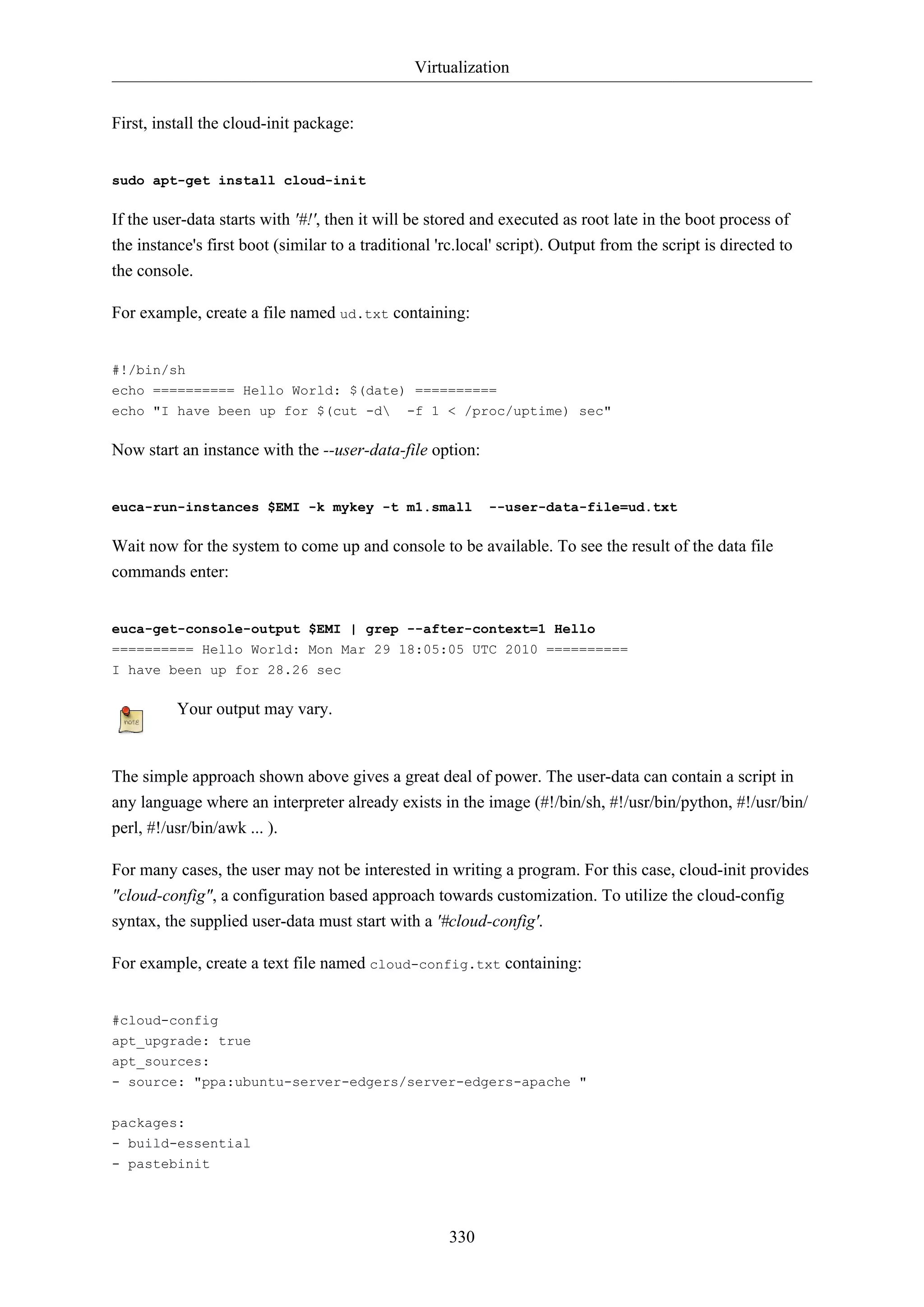 Virtualization
330
First, install the cloud-init package:
sudo apt-get install cloud-init
If the user-data starts with '#!', then it will be stored and executed as root late in the boot process of
the instance's first boot (similar to a traditional 'rc.local' script). Output from the script is directed to
the console.
For example, create a file named ud.txt containing:
#!/bin/sh
echo ========== Hello World: $(date) ==========
echo "I have been up for $(cut -d -f 1 < /proc/uptime) sec"
Now start an instance with the --user-data-file option:
euca-run-instances $EMI -k mykey -t m1.small --user-data-file=ud.txt
Wait now for the system to come up and console to be available. To see the result of the data file
commands enter:
euca-get-console-output $EMI | grep --after-context=1 Hello
========== Hello World: Mon Mar 29 18:05:05 UTC 2010 ==========
I have been up for 28.26 sec
Your output may vary.
The simple approach shown above gives a great deal of power. The user-data can contain a script in
any language where an interpreter already exists in the image (#!/bin/sh, #!/usr/bin/python, #!/usr/bin/
perl, #!/usr/bin/awk ... ).
For many cases, the user may not be interested in writing a program. For this case, cloud-init provides
"cloud-config", a configuration based approach towards customization. To utilize the cloud-config
syntax, the supplied user-data must start with a '#cloud-config'.
For example, create a text file named cloud-config.txt containing:
#cloud-config
apt_upgrade: true
apt_sources:
- source: "ppa:ubuntu-server-edgers/server-edgers-apache "
packages:
- build-essential
- pastebinit
 