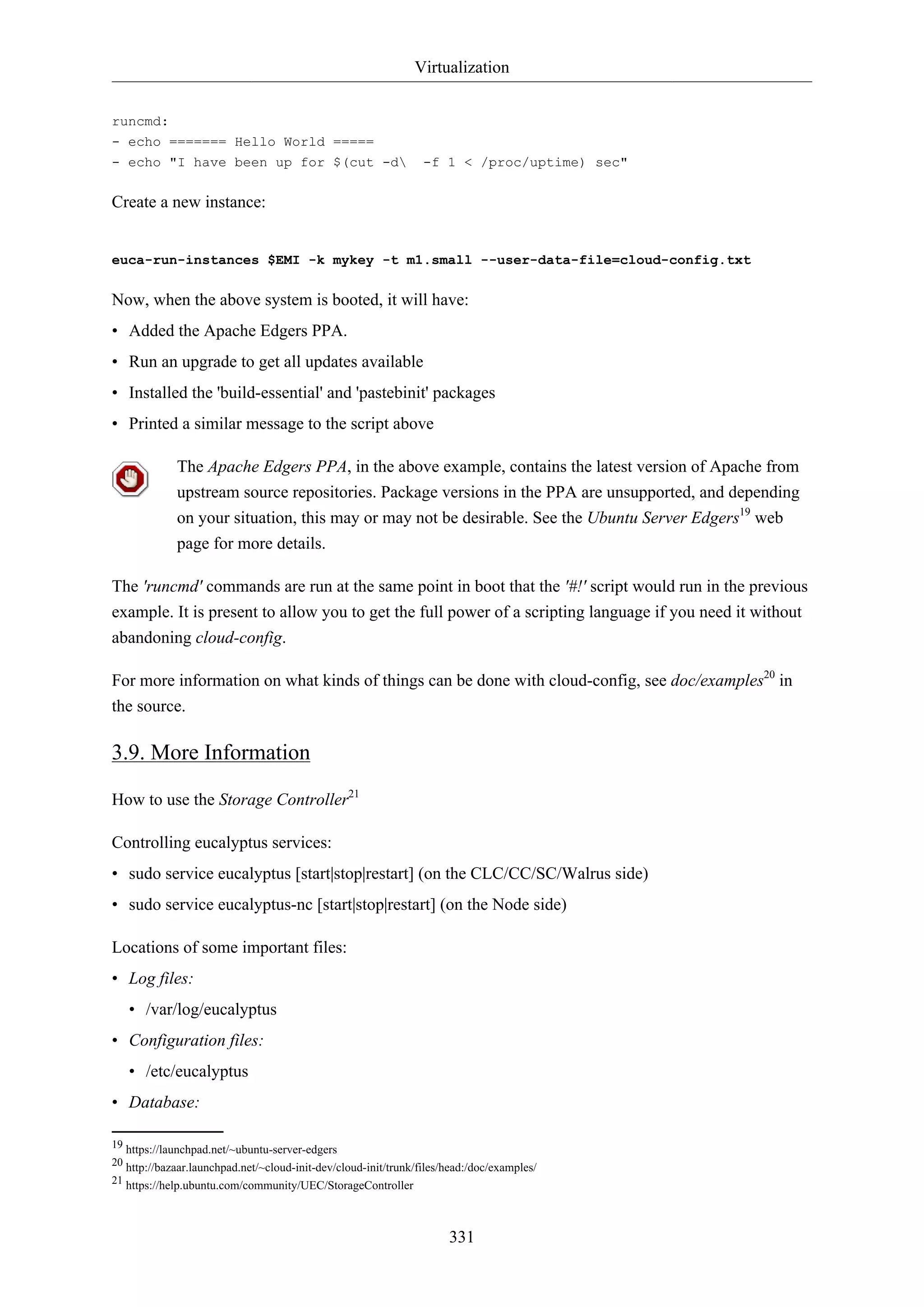 Virtualization
331
runcmd:
- echo ======= Hello World =====
- echo "I have been up for $(cut -d -f 1 < /proc/uptime) sec"
Create a new instance:
euca-run-instances $EMI -k mykey -t m1.small --user-data-file=cloud-config.txt
Now, when the above system is booted, it will have:
• Added the Apache Edgers PPA.
• Run an upgrade to get all updates available
• Installed the 'build-essential' and 'pastebinit' packages
• Printed a similar message to the script above
The Apache Edgers PPA, in the above example, contains the latest version of Apache from
upstream source repositories. Package versions in the PPA are unsupported, and depending
on your situation, this may or may not be desirable. See the Ubuntu Server Edgers19
web
page for more details.
The 'runcmd' commands are run at the same point in boot that the '#!' script would run in the previous
example. It is present to allow you to get the full power of a scripting language if you need it without
abandoning cloud-config.
For more information on what kinds of things can be done with cloud-config, see doc/examples20
in
the source.
3.9. More Information
How to use the Storage Controller21
Controlling eucalyptus services:
• sudo service eucalyptus [start|stop|restart] (on the CLC/CC/SC/Walrus side)
• sudo service eucalyptus-nc [start|stop|restart] (on the Node side)
Locations of some important files:
• Log files:
• /var/log/eucalyptus
• Configuration files:
• /etc/eucalyptus
• Database:
19 https://launchpad.net/~ubuntu-server-edgers
20 http://bazaar.launchpad.net/~cloud-init-dev/cloud-init/trunk/files/head:/doc/examples/
21 https://help.ubuntu.com/community/UEC/StorageController
 