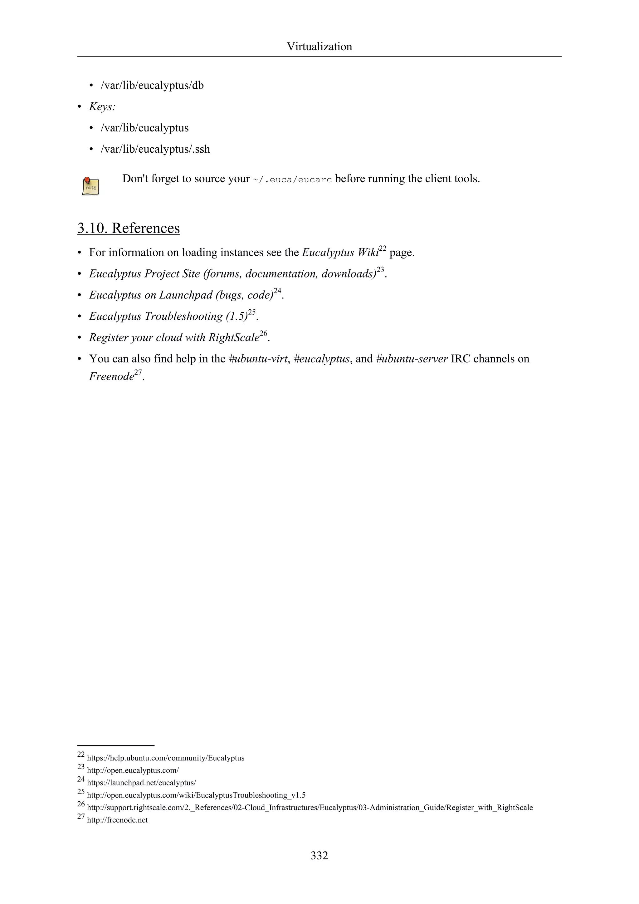 Virtualization
332
• /var/lib/eucalyptus/db
• Keys:
• /var/lib/eucalyptus
• /var/lib/eucalyptus/.ssh
Don't forget to source your ~/.euca/eucarc before running the client tools.
3.10. References
• For information on loading instances see the Eucalyptus Wiki22
page.
• Eucalyptus Project Site (forums, documentation, downloads)23
.
• Eucalyptus on Launchpad (bugs, code)24
.
• Eucalyptus Troubleshooting (1.5)25
.
• Register your cloud with RightScale26
.
• You can also find help in the #ubuntu-virt, #eucalyptus, and #ubuntu-server IRC channels on
Freenode27
.
22 https://help.ubuntu.com/community/Eucalyptus
23 http://open.eucalyptus.com/
24 https://launchpad.net/eucalyptus/
25 http://open.eucalyptus.com/wiki/EucalyptusTroubleshooting_v1.5
26 http://support.rightscale.com/2._References/02-Cloud_Infrastructures/Eucalyptus/03-Administration_Guide/Register_with_RightScale
27 http://freenode.net
 