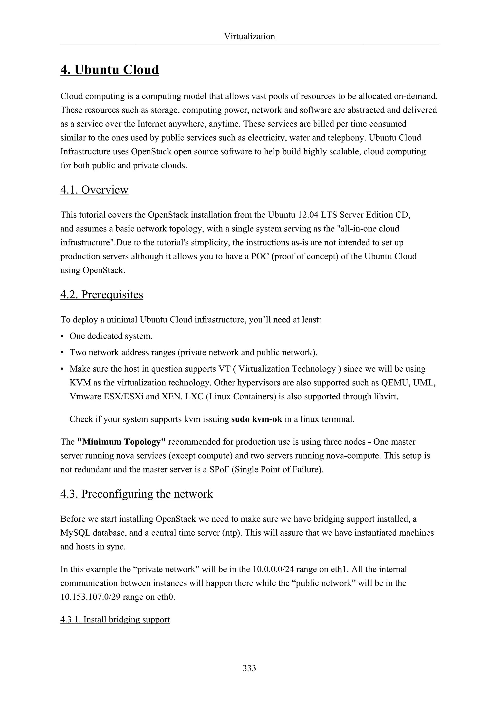 Virtualization
333
4. Ubuntu Cloud
Cloud computing is a computing model that allows vast pools of resources to be allocated on-demand.
These resources such as storage, computing power, network and software are abstracted and delivered
as a service over the Internet anywhere, anytime. These services are billed per time consumed
similar to the ones used by public services such as electricity, water and telephony. Ubuntu Cloud
Infrastructure uses OpenStack open source software to help build highly scalable, cloud computing
for both public and private clouds.
4.1. Overview
This tutorial covers the OpenStack installation from the Ubuntu 12.04 LTS Server Edition CD,
and assumes a basic network topology, with a single system serving as the "all-in-one cloud
infrastructure".Due to the tutorial's simplicity, the instructions as-is are not intended to set up
production servers although it allows you to have a POC (proof of concept) of the Ubuntu Cloud
using OpenStack.
4.2. Prerequisites
To deploy a minimal Ubuntu Cloud infrastructure, you’ll need at least:
• One dedicated system.
• Two network address ranges (private network and public network).
• Make sure the host in question supports VT ( Virtualization Technology ) since we will be using
KVM as the virtualization technology. Other hypervisors are also supported such as QEMU, UML,
Vmware ESX/ESXi and XEN. LXC (Linux Containers) is also supported through libvirt.
Check if your system supports kvm issuing sudo kvm-ok in a linux terminal.
The "Minimum Topology" recommended for production use is using three nodes - One master
server running nova services (except compute) and two servers running nova-compute. This setup is
not redundant and the master server is a SPoF (Single Point of Failure).
4.3. Preconfiguring the network
Before we start installing OpenStack we need to make sure we have bridging support installed, a
MySQL database, and a central time server (ntp). This will assure that we have instantiated machines
and hosts in sync.
In this example the “private network” will be in the 10.0.0.0/24 range on eth1. All the internal
communication between instances will happen there while the “public network” will be in the
10.153.107.0/29 range on eth0.
4.3.1. Install bridging support
 
