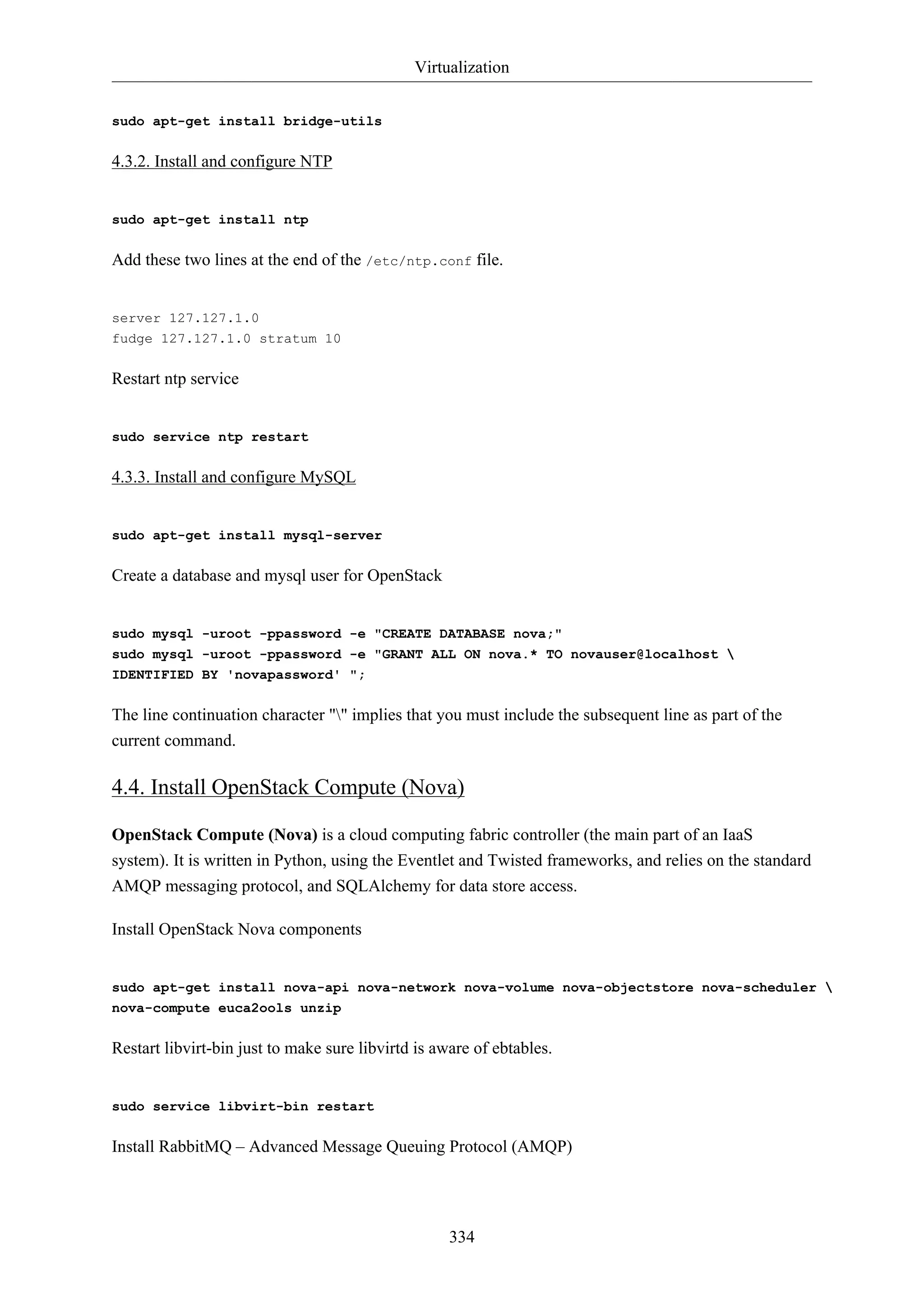 Virtualization
334
sudo apt-get install bridge-utils
4.3.2. Install and configure NTP
sudo apt-get install ntp
Add these two lines at the end of the /etc/ntp.conf file.
server 127.127.1.0
fudge 127.127.1.0 stratum 10
Restart ntp service
sudo service ntp restart
4.3.3. Install and configure MySQL
sudo apt-get install mysql-server
Create a database and mysql user for OpenStack
sudo mysql -uroot -ppassword -e "CREATE DATABASE nova;"
sudo mysql -uroot -ppassword -e "GRANT ALL ON nova.* TO novauser@localhost 
IDENTIFIED BY 'novapassword' ";
The line continuation character "" implies that you must include the subsequent line as part of the
current command.
4.4. Install OpenStack Compute (Nova)
OpenStack Compute (Nova) is a cloud computing fabric controller (the main part of an IaaS
system). It is written in Python, using the Eventlet and Twisted frameworks, and relies on the standard
AMQP messaging protocol, and SQLAlchemy for data store access.
Install OpenStack Nova components
sudo apt-get install nova-api nova-network nova-volume nova-objectstore nova-scheduler 
nova-compute euca2ools unzip
Restart libvirt-bin just to make sure libvirtd is aware of ebtables.
sudo service libvirt-bin restart
Install RabbitMQ – Advanced Message Queuing Protocol (AMQP)
 