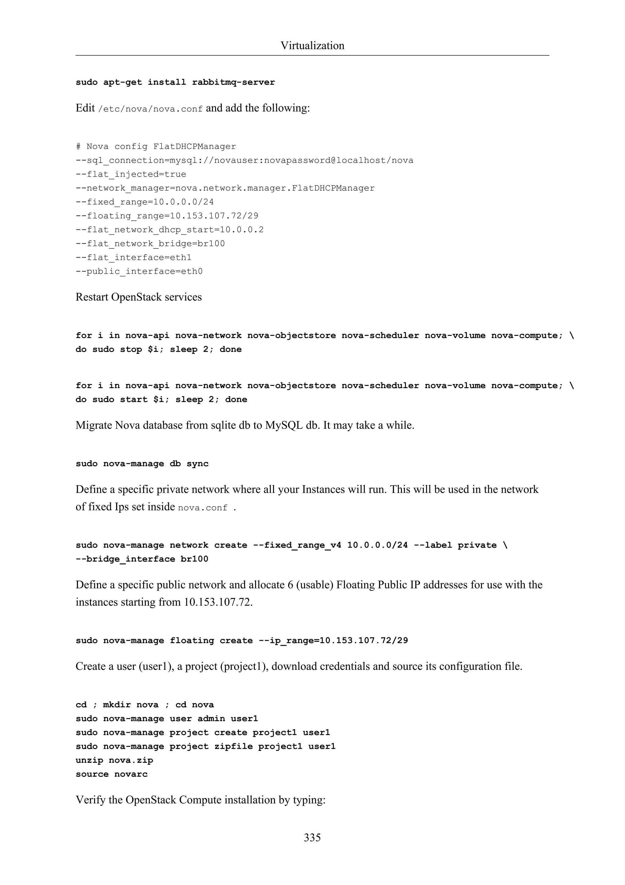 Virtualization
335
sudo apt-get install rabbitmq-server
Edit /etc/nova/nova.conf and add the following:
# Nova config FlatDHCPManager
--sql_connection=mysql://novauser:novapassword@localhost/nova
--flat_injected=true
--network_manager=nova.network.manager.FlatDHCPManager
--fixed_range=10.0.0.0/24
--floating_range=10.153.107.72/29
--flat_network_dhcp_start=10.0.0.2
--flat_network_bridge=br100
--flat_interface=eth1
--public_interface=eth0
Restart OpenStack services
for i in nova-api nova-network nova-objectstore nova-scheduler nova-volume nova-compute; 
do sudo stop $i; sleep 2; done
for i in nova-api nova-network nova-objectstore nova-scheduler nova-volume nova-compute; 
do sudo start $i; sleep 2; done
Migrate Nova database from sqlite db to MySQL db. It may take a while.
sudo nova-manage db sync
Define a specific private network where all your Instances will run. This will be used in the network
of fixed Ips set inside nova.conf .
sudo nova-manage network create --fixed_range_v4 10.0.0.0/24 --label private 
--bridge_interface br100
Define a specific public network and allocate 6 (usable) Floating Public IP addresses for use with the
instances starting from 10.153.107.72.
sudo nova-manage floating create --ip_range=10.153.107.72/29
Create a user (user1), a project (project1), download credentials and source its configuration file.
cd ; mkdir nova ; cd nova
sudo nova-manage user admin user1
sudo nova-manage project create project1 user1
sudo nova-manage project zipfile project1 user1
unzip nova.zip
source novarc
Verify the OpenStack Compute installation by typing:
 