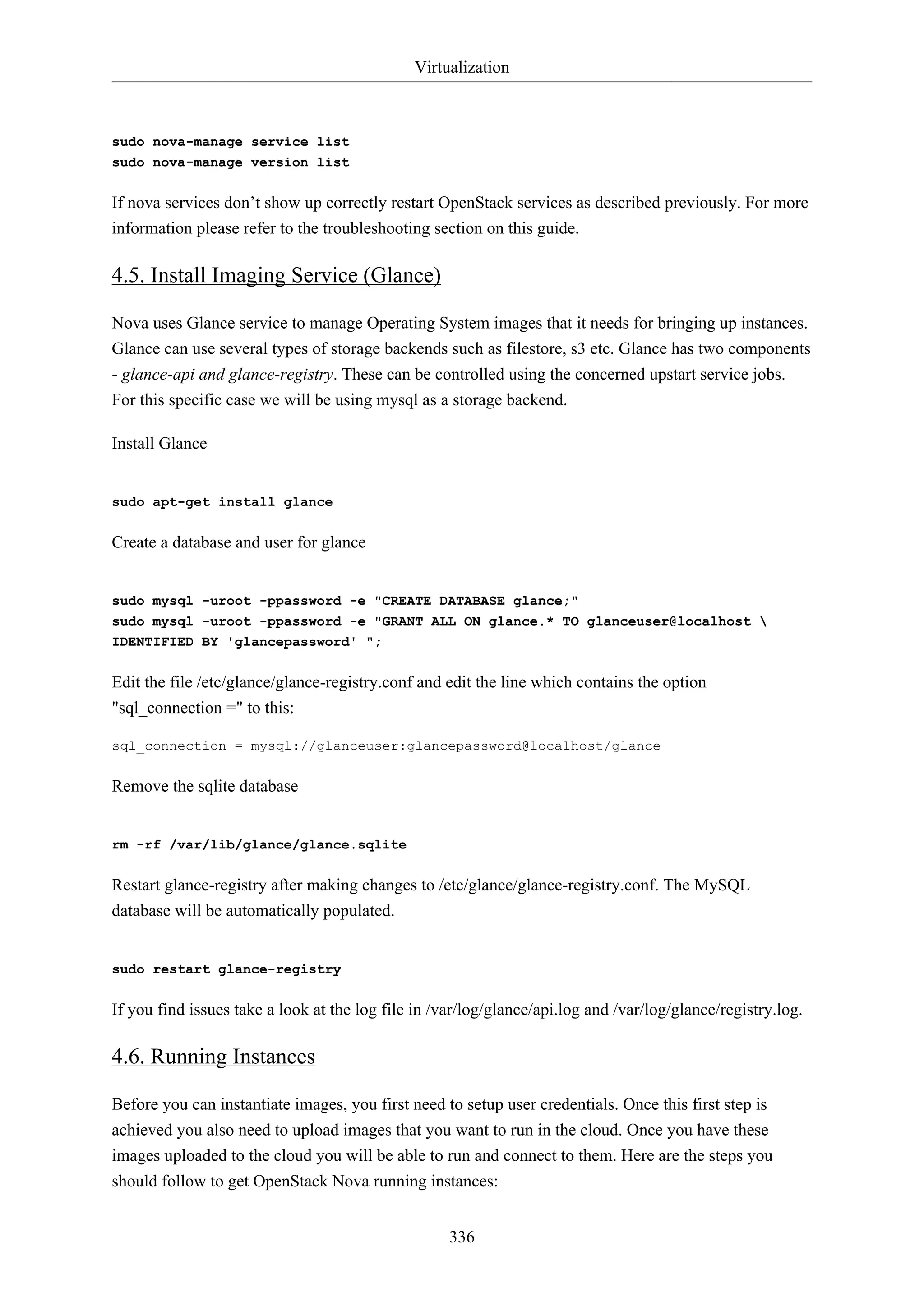 Virtualization
336
sudo nova-manage service list
sudo nova-manage version list
If nova services don’t show up correctly restart OpenStack services as described previously. For more
information please refer to the troubleshooting section on this guide.
4.5. Install Imaging Service (Glance)
Nova uses Glance service to manage Operating System images that it needs for bringing up instances.
Glance can use several types of storage backends such as filestore, s3 etc. Glance has two components
- glance-api and glance-registry. These can be controlled using the concerned upstart service jobs.
For this specific case we will be using mysql as a storage backend.
Install Glance
sudo apt-get install glance
Create a database and user for glance
sudo mysql -uroot -ppassword -e "CREATE DATABASE glance;"
sudo mysql -uroot -ppassword -e "GRANT ALL ON glance.* TO glanceuser@localhost 
IDENTIFIED BY 'glancepassword' ";
Edit the file /etc/glance/glance-registry.conf and edit the line which contains the option
"sql_connection =" to this:
sql_connection = mysql://glanceuser:glancepassword@localhost/glance
Remove the sqlite database
rm -rf /var/lib/glance/glance.sqlite
Restart glance-registry after making changes to /etc/glance/glance-registry.conf. The MySQL
database will be automatically populated.
sudo restart glance-registry
If you find issues take a look at the log file in /var/log/glance/api.log and /var/log/glance/registry.log.
4.6. Running Instances
Before you can instantiate images, you first need to setup user credentials. Once this first step is
achieved you also need to upload images that you want to run in the cloud. Once you have these
images uploaded to the cloud you will be able to run and connect to them. Here are the steps you
should follow to get OpenStack Nova running instances:
 