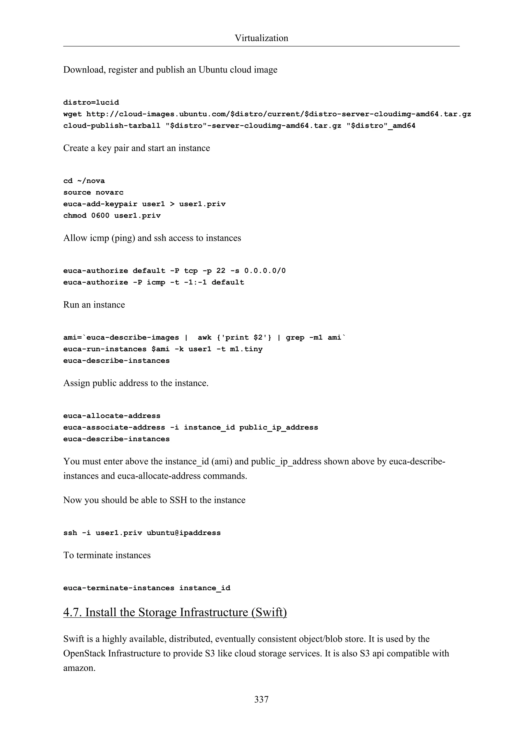 Virtualization
337
Download, register and publish an Ubuntu cloud image
distro=lucid
wget http://cloud-images.ubuntu.com/$distro/current/$distro-server-cloudimg-amd64.tar.gz
cloud-publish-tarball "$distro"-server-cloudimg-amd64.tar.gz "$distro"_amd64
Create a key pair and start an instance
cd ~/nova
source novarc
euca-add-keypair user1 > user1.priv
chmod 0600 user1.priv
Allow icmp (ping) and ssh access to instances
euca-authorize default -P tcp -p 22 -s 0.0.0.0/0
euca-authorize -P icmp -t -1:-1 default
Run an instance
ami=`euca-describe-images | awk {'print $2'} | grep -m1 ami`
euca-run-instances $ami -k user1 -t m1.tiny
euca-describe-instances
Assign public address to the instance.
euca-allocate-address
euca-associate-address -i instance_id public_ip_address
euca-describe-instances
You must enter above the instance_id (ami) and public_ip_address shown above by euca-describe-
instances and euca-allocate-address commands.
Now you should be able to SSH to the instance
ssh -i user1.priv ubuntu@ipaddress
To terminate instances
euca-terminate-instances instance_id
4.7. Install the Storage Infrastructure (Swift)
Swift is a highly available, distributed, eventually consistent object/blob store. It is used by the
OpenStack Infrastructure to provide S3 like cloud storage services. It is also S3 api compatible with
amazon.
 