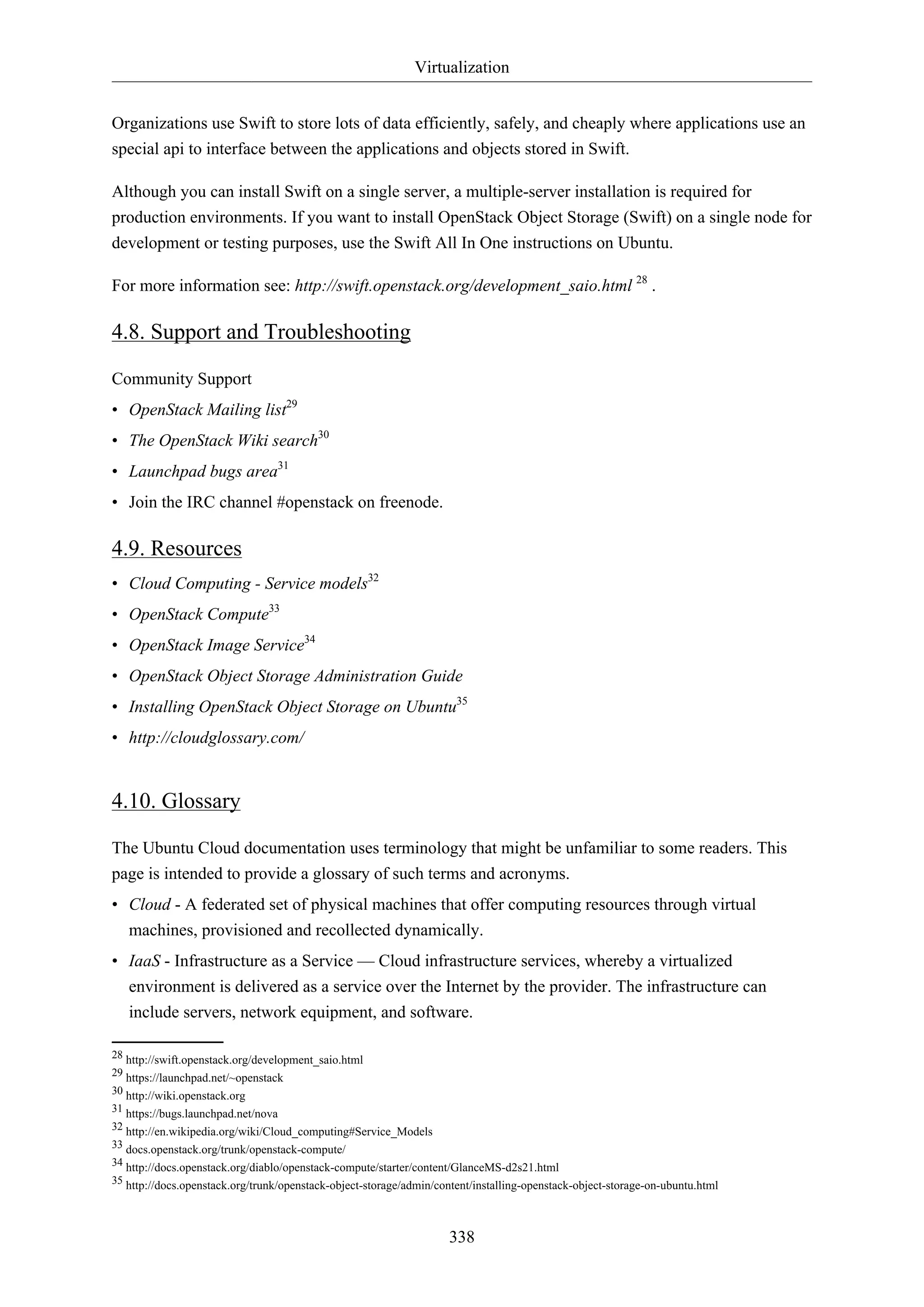 Virtualization
338
Organizations use Swift to store lots of data efficiently, safely, and cheaply where applications use an
special api to interface between the applications and objects stored in Swift.
Although you can install Swift on a single server, a multiple-server installation is required for
production environments. If you want to install OpenStack Object Storage (Swift) on a single node for
development or testing purposes, use the Swift All In One instructions on Ubuntu.
For more information see: http://swift.openstack.org/development_saio.html 28
.
4.8. Support and Troubleshooting
Community Support
• OpenStack Mailing list29
• The OpenStack Wiki search30
• Launchpad bugs area31
• Join the IRC channel #openstack on freenode.
4.9. Resources
• Cloud Computing - Service models32
• OpenStack Compute33
• OpenStack Image Service34
• OpenStack Object Storage Administration Guide
• Installing OpenStack Object Storage on Ubuntu35
• http://cloudglossary.com/
4.10. Glossary
The Ubuntu Cloud documentation uses terminology that might be unfamiliar to some readers. This
page is intended to provide a glossary of such terms and acronyms.
• Cloud - A federated set of physical machines that offer computing resources through virtual
machines, provisioned and recollected dynamically.
• IaaS - Infrastructure as a Service — Cloud infrastructure services, whereby a virtualized
environment is delivered as a service over the Internet by the provider. The infrastructure can
include servers, network equipment, and software.
28 http://swift.openstack.org/development_saio.html
29 https://launchpad.net/~openstack
30 http://wiki.openstack.org
31 https://bugs.launchpad.net/nova
32 http://en.wikipedia.org/wiki/Cloud_computing#Service_Models
33 docs.openstack.org/trunk/openstack-compute/
34 http://docs.openstack.org/diablo/openstack-compute/starter/content/GlanceMS-d2s21.html
35 http://docs.openstack.org/trunk/openstack-object-storage/admin/content/installing-openstack-object-storage-on-ubuntu.html
 