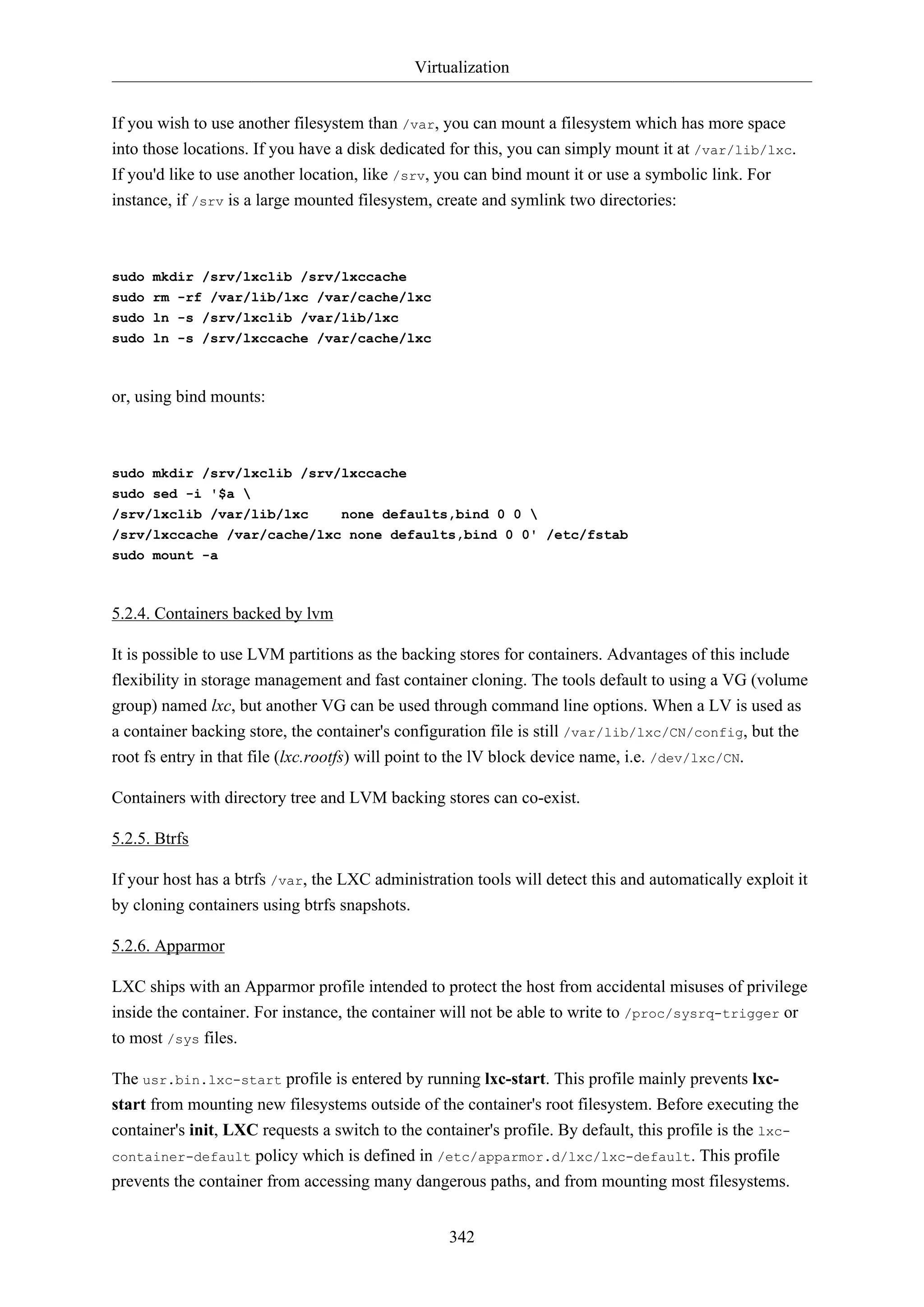 Virtualization
342
If you wish to use another filesystem than /var, you can mount a filesystem which has more space
into those locations. If you have a disk dedicated for this, you can simply mount it at /var/lib/lxc.
If you'd like to use another location, like /srv, you can bind mount it or use a symbolic link. For
instance, if /srv is a large mounted filesystem, create and symlink two directories:
sudo mkdir /srv/lxclib /srv/lxccache
sudo rm -rf /var/lib/lxc /var/cache/lxc
sudo ln -s /srv/lxclib /var/lib/lxc
sudo ln -s /srv/lxccache /var/cache/lxc
or, using bind mounts:
sudo mkdir /srv/lxclib /srv/lxccache
sudo sed -i '$a 
/srv/lxclib /var/lib/lxc none defaults,bind 0 0 
/srv/lxccache /var/cache/lxc none defaults,bind 0 0' /etc/fstab
sudo mount -a
5.2.4. Containers backed by lvm
It is possible to use LVM partitions as the backing stores for containers. Advantages of this include
flexibility in storage management and fast container cloning. The tools default to using a VG (volume
group) named lxc, but another VG can be used through command line options. When a LV is used as
a container backing store, the container's configuration file is still /var/lib/lxc/CN/config, but the
root fs entry in that file (lxc.rootfs) will point to the lV block device name, i.e. /dev/lxc/CN.
Containers with directory tree and LVM backing stores can co-exist.
5.2.5. Btrfs
If your host has a btrfs /var, the LXC administration tools will detect this and automatically exploit it
by cloning containers using btrfs snapshots.
5.2.6. Apparmor
LXC ships with an Apparmor profile intended to protect the host from accidental misuses of privilege
inside the container. For instance, the container will not be able to write to /proc/sysrq-trigger or
to most /sys files.
The usr.bin.lxc-start profile is entered by running lxc-start. This profile mainly prevents lxc-
start from mounting new filesystems outside of the container's root filesystem. Before executing the
container's init, LXC requests a switch to the container's profile. By default, this profile is the lxc-
container-default policy which is defined in /etc/apparmor.d/lxc/lxc-default. This profile
prevents the container from accessing many dangerous paths, and from mounting most filesystems.
 