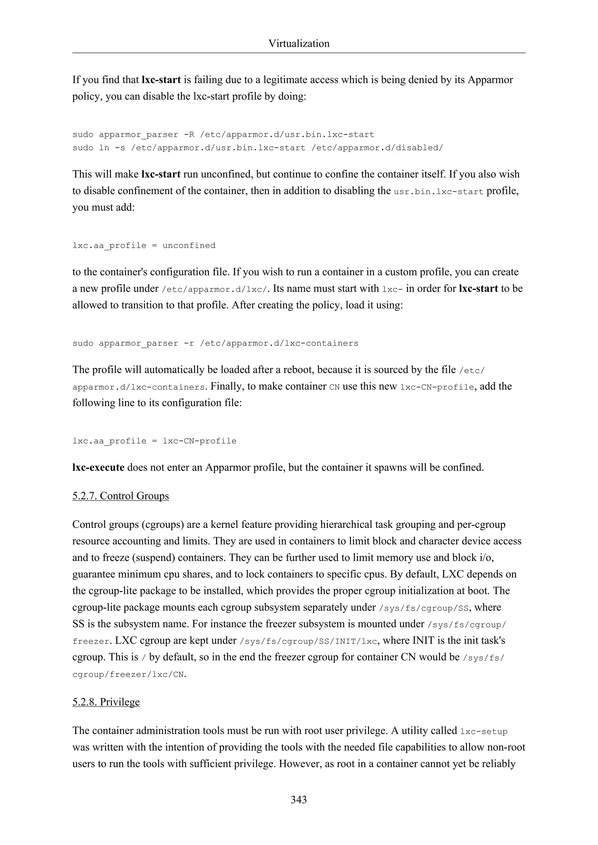 Virtualization
343
If you find that lxc-start is failing due to a legitimate access which is being denied by its Apparmor
policy, you can disable the lxc-start profile by doing:
sudo apparmor_parser -R /etc/apparmor.d/usr.bin.lxc-start
sudo ln -s /etc/apparmor.d/usr.bin.lxc-start /etc/apparmor.d/disabled/
This will make lxc-start run unconfined, but continue to confine the container itself. If you also wish
to disable confinement of the container, then in addition to disabling the usr.bin.lxc-start profile,
you must add:
lxc.aa_profile = unconfined
to the container's configuration file. If you wish to run a container in a custom profile, you can create
a new profile under /etc/apparmor.d/lxc/. Its name must start with lxc- in order for lxc-start to be
allowed to transition to that profile. After creating the policy, load it using:
sudo apparmor_parser -r /etc/apparmor.d/lxc-containers
The profile will automatically be loaded after a reboot, because it is sourced by the file /etc/
apparmor.d/lxc-containers. Finally, to make container CN use this new lxc-CN-profile, add the
following line to its configuration file:
lxc.aa_profile = lxc-CN-profile
lxc-execute does not enter an Apparmor profile, but the container it spawns will be confined.
5.2.7. Control Groups
Control groups (cgroups) are a kernel feature providing hierarchical task grouping and per-cgroup
resource accounting and limits. They are used in containers to limit block and character device access
and to freeze (suspend) containers. They can be further used to limit memory use and block i/o,
guarantee minimum cpu shares, and to lock containers to specific cpus. By default, LXC depends on
the cgroup-lite package to be installed, which provides the proper cgroup initialization at boot. The
cgroup-lite package mounts each cgroup subsystem separately under /sys/fs/cgroup/SS, where
SS is the subsystem name. For instance the freezer subsystem is mounted under /sys/fs/cgroup/
freezer. LXC cgroup are kept under /sys/fs/cgroup/SS/INIT/lxc, where INIT is the init task's
cgroup. This is / by default, so in the end the freezer cgroup for container CN would be /sys/fs/
cgroup/freezer/lxc/CN.
5.2.8. Privilege
The container administration tools must be run with root user privilege. A utility called lxc-setup
was written with the intention of providing the tools with the needed file capabilities to allow non-root
users to run the tools with sufficient privilege. However, as root in a container cannot yet be reliably
 