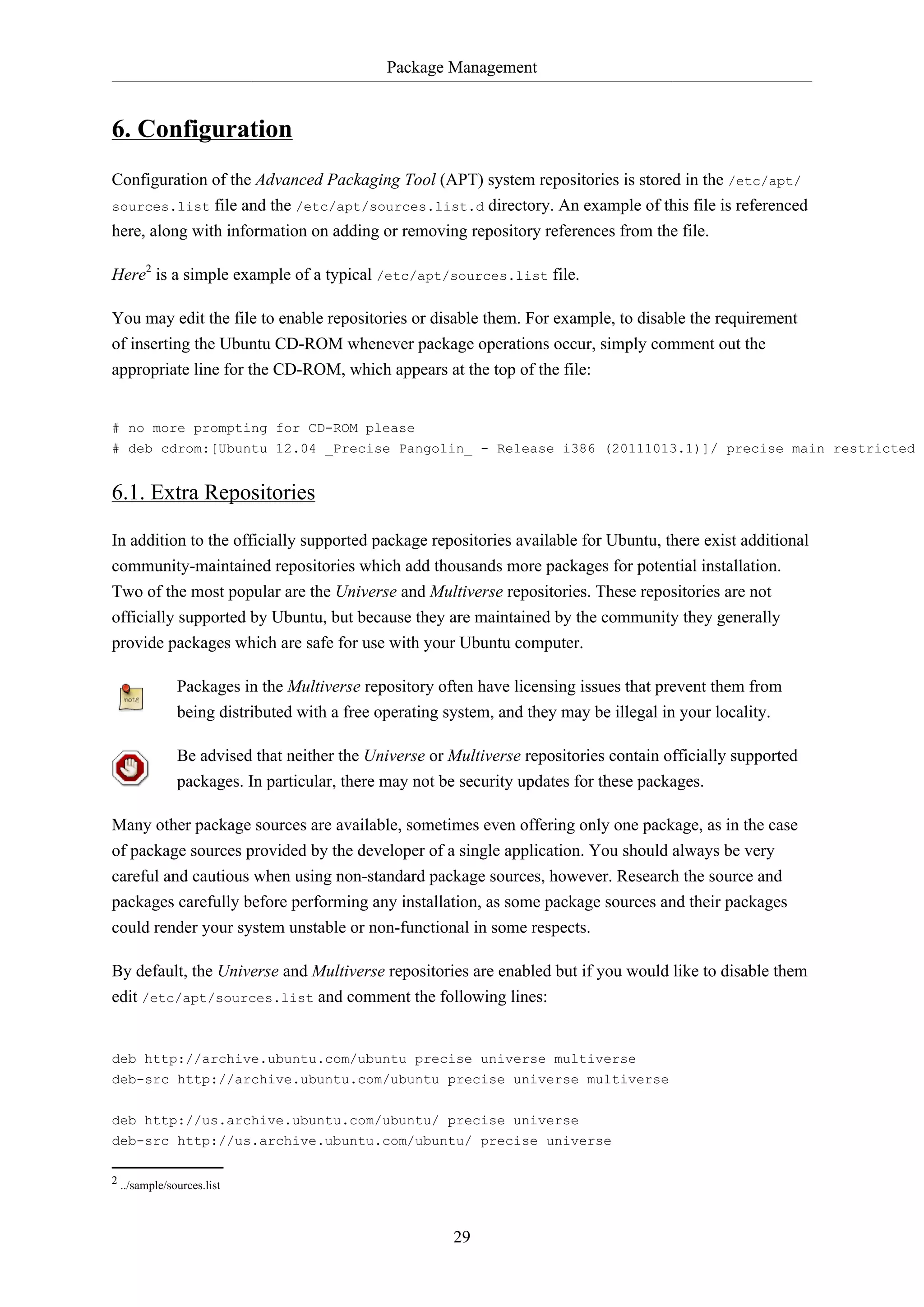 Package Management
29
6. Configuration
Configuration of the Advanced Packaging Tool (APT) system repositories is stored in the /etc/apt/
sources.list file and the /etc/apt/sources.list.d directory. An example of this file is referenced
here, along with information on adding or removing repository references from the file.
Here2
is a simple example of a typical /etc/apt/sources.list file.
You may edit the file to enable repositories or disable them. For example, to disable the requirement
of inserting the Ubuntu CD-ROM whenever package operations occur, simply comment out the
appropriate line for the CD-ROM, which appears at the top of the file:
# no more prompting for CD-ROM please
# deb cdrom:[Ubuntu 12.04 _Precise Pangolin_ - Release i386 (20111013.1)]/ precise main restricted
6.1. Extra Repositories
In addition to the officially supported package repositories available for Ubuntu, there exist additional
community-maintained repositories which add thousands more packages for potential installation.
Two of the most popular are the Universe and Multiverse repositories. These repositories are not
officially supported by Ubuntu, but because they are maintained by the community they generally
provide packages which are safe for use with your Ubuntu computer.
Packages in the Multiverse repository often have licensing issues that prevent them from
being distributed with a free operating system, and they may be illegal in your locality.
Be advised that neither the Universe or Multiverse repositories contain officially supported
packages. In particular, there may not be security updates for these packages.
Many other package sources are available, sometimes even offering only one package, as in the case
of package sources provided by the developer of a single application. You should always be very
careful and cautious when using non-standard package sources, however. Research the source and
packages carefully before performing any installation, as some package sources and their packages
could render your system unstable or non-functional in some respects.
By default, the Universe and Multiverse repositories are enabled but if you would like to disable them
edit /etc/apt/sources.list and comment the following lines:
deb http://archive.ubuntu.com/ubuntu precise universe multiverse
deb-src http://archive.ubuntu.com/ubuntu precise universe multiverse
deb http://us.archive.ubuntu.com/ubuntu/ precise universe
deb-src http://us.archive.ubuntu.com/ubuntu/ precise universe
2 ../sample/sources.list
 
