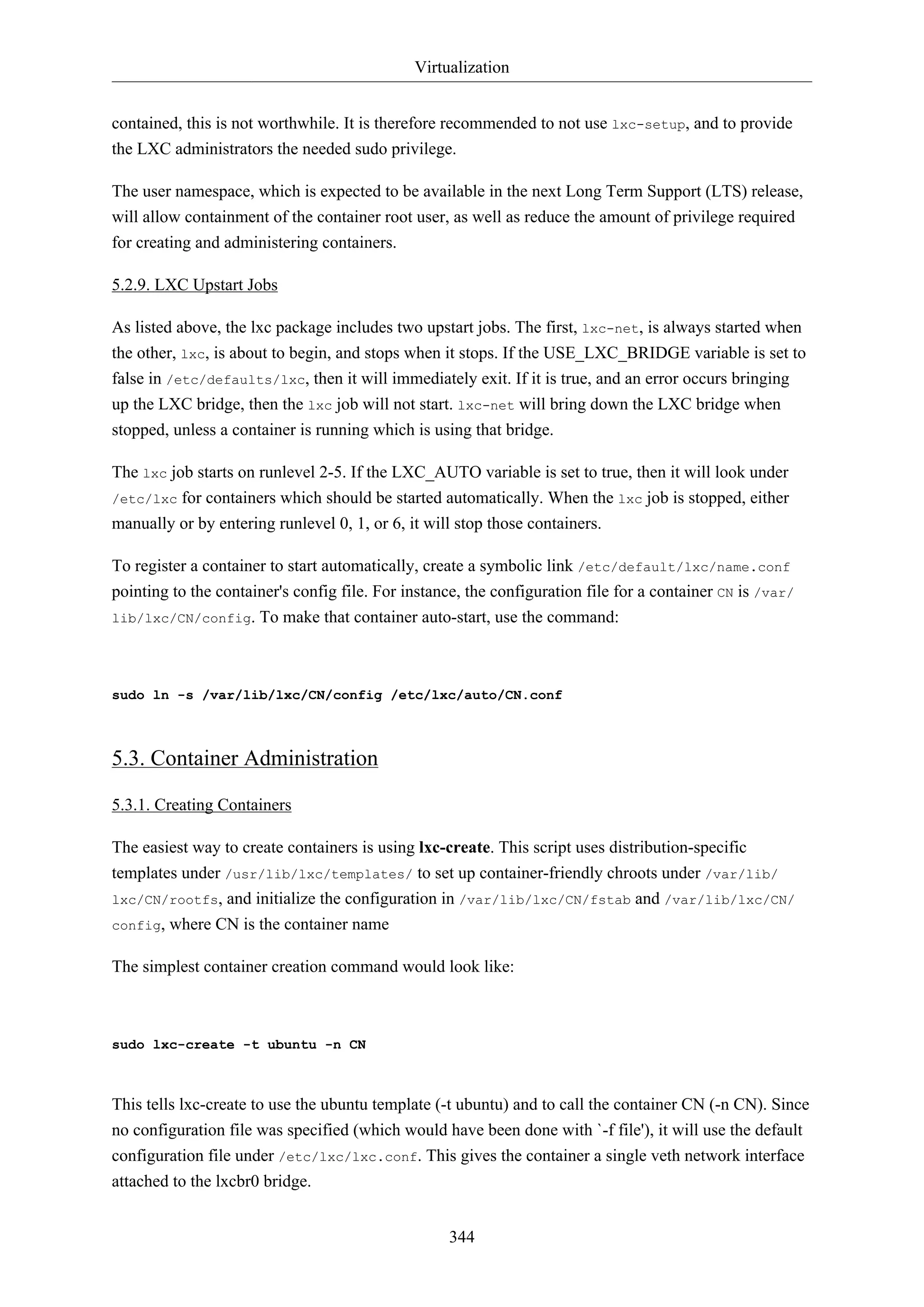 Virtualization
344
contained, this is not worthwhile. It is therefore recommended to not use lxc-setup, and to provide
the LXC administrators the needed sudo privilege.
The user namespace, which is expected to be available in the next Long Term Support (LTS) release,
will allow containment of the container root user, as well as reduce the amount of privilege required
for creating and administering containers.
5.2.9. LXC Upstart Jobs
As listed above, the lxc package includes two upstart jobs. The first, lxc-net, is always started when
the other, lxc, is about to begin, and stops when it stops. If the USE_LXC_BRIDGE variable is set to
false in /etc/defaults/lxc, then it will immediately exit. If it is true, and an error occurs bringing
up the LXC bridge, then the lxc job will not start. lxc-net will bring down the LXC bridge when
stopped, unless a container is running which is using that bridge.
The lxc job starts on runlevel 2-5. If the LXC_AUTO variable is set to true, then it will look under
/etc/lxc for containers which should be started automatically. When the lxc job is stopped, either
manually or by entering runlevel 0, 1, or 6, it will stop those containers.
To register a container to start automatically, create a symbolic link /etc/default/lxc/name.conf
pointing to the container's config file. For instance, the configuration file for a container CN is /var/
lib/lxc/CN/config. To make that container auto-start, use the command:
sudo ln -s /var/lib/lxc/CN/config /etc/lxc/auto/CN.conf
5.3. Container Administration
5.3.1. Creating Containers
The easiest way to create containers is using lxc-create. This script uses distribution-specific
templates under /usr/lib/lxc/templates/ to set up container-friendly chroots under /var/lib/
lxc/CN/rootfs, and initialize the configuration in /var/lib/lxc/CN/fstab and /var/lib/lxc/CN/
config, where CN is the container name
The simplest container creation command would look like:
sudo lxc-create -t ubuntu -n CN
This tells lxc-create to use the ubuntu template (-t ubuntu) and to call the container CN (-n CN). Since
no configuration file was specified (which would have been done with `-f file'), it will use the default
configuration file under /etc/lxc/lxc.conf. This gives the container a single veth network interface
attached to the lxcbr0 bridge.
 