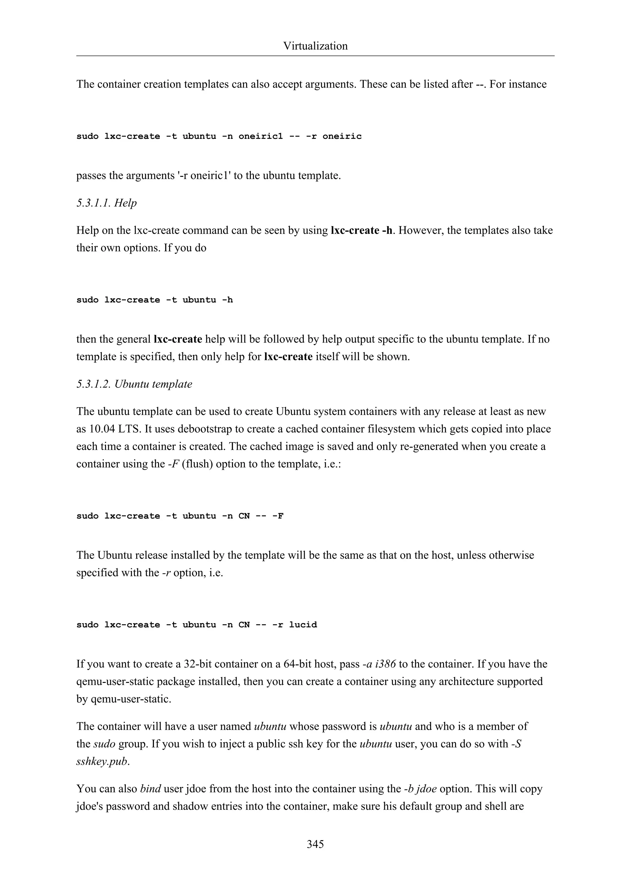 Virtualization
345
The container creation templates can also accept arguments. These can be listed after --. For instance
sudo lxc-create -t ubuntu -n oneiric1 -- -r oneiric
passes the arguments '-r oneiric1' to the ubuntu template.
5.3.1.1. Help
Help on the lxc-create command can be seen by using lxc-create -h. However, the templates also take
their own options. If you do
sudo lxc-create -t ubuntu -h
then the general lxc-create help will be followed by help output specific to the ubuntu template. If no
template is specified, then only help for lxc-create itself will be shown.
5.3.1.2. Ubuntu template
The ubuntu template can be used to create Ubuntu system containers with any release at least as new
as 10.04 LTS. It uses debootstrap to create a cached container filesystem which gets copied into place
each time a container is created. The cached image is saved and only re-generated when you create a
container using the -F (flush) option to the template, i.e.:
sudo lxc-create -t ubuntu -n CN -- -F
The Ubuntu release installed by the template will be the same as that on the host, unless otherwise
specified with the -r option, i.e.
sudo lxc-create -t ubuntu -n CN -- -r lucid
If you want to create a 32-bit container on a 64-bit host, pass -a i386 to the container. If you have the
qemu-user-static package installed, then you can create a container using any architecture supported
by qemu-user-static.
The container will have a user named ubuntu whose password is ubuntu and who is a member of
the sudo group. If you wish to inject a public ssh key for the ubuntu user, you can do so with -S
sshkey.pub.
You can also bind user jdoe from the host into the container using the -b jdoe option. This will copy
jdoe's password and shadow entries into the container, make sure his default group and shell are
 