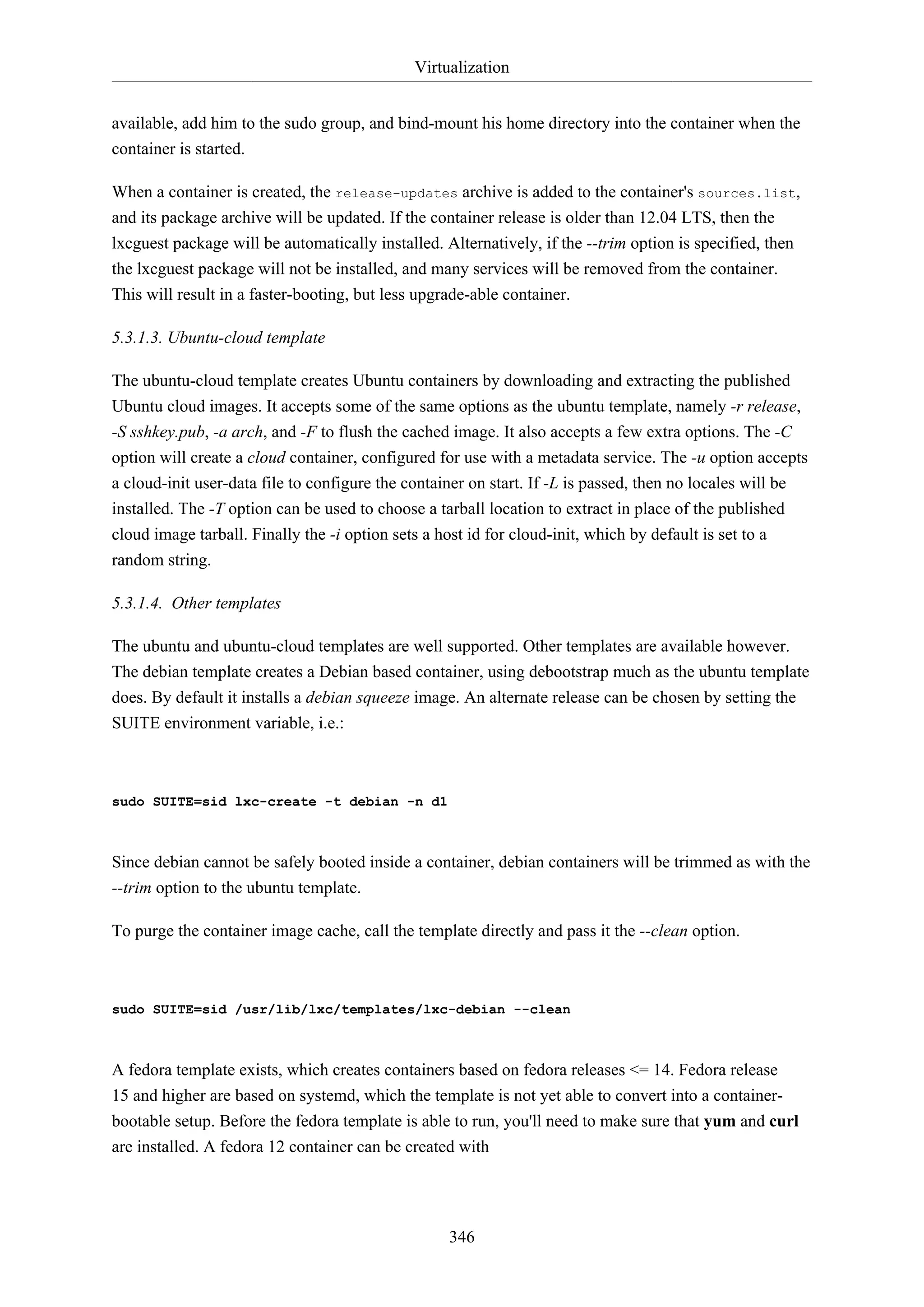 Virtualization
346
available, add him to the sudo group, and bind-mount his home directory into the container when the
container is started.
When a container is created, the release-updates archive is added to the container's sources.list,
and its package archive will be updated. If the container release is older than 12.04 LTS, then the
lxcguest package will be automatically installed. Alternatively, if the --trim option is specified, then
the lxcguest package will not be installed, and many services will be removed from the container.
This will result in a faster-booting, but less upgrade-able container.
5.3.1.3. Ubuntu-cloud template
The ubuntu-cloud template creates Ubuntu containers by downloading and extracting the published
Ubuntu cloud images. It accepts some of the same options as the ubuntu template, namely -r release,
-S sshkey.pub, -a arch, and -F to flush the cached image. It also accepts a few extra options. The -C
option will create a cloud container, configured for use with a metadata service. The -u option accepts
a cloud-init user-data file to configure the container on start. If -L is passed, then no locales will be
installed. The -T option can be used to choose a tarball location to extract in place of the published
cloud image tarball. Finally the -i option sets a host id for cloud-init, which by default is set to a
random string.
5.3.1.4. Other templates
The ubuntu and ubuntu-cloud templates are well supported. Other templates are available however.
The debian template creates a Debian based container, using debootstrap much as the ubuntu template
does. By default it installs a debian squeeze image. An alternate release can be chosen by setting the
SUITE environment variable, i.e.:
sudo SUITE=sid lxc-create -t debian -n d1
Since debian cannot be safely booted inside a container, debian containers will be trimmed as with the
--trim option to the ubuntu template.
To purge the container image cache, call the template directly and pass it the --clean option.
sudo SUITE=sid /usr/lib/lxc/templates/lxc-debian --clean
A fedora template exists, which creates containers based on fedora releases <= 14. Fedora release
15 and higher are based on systemd, which the template is not yet able to convert into a container-
bootable setup. Before the fedora template is able to run, you'll need to make sure that yum and curl
are installed. A fedora 12 container can be created with
 