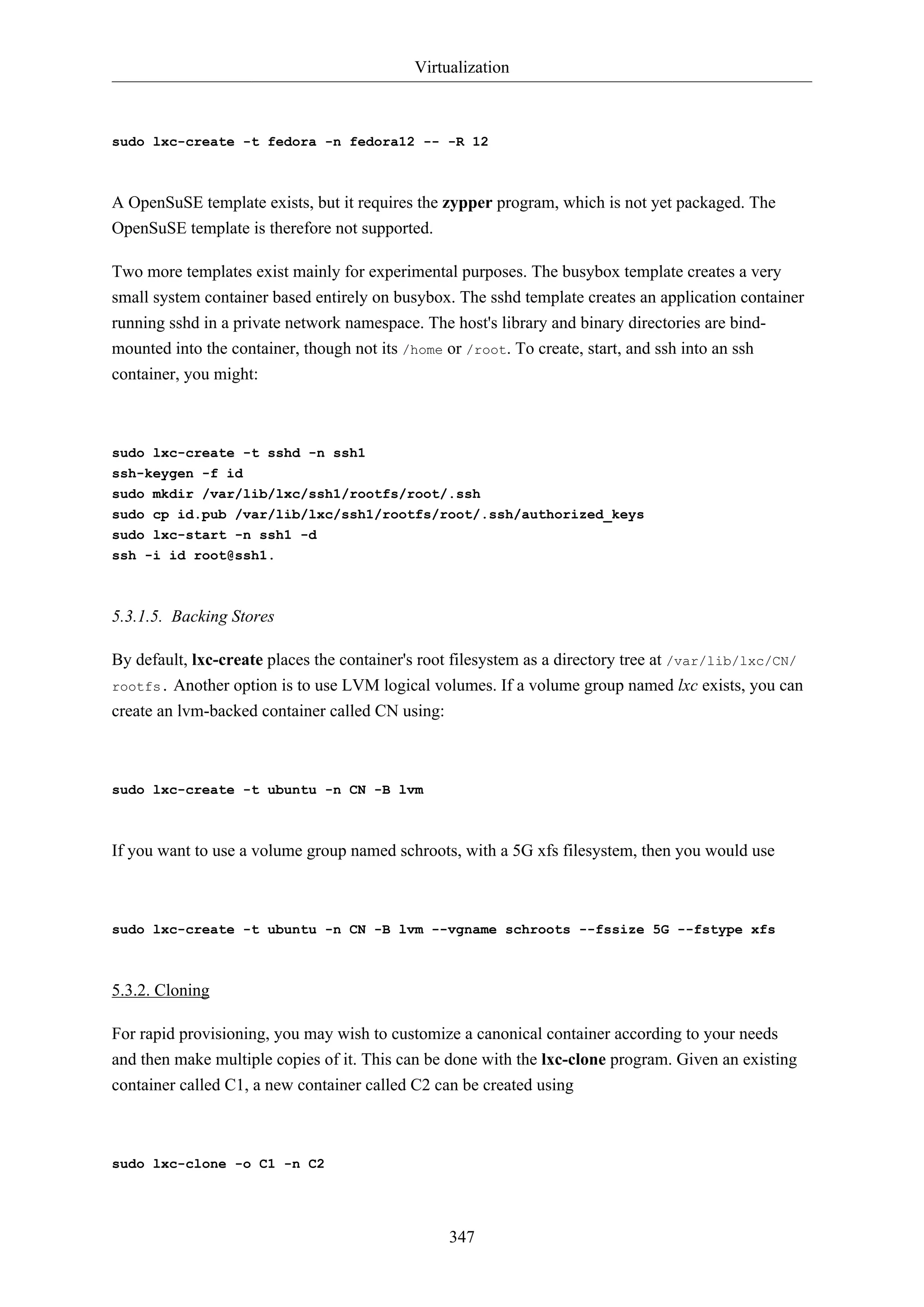 Virtualization
347
sudo lxc-create -t fedora -n fedora12 -- -R 12
A OpenSuSE template exists, but it requires the zypper program, which is not yet packaged. The
OpenSuSE template is therefore not supported.
Two more templates exist mainly for experimental purposes. The busybox template creates a very
small system container based entirely on busybox. The sshd template creates an application container
running sshd in a private network namespace. The host's library and binary directories are bind-
mounted into the container, though not its /home or /root. To create, start, and ssh into an ssh
container, you might:
sudo lxc-create -t sshd -n ssh1
ssh-keygen -f id
sudo mkdir /var/lib/lxc/ssh1/rootfs/root/.ssh
sudo cp id.pub /var/lib/lxc/ssh1/rootfs/root/.ssh/authorized_keys
sudo lxc-start -n ssh1 -d
ssh -i id root@ssh1.
5.3.1.5. Backing Stores
By default, lxc-create places the container's root filesystem as a directory tree at /var/lib/lxc/CN/
rootfs. Another option is to use LVM logical volumes. If a volume group named lxc exists, you can
create an lvm-backed container called CN using:
sudo lxc-create -t ubuntu -n CN -B lvm
If you want to use a volume group named schroots, with a 5G xfs filesystem, then you would use
sudo lxc-create -t ubuntu -n CN -B lvm --vgname schroots --fssize 5G --fstype xfs
5.3.2. Cloning
For rapid provisioning, you may wish to customize a canonical container according to your needs
and then make multiple copies of it. This can be done with the lxc-clone program. Given an existing
container called C1, a new container called C2 can be created using
sudo lxc-clone -o C1 -n C2
 