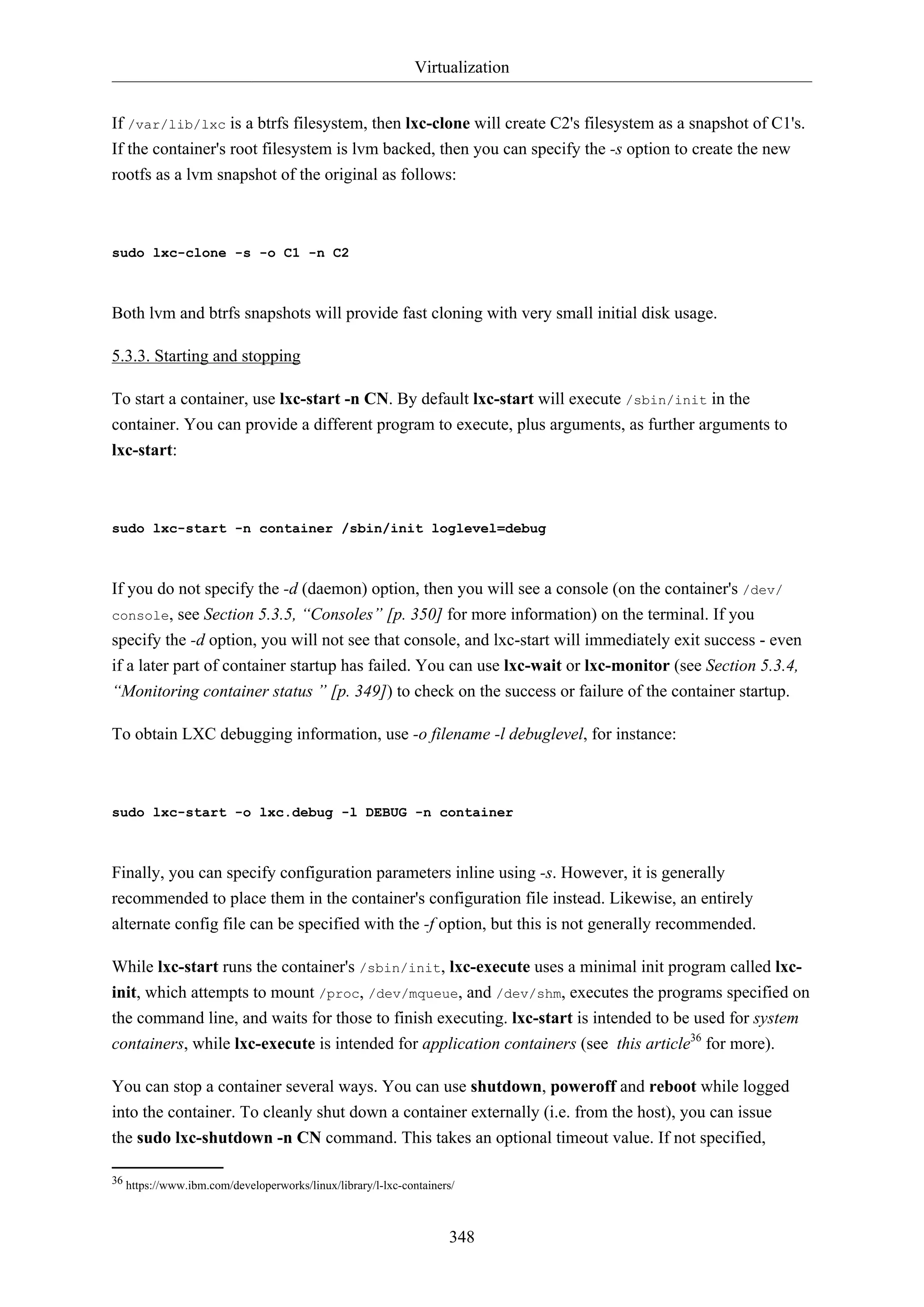 Virtualization
348
If /var/lib/lxc is a btrfs filesystem, then lxc-clone will create C2's filesystem as a snapshot of C1's.
If the container's root filesystem is lvm backed, then you can specify the -s option to create the new
rootfs as a lvm snapshot of the original as follows:
sudo lxc-clone -s -o C1 -n C2
Both lvm and btrfs snapshots will provide fast cloning with very small initial disk usage.
5.3.3. Starting and stopping
To start a container, use lxc-start -n CN. By default lxc-start will execute /sbin/init in the
container. You can provide a different program to execute, plus arguments, as further arguments to
lxc-start:
sudo lxc-start -n container /sbin/init loglevel=debug
If you do not specify the -d (daemon) option, then you will see a console (on the container's /dev/
console, see Section 5.3.5, “Consoles” [p. 350] for more information) on the terminal. If you
specify the -d option, you will not see that console, and lxc-start will immediately exit success - even
if a later part of container startup has failed. You can use lxc-wait or lxc-monitor (see Section 5.3.4,
“Monitoring container status ” [p. 349]) to check on the success or failure of the container startup.
To obtain LXC debugging information, use -o filename -l debuglevel, for instance:
sudo lxc-start -o lxc.debug -l DEBUG -n container
Finally, you can specify configuration parameters inline using -s. However, it is generally
recommended to place them in the container's configuration file instead. Likewise, an entirely
alternate config file can be specified with the -f option, but this is not generally recommended.
While lxc-start runs the container's /sbin/init, lxc-execute uses a minimal init program called lxc-
init, which attempts to mount /proc, /dev/mqueue, and /dev/shm, executes the programs specified on
the command line, and waits for those to finish executing. lxc-start is intended to be used for system
containers, while lxc-execute is intended for application containers (see this article36
for more).
You can stop a container several ways. You can use shutdown, poweroff and reboot while logged
into the container. To cleanly shut down a container externally (i.e. from the host), you can issue
the sudo lxc-shutdown -n CN command. This takes an optional timeout value. If not specified,
36 https://www.ibm.com/developerworks/linux/library/l-lxc-containers/
 