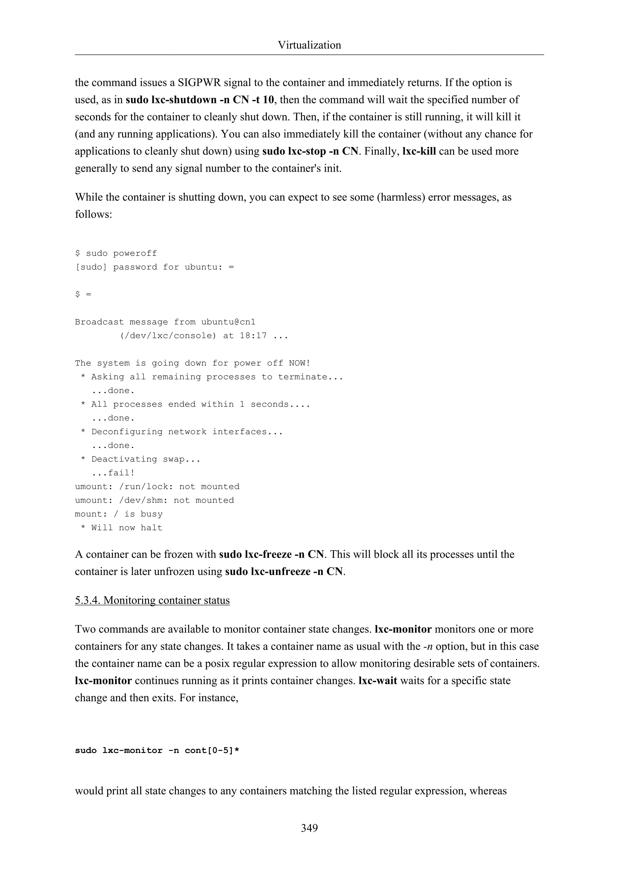 Virtualization
349
the command issues a SIGPWR signal to the container and immediately returns. If the option is
used, as in sudo lxc-shutdown -n CN -t 10, then the command will wait the specified number of
seconds for the container to cleanly shut down. Then, if the container is still running, it will kill it
(and any running applications). You can also immediately kill the container (without any chance for
applications to cleanly shut down) using sudo lxc-stop -n CN. Finally, lxc-kill can be used more
generally to send any signal number to the container's init.
While the container is shutting down, you can expect to see some (harmless) error messages, as
follows:
$ sudo poweroff
[sudo] password for ubuntu: =
$ =
Broadcast message from ubuntu@cn1
(/dev/lxc/console) at 18:17 ...
The system is going down for power off NOW!
* Asking all remaining processes to terminate...
...done.
* All processes ended within 1 seconds....
...done.
* Deconfiguring network interfaces...
...done.
* Deactivating swap...
...fail!
umount: /run/lock: not mounted
umount: /dev/shm: not mounted
mount: / is busy
* Will now halt
A container can be frozen with sudo lxc-freeze -n CN. This will block all its processes until the
container is later unfrozen using sudo lxc-unfreeze -n CN.
5.3.4. Monitoring container status
Two commands are available to monitor container state changes. lxc-monitor monitors one or more
containers for any state changes. It takes a container name as usual with the -n option, but in this case
the container name can be a posix regular expression to allow monitoring desirable sets of containers.
lxc-monitor continues running as it prints container changes. lxc-wait waits for a specific state
change and then exits. For instance,
sudo lxc-monitor -n cont[0-5]*
would print all state changes to any containers matching the listed regular expression, whereas
 