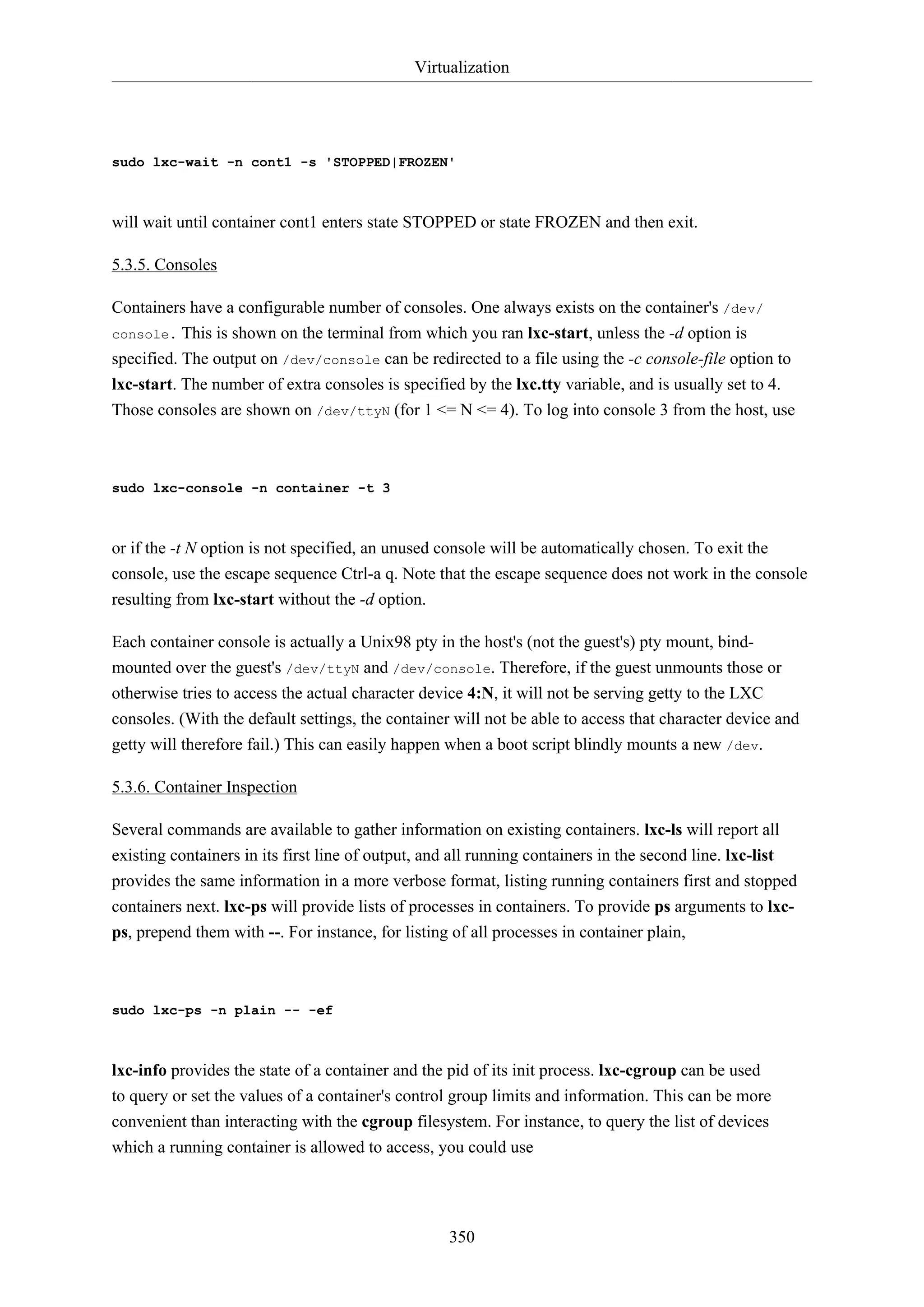 Virtualization
350
sudo lxc-wait -n cont1 -s 'STOPPED|FROZEN'
will wait until container cont1 enters state STOPPED or state FROZEN and then exit.
5.3.5. Consoles
Containers have a configurable number of consoles. One always exists on the container's /dev/
console. This is shown on the terminal from which you ran lxc-start, unless the -d option is
specified. The output on /dev/console can be redirected to a file using the -c console-file option to
lxc-start. The number of extra consoles is specified by the lxc.tty variable, and is usually set to 4.
Those consoles are shown on /dev/ttyN (for 1 <= N <= 4). To log into console 3 from the host, use
sudo lxc-console -n container -t 3
or if the -t N option is not specified, an unused console will be automatically chosen. To exit the
console, use the escape sequence Ctrl-a q. Note that the escape sequence does not work in the console
resulting from lxc-start without the -d option.
Each container console is actually a Unix98 pty in the host's (not the guest's) pty mount, bind-
mounted over the guest's /dev/ttyN and /dev/console. Therefore, if the guest unmounts those or
otherwise tries to access the actual character device 4:N, it will not be serving getty to the LXC
consoles. (With the default settings, the container will not be able to access that character device and
getty will therefore fail.) This can easily happen when a boot script blindly mounts a new /dev.
5.3.6. Container Inspection
Several commands are available to gather information on existing containers. lxc-ls will report all
existing containers in its first line of output, and all running containers in the second line. lxc-list
provides the same information in a more verbose format, listing running containers first and stopped
containers next. lxc-ps will provide lists of processes in containers. To provide ps arguments to lxc-
ps, prepend them with --. For instance, for listing of all processes in container plain,
sudo lxc-ps -n plain -- -ef
lxc-info provides the state of a container and the pid of its init process. lxc-cgroup can be used
to query or set the values of a container's control group limits and information. This can be more
convenient than interacting with the cgroup filesystem. For instance, to query the list of devices
which a running container is allowed to access, you could use
 