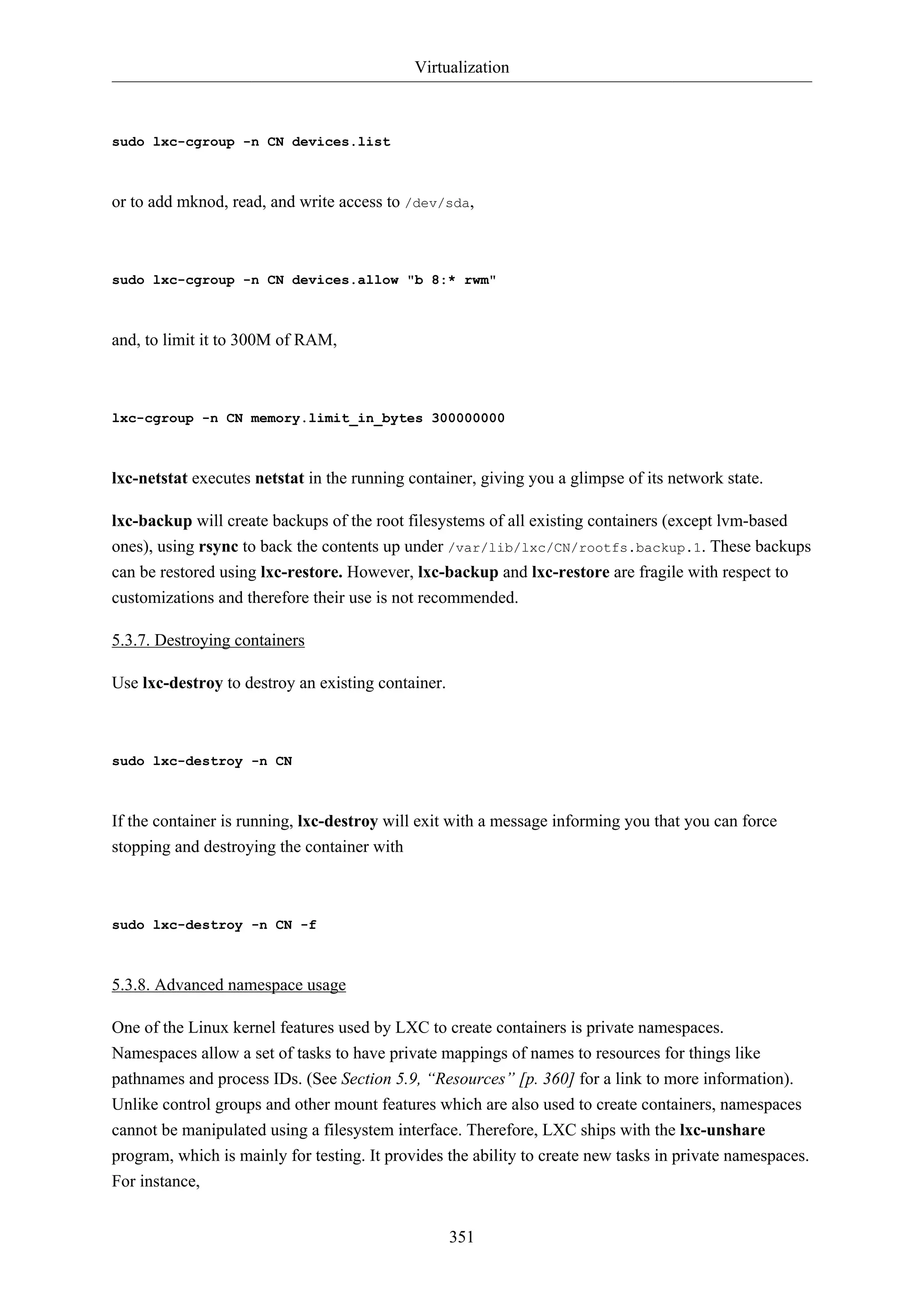 Virtualization
351
sudo lxc-cgroup -n CN devices.list
or to add mknod, read, and write access to /dev/sda,
sudo lxc-cgroup -n CN devices.allow "b 8:* rwm"
and, to limit it to 300M of RAM,
lxc-cgroup -n CN memory.limit_in_bytes 300000000
lxc-netstat executes netstat in the running container, giving you a glimpse of its network state.
lxc-backup will create backups of the root filesystems of all existing containers (except lvm-based
ones), using rsync to back the contents up under /var/lib/lxc/CN/rootfs.backup.1. These backups
can be restored using lxc-restore. However, lxc-backup and lxc-restore are fragile with respect to
customizations and therefore their use is not recommended.
5.3.7. Destroying containers
Use lxc-destroy to destroy an existing container.
sudo lxc-destroy -n CN
If the container is running, lxc-destroy will exit with a message informing you that you can force
stopping and destroying the container with
sudo lxc-destroy -n CN -f
5.3.8. Advanced namespace usage
One of the Linux kernel features used by LXC to create containers is private namespaces.
Namespaces allow a set of tasks to have private mappings of names to resources for things like
pathnames and process IDs. (See Section 5.9, “Resources” [p. 360] for a link to more information).
Unlike control groups and other mount features which are also used to create containers, namespaces
cannot be manipulated using a filesystem interface. Therefore, LXC ships with the lxc-unshare
program, which is mainly for testing. It provides the ability to create new tasks in private namespaces.
For instance,
 