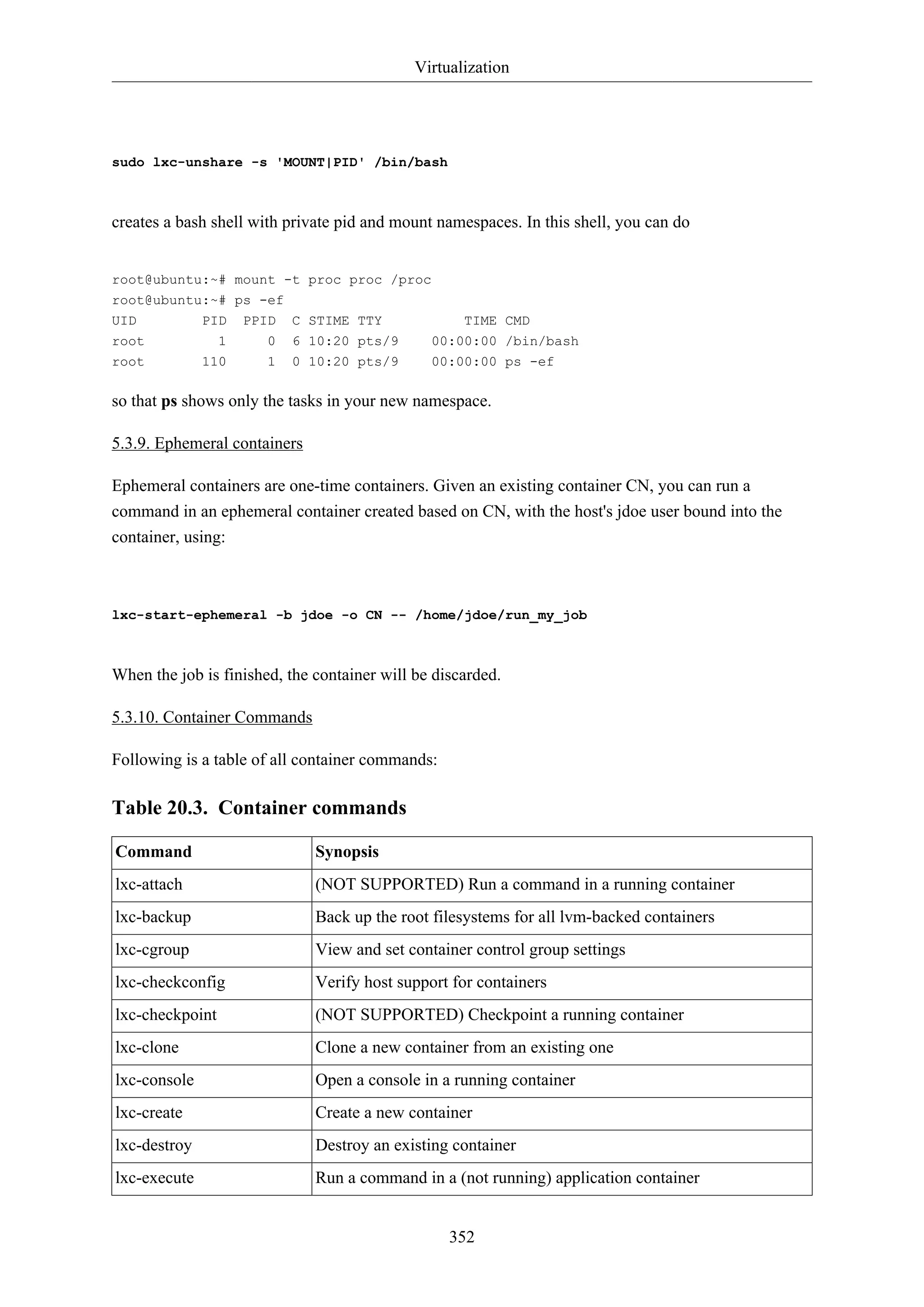 Virtualization
352
sudo lxc-unshare -s 'MOUNT|PID' /bin/bash
creates a bash shell with private pid and mount namespaces. In this shell, you can do
root@ubuntu:~# mount -t proc proc /proc
root@ubuntu:~# ps -ef
UID PID PPID C STIME TTY TIME CMD
root 1 0 6 10:20 pts/9 00:00:00 /bin/bash
root 110 1 0 10:20 pts/9 00:00:00 ps -ef
so that ps shows only the tasks in your new namespace.
5.3.9. Ephemeral containers
Ephemeral containers are one-time containers. Given an existing container CN, you can run a
command in an ephemeral container created based on CN, with the host's jdoe user bound into the
container, using:
lxc-start-ephemeral -b jdoe -o CN -- /home/jdoe/run_my_job
When the job is finished, the container will be discarded.
5.3.10. Container Commands
Following is a table of all container commands:
Table 20.3. Container commands
Command Synopsis
lxc-attach (NOT SUPPORTED) Run a command in a running container
lxc-backup Back up the root filesystems for all lvm-backed containers
lxc-cgroup View and set container control group settings
lxc-checkconfig Verify host support for containers
lxc-checkpoint (NOT SUPPORTED) Checkpoint a running container
lxc-clone Clone a new container from an existing one
lxc-console Open a console in a running container
lxc-create Create a new container
lxc-destroy Destroy an existing container
lxc-execute Run a command in a (not running) application container
 