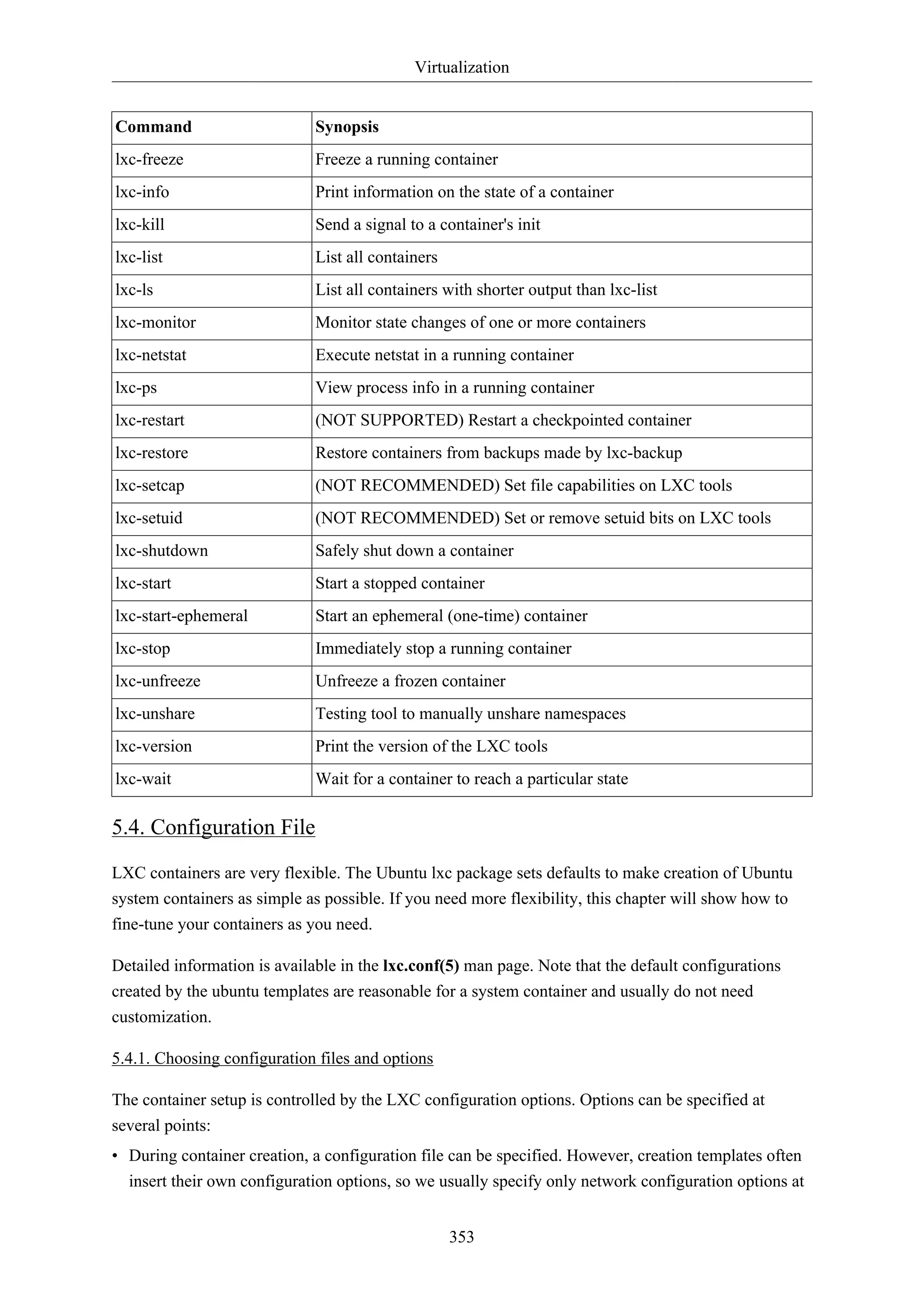 Virtualization
353
Command Synopsis
lxc-freeze Freeze a running container
lxc-info Print information on the state of a container
lxc-kill Send a signal to a container's init
lxc-list List all containers
lxc-ls List all containers with shorter output than lxc-list
lxc-monitor Monitor state changes of one or more containers
lxc-netstat Execute netstat in a running container
lxc-ps View process info in a running container
lxc-restart (NOT SUPPORTED) Restart a checkpointed container
lxc-restore Restore containers from backups made by lxc-backup
lxc-setcap (NOT RECOMMENDED) Set file capabilities on LXC tools
lxc-setuid (NOT RECOMMENDED) Set or remove setuid bits on LXC tools
lxc-shutdown Safely shut down a container
lxc-start Start a stopped container
lxc-start-ephemeral Start an ephemeral (one-time) container
lxc-stop Immediately stop a running container
lxc-unfreeze Unfreeze a frozen container
lxc-unshare Testing tool to manually unshare namespaces
lxc-version Print the version of the LXC tools
lxc-wait Wait for a container to reach a particular state
5.4. Configuration File
LXC containers are very flexible. The Ubuntu lxc package sets defaults to make creation of Ubuntu
system containers as simple as possible. If you need more flexibility, this chapter will show how to
fine-tune your containers as you need.
Detailed information is available in the lxc.conf(5) man page. Note that the default configurations
created by the ubuntu templates are reasonable for a system container and usually do not need
customization.
5.4.1. Choosing configuration files and options
The container setup is controlled by the LXC configuration options. Options can be specified at
several points:
• During container creation, a configuration file can be specified. However, creation templates often
insert their own configuration options, so we usually specify only network configuration options at
 
