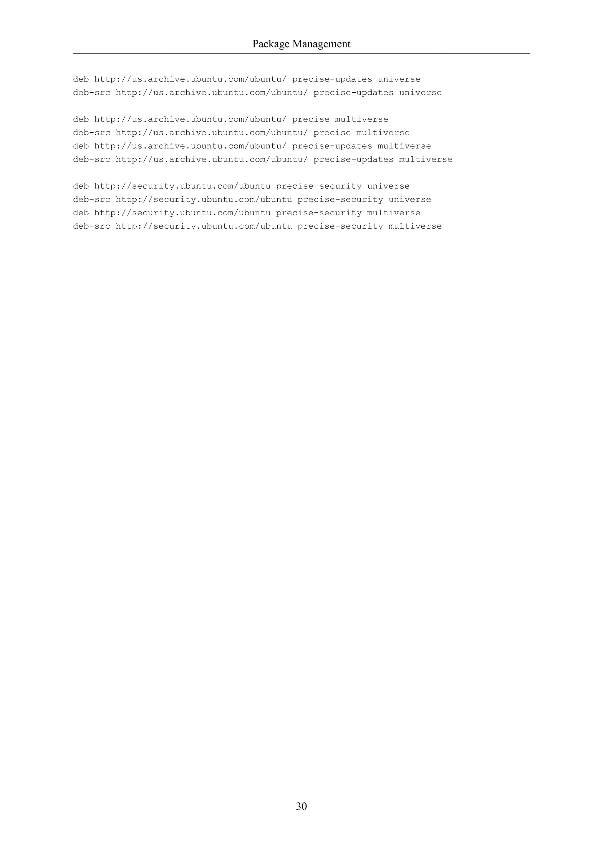 Package Management
30
deb http://us.archive.ubuntu.com/ubuntu/ precise-updates universe
deb-src http://us.archive.ubuntu.com/ubuntu/ precise-updates universe
deb http://us.archive.ubuntu.com/ubuntu/ precise multiverse
deb-src http://us.archive.ubuntu.com/ubuntu/ precise multiverse
deb http://us.archive.ubuntu.com/ubuntu/ precise-updates multiverse
deb-src http://us.archive.ubuntu.com/ubuntu/ precise-updates multiverse
deb http://security.ubuntu.com/ubuntu precise-security universe
deb-src http://security.ubuntu.com/ubuntu precise-security universe
deb http://security.ubuntu.com/ubuntu precise-security multiverse
deb-src http://security.ubuntu.com/ubuntu precise-security multiverse
 