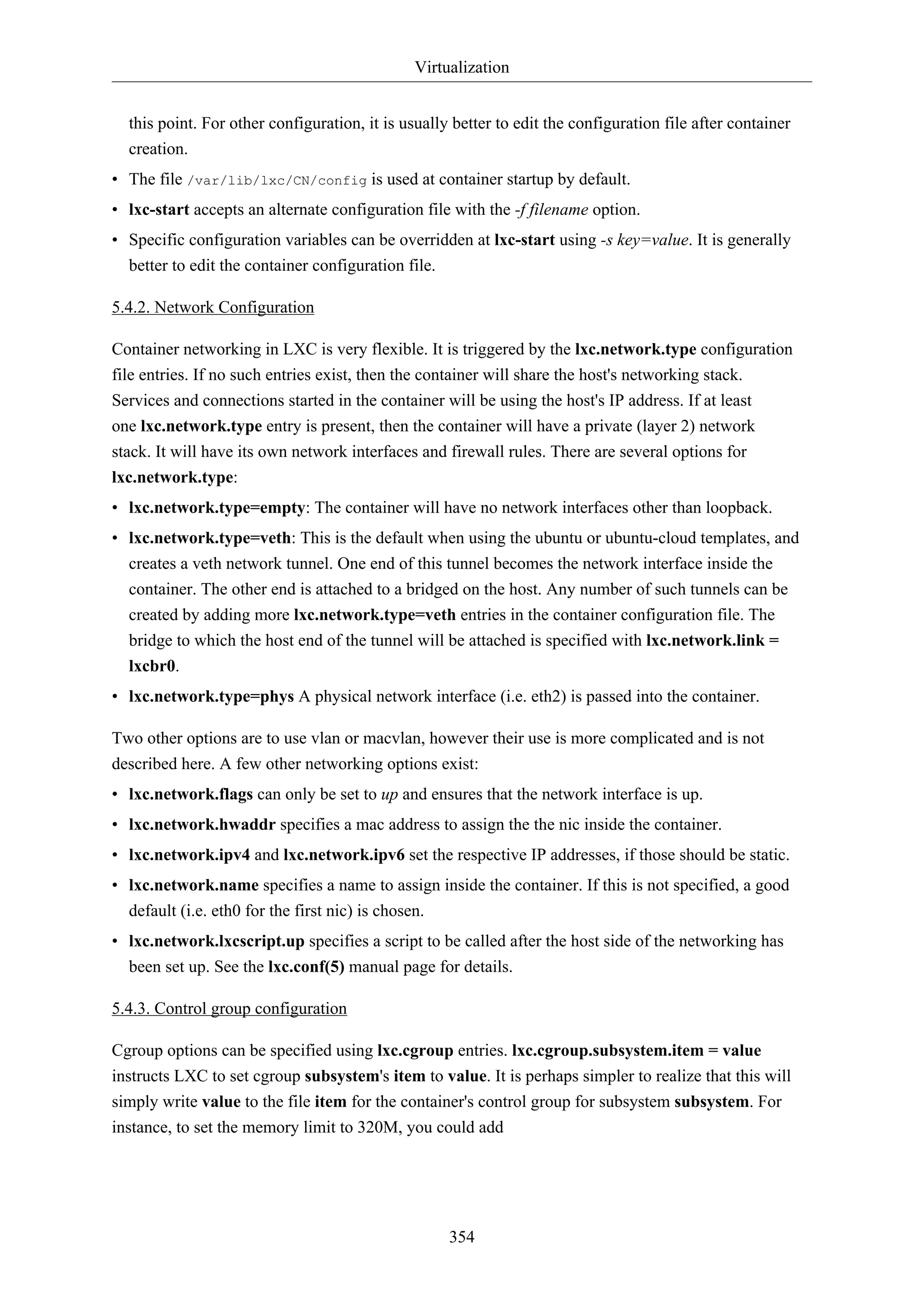Virtualization
354
this point. For other configuration, it is usually better to edit the configuration file after container
creation.
• The file /var/lib/lxc/CN/config is used at container startup by default.
• lxc-start accepts an alternate configuration file with the -f filename option.
• Specific configuration variables can be overridden at lxc-start using -s key=value. It is generally
better to edit the container configuration file.
5.4.2. Network Configuration
Container networking in LXC is very flexible. It is triggered by the lxc.network.type configuration
file entries. If no such entries exist, then the container will share the host's networking stack.
Services and connections started in the container will be using the host's IP address. If at least
one lxc.network.type entry is present, then the container will have a private (layer 2) network
stack. It will have its own network interfaces and firewall rules. There are several options for
lxc.network.type:
• lxc.network.type=empty: The container will have no network interfaces other than loopback.
• lxc.network.type=veth: This is the default when using the ubuntu or ubuntu-cloud templates, and
creates a veth network tunnel. One end of this tunnel becomes the network interface inside the
container. The other end is attached to a bridged on the host. Any number of such tunnels can be
created by adding more lxc.network.type=veth entries in the container configuration file. The
bridge to which the host end of the tunnel will be attached is specified with lxc.network.link =
lxcbr0.
• lxc.network.type=phys A physical network interface (i.e. eth2) is passed into the container.
Two other options are to use vlan or macvlan, however their use is more complicated and is not
described here. A few other networking options exist:
• lxc.network.flags can only be set to up and ensures that the network interface is up.
• lxc.network.hwaddr specifies a mac address to assign the the nic inside the container.
• lxc.network.ipv4 and lxc.network.ipv6 set the respective IP addresses, if those should be static.
• lxc.network.name specifies a name to assign inside the container. If this is not specified, a good
default (i.e. eth0 for the first nic) is chosen.
• lxc.network.lxcscript.up specifies a script to be called after the host side of the networking has
been set up. See the lxc.conf(5) manual page for details.
5.4.3. Control group configuration
Cgroup options can be specified using lxc.cgroup entries. lxc.cgroup.subsystem.item = value
instructs LXC to set cgroup subsystem's item to value. It is perhaps simpler to realize that this will
simply write value to the file item for the container's control group for subsystem subsystem. For
instance, to set the memory limit to 320M, you could add
 