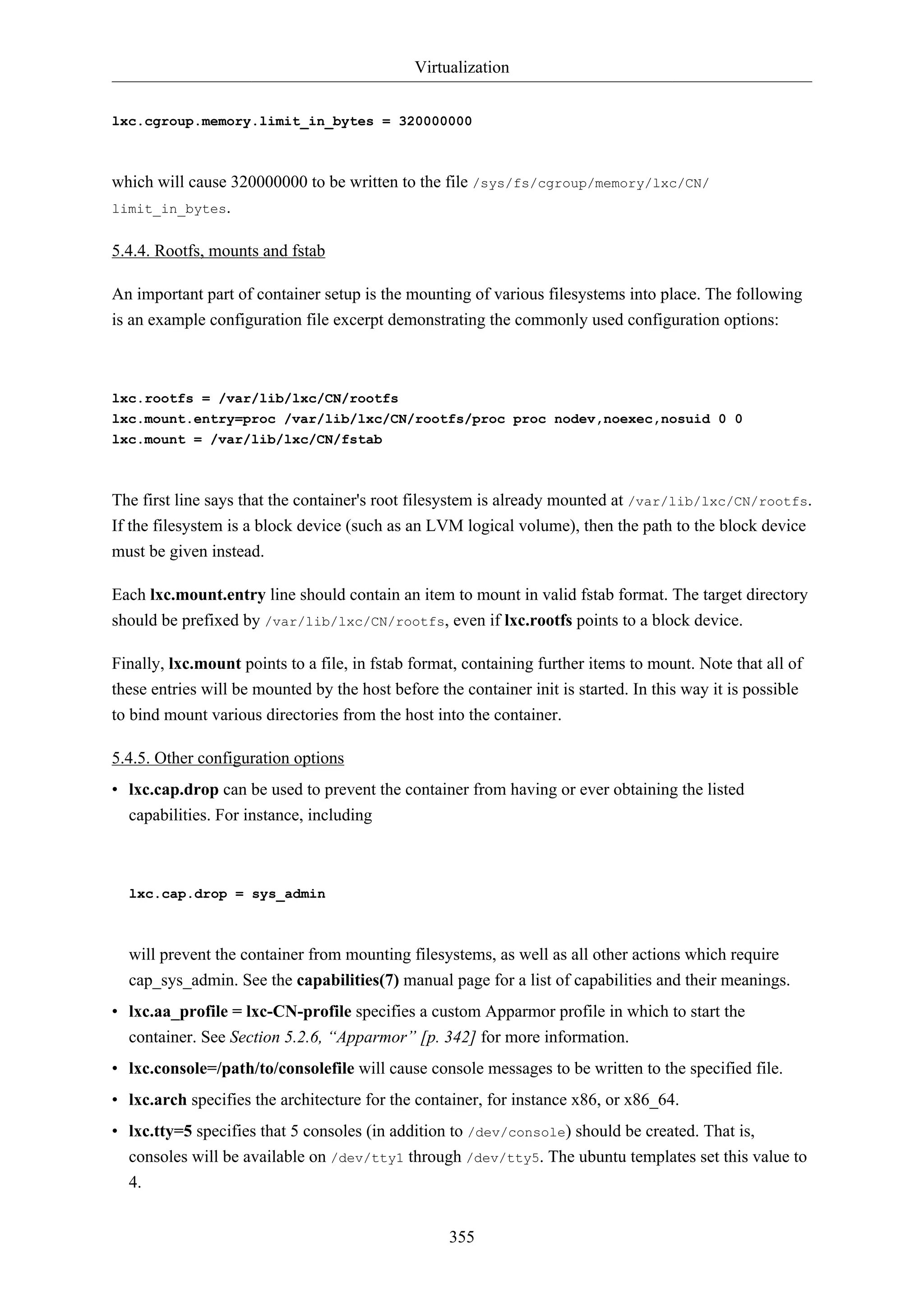 Virtualization
355
lxc.cgroup.memory.limit_in_bytes = 320000000
which will cause 320000000 to be written to the file /sys/fs/cgroup/memory/lxc/CN/
limit_in_bytes.
5.4.4. Rootfs, mounts and fstab
An important part of container setup is the mounting of various filesystems into place. The following
is an example configuration file excerpt demonstrating the commonly used configuration options:
lxc.rootfs = /var/lib/lxc/CN/rootfs
lxc.mount.entry=proc /var/lib/lxc/CN/rootfs/proc proc nodev,noexec,nosuid 0 0
lxc.mount = /var/lib/lxc/CN/fstab
The first line says that the container's root filesystem is already mounted at /var/lib/lxc/CN/rootfs.
If the filesystem is a block device (such as an LVM logical volume), then the path to the block device
must be given instead.
Each lxc.mount.entry line should contain an item to mount in valid fstab format. The target directory
should be prefixed by /var/lib/lxc/CN/rootfs, even if lxc.rootfs points to a block device.
Finally, lxc.mount points to a file, in fstab format, containing further items to mount. Note that all of
these entries will be mounted by the host before the container init is started. In this way it is possible
to bind mount various directories from the host into the container.
5.4.5. Other configuration options
• lxc.cap.drop can be used to prevent the container from having or ever obtaining the listed
capabilities. For instance, including
lxc.cap.drop = sys_admin
will prevent the container from mounting filesystems, as well as all other actions which require
cap_sys_admin. See the capabilities(7) manual page for a list of capabilities and their meanings.
• lxc.aa_profile = lxc-CN-profile specifies a custom Apparmor profile in which to start the
container. See Section 5.2.6, “Apparmor” [p. 342] for more information.
• lxc.console=/path/to/consolefile will cause console messages to be written to the specified file.
• lxc.arch specifies the architecture for the container, for instance x86, or x86_64.
• lxc.tty=5 specifies that 5 consoles (in addition to /dev/console) should be created. That is,
consoles will be available on /dev/tty1 through /dev/tty5. The ubuntu templates set this value to
4.
 